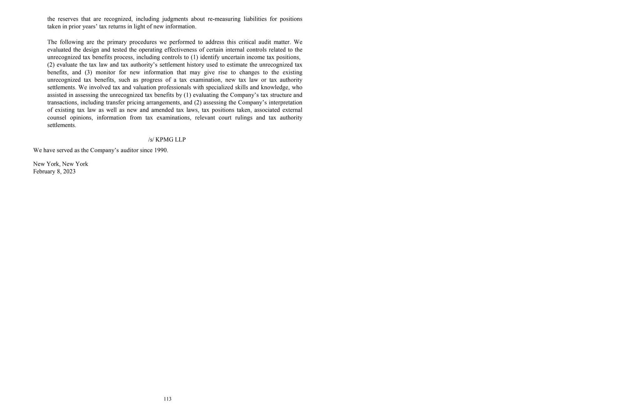 113
the reserves that are recognized, including judgments about re-measuring liabilities for positions
taken in prior years’ tax returns in light of new information.
The following are the primary procedures we performed to address this critical audit matter. We
evaluated the design and tested the operating effectiveness of certain internal controls related to the
unrecognized tax benefits process, including controls to (1) identify uncertain income tax positions,
(2) evaluate the tax law and tax authority’s settlement history used to estimate the unrecognized tax
benefits, and (3) monitor for new information that may give rise to changes to the existing
unrecognized tax benefits, such as progress of a tax examination, new tax law or tax authority
settlements. We involved tax and valuation professionals with specialized skills and knowledge, who
assisted in assessing the unrecognized tax benefits by (1) evaluating the Company’s tax structure and
transactions, including transfer pricing arrangements, and (2) assessing the Company’s interpretation
of existing tax law as well as new and amended tax laws, tax positions taken, associated external
counsel opinions, information from tax examinations, relevant court rulings and tax authority
settlements.
/s/ KPMG LLP
We have served as the Company’s auditor since 1990.
New York, New York
February 8, 2023
 