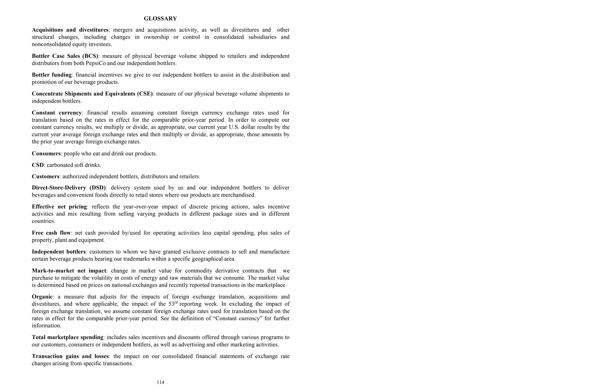 114
GLOSSARY
Acquisitions and divestitures: mergers and acquisitions activity, as well as divestitures and other
structural changes, including changes in ownership or control in consolidated subsidiaries and
nonconsolidated equity investees.
Bottler Case Sales (BCS): measure of physical beverage volume shipped to retailers and independent
distributors from both PepsiCo and our independent bottlers.
Bottler funding: financial incentives we give to our independent bottlers to assist in the distribution and
promotion of our beverage products.
Concentrate Shipments and Equivalents (CSE): measure of our physical beverage volume shipments to
independent bottlers.
Constant currency: financial results assuming constant foreign currency exchange rates used for
translation based on the rates in effect for the comparable prior-year period. In order to compute our
constant currency results, we multiply or divide, as appropriate, our current year U.S. dollar results by the
current year average foreign exchange rates and then multiply or divide, as appropriate, those amounts by
the prior year average foreign exchange rates.
Consumers: people who eat and drink our products.
CSD: carbonated soft drinks.
Customers: authorized independent bottlers, distributors and retailers.
Direct-Store-Delivery (DSD): delivery system used by us and our independent bottlers to deliver
beverages and convenient foods directly to retail stores where our products are merchandised.
Effective net pricing: reflects the year-over-year impact of discrete pricing actions, sales incentive
activities and mix resulting from selling varying products in different package sizes and in different
countries.
Free cash flow: net cash provided by/used for operating activities less capital spending, plus sales of
property, plant and equipment.
Independent bottlers: customers to whom we have granted exclusive contracts to sell and manufacture
certain beverage products bearing our trademarks within a specific geographical area.
Mark-to-market net impact: change in market value for commodity derivative contracts that we
purchase to mitigate the volatility in costs of energy and raw materials that we consume. The market value
is determined based on prices on national exchanges and recently reported transactions in the marketplace.
Organic: a measure that adjusts for the impacts of foreign exchange translation, acquisitions and
divestitures, and where applicable, the impact of the 53rd
reporting week. In excluding the impact of
foreign exchange translation, we assume constant foreign exchange rates used for translation based on the
rates in effect for the comparable prior-year period. See the definition of “Constant currency” for further
information.
Total marketplace spending: includes sales incentives and discounts offered through various programs to
our customers, consumers or independent bottlers, as well as advertising and other marketing activities.
Transaction gains and losses: the impact on our consolidated financial statements of exchange rate
changes arising from specific transactions.
 