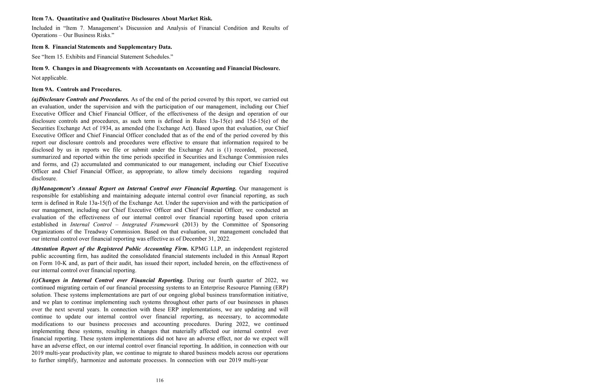 116
Item 7A. Quantitative and Qualitative Disclosures About Market Risk.
Included in “Item 7. Management’s Discussion and Analysis of Financial Condition and Results of
Operations – Our Business Risks.”
Item 8. Financial Statements and Supplementary Data.
See “Item 15. Exhibits and Financial Statement Schedules.”
Item 9. Changes in and Disagreements with Accountants on Accounting and Financial Disclosure.
Not applicable.
Item 9A. Controls and Procedures.
(a)Disclosure Controls and Procedures. As of the end of the period covered by this report, we carried out
an evaluation, under the supervision and with the participation of our management, including our Chief
Executive Officer and Chief Financial Officer, of the effectiveness of the design and operation of our
disclosure controls and procedures, as such term is defined in Rules 13a-15(e) and 15d-15(e) of the
Securities Exchange Act of 1934, as amended (the Exchange Act). Based upon that evaluation, our Chief
Executive Officer and Chief Financial Officer concluded that as of the end of the period covered by this
report our disclosure controls and procedures were effective to ensure that information required to be
disclosed by us in reports we file or submit under the Exchange Act is (1) recorded, processed,
summarized and reported within the time periods specified in Securities and Exchange Commission rules
and forms, and (2) accumulated and communicated to our management, including our Chief Executive
Officer and Chief Financial Officer, as appropriate, to allow timely decisions regarding required
disclosure.
(b)Management’s Annual Report on Internal Control over Financial Reporting. Our management is
responsible for establishing and maintaining adequate internal control over financial reporting, as such
term is defined in Rule 13a-15(f) of the Exchange Act. Under the supervision and with the participation of
our management, including our Chief Executive Officer and Chief Financial Officer, we conducted an
evaluation of the effectiveness of our internal control over financial reporting based upon criteria
established in Internal Control – Integrated Framework (2013) by the Committee of Sponsoring
Organizations of the Treadway Commission. Based on that evaluation, our management concluded that
our internal control over financial reporting was effective as of December 31, 2022.
Attestation Report of the Registered Public Accounting Firm. KPMG LLP, an independent registered
public accounting firm, has audited the consolidated financial statements included in this Annual Report
on Form 10-K and, as part of their audit, has issued their report, included herein, on the effectiveness of
our internal control over financial reporting.
(c)Changes in Internal Control over Financial Reporting. During our fourth quarter of 2022, we
continued migrating certain of our financial processing systems to an Enterprise Resource Planning (ERP)
solution. These systems implementations are part of our ongoing global business transformation initiative,
and we plan to continue implementing such systems throughout other parts of our businesses in phases
over the next several years. In connection with these ERP implementations, we are updating and will
continue to update our internal control over financial reporting, as necessary, to accommodate
modifications to our business processes and accounting procedures. During 2022, we continued
implementing these systems, resulting in changes that materially affected our internal control over
financial reporting. These system implementations did not have an adverse effect, nor do we expect will
have an adverse effect, on our internal control over financial reporting. In addition, in connection with our
2019 multi-year productivity plan, we continue to migrate to shared business models across our operations
to further simplify, harmonize and automate processes. In connection with our 2019 multi-year
 