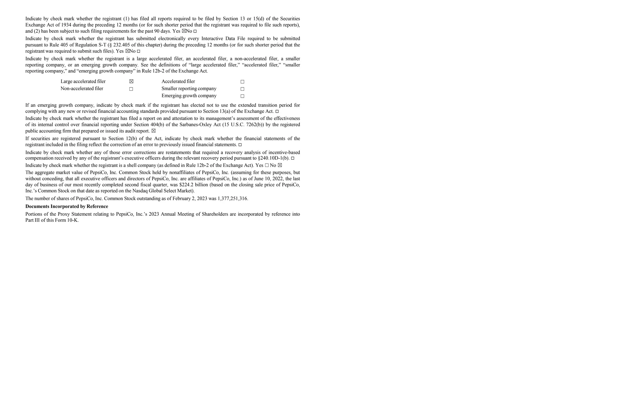 Indicate by check mark whether the registrant (1) has filed all reports required to be filed by Section 13 or 15(d) of the Securities
Exchange Act of 1934 during the preceding 12 months (or for such shorter period that the registrant was required to file such reports),
and (2) has been subject to such filing requirements for the past 90 days. Yes ☒No 
Indicate by check mark whether the registrant has submitted electronically every Interactive Data File required to be submitted
pursuant to Rule 405 of Regulation S-T (§ 232.405 of this chapter) during the preceding 12 months (or for such shorter period that the
registrant was required to submit such files). Yes ☒No 
Indicate by check mark whether the registrant is a large accelerated filer, an accelerated filer, a non-accelerated filer, a smaller
reporting company, or an emerging growth company. See the definitions of “large accelerated filer,” “accelerated filer,” “smaller
reporting company,” and “emerging growth company” in Rule 12b-2 of the Exchange Act.
Large accelerated filer ☒ Accelerated filer ☐
Non-accelerated filer ☐ Smaller reporting company
Emerging growth company
☐
☐
If an emerging growth company, indicate by check mark if the registrant has elected not to use the extended transition period for
complying with any new or revised financial accounting standards provided pursuant to Section 13(a) of the Exchange Act. 
Indicate by check mark whether the registrant has filed a report on and attestation to its management’s assessment of the effectiveness
of its internal control over financial reporting under Section 404(b) of the Sarbanes-Oxley Act (15 U.S.C. 7262(b)) by the registered
public accounting firm that prepared or issued its audit report. ☒
If securities are registered pursuant to Section 12(b) of the Act, indicate by check mark whether the financial statements of the
registrant included in the filing reflect the correction of an error to previously issued financial statements. 
Indicate by check mark whether any of those error corrections are restatements that required a recovery analysis of incentive-based
compensation received by any of the registrant’s executive officers during the relevant recovery period pursuant to §240.10D-1(b). 
Indicate by check mark whether the registrant is a shell company (as defined in Rule 12b-2 of the Exchange Act). Yes ☐ No ☒
The aggregate market value of PepsiCo, Inc. Common Stock held by nonaffiliates of PepsiCo, Inc. (assuming for these purposes, but
without conceding, that all executive officers and directors of PepsiCo, Inc. are affiliates of PepsiCo, Inc.) as of June 10, 2022, the last
day of business of our most recently completed second fiscal quarter, was $224.2 billion (based on the closing sale price of PepsiCo,
Inc.’s Common Stock on that date as reported on the Nasdaq Global Select Market).
The number of shares of PepsiCo, Inc. Common Stock outstanding as of February 2, 2023 was 1,377,251,316.
Documents Incorporated by Reference
Portions of the Proxy Statement relating to PepsiCo, Inc.’s 2023 Annual Meeting of Shareholders are incorporated by reference into
Part III of this Form 10-K.
 