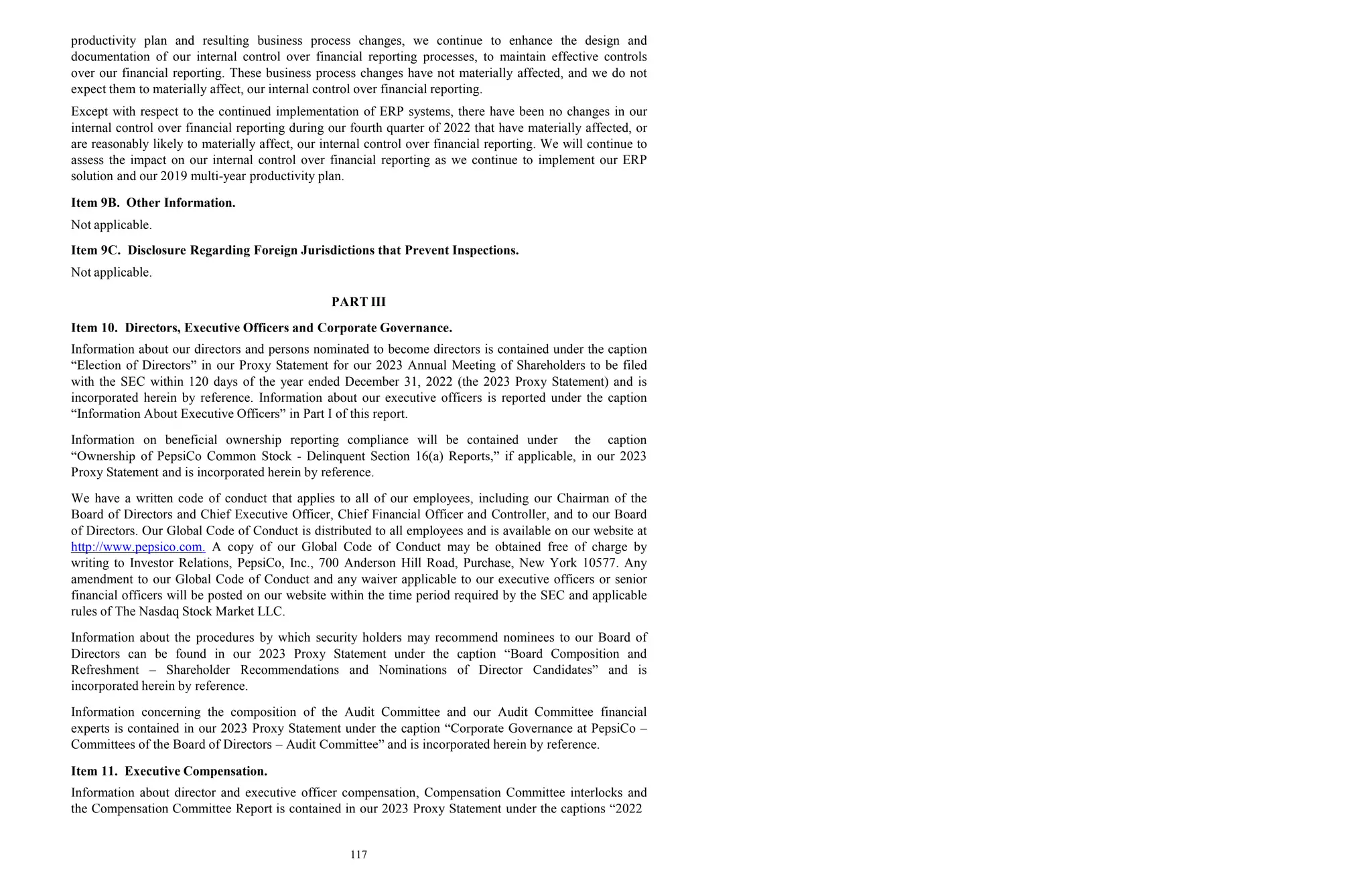 117
productivity plan and resulting business process changes, we continue to enhance the design and
documentation of our internal control over financial reporting processes, to maintain effective controls
over our financial reporting. These business process changes have not materially affected, and we do not
expect them to materially affect, our internal control over financial reporting.
Except with respect to the continued implementation of ERP systems, there have been no changes in our
internal control over financial reporting during our fourth quarter of 2022 that have materially affected, or
are reasonably likely to materially affect, our internal control over financial reporting. We will continue to
assess the impact on our internal control over financial reporting as we continue to implement our ERP
solution and our 2019 multi-year productivity plan.
Item 9B. Other Information.
Not applicable.
Item 9C. Disclosure Regarding Foreign Jurisdictions that Prevent Inspections.
Not applicable.
PART III
Item 10. Directors, Executive Officers and Corporate Governance.
Information about our directors and persons nominated to become directors is contained under the caption
“Election of Directors” in our Proxy Statement for our 2023 Annual Meeting of Shareholders to be filed
with the SEC within 120 days of the year ended December 31, 2022 (the 2023 Proxy Statement) and is
incorporated herein by reference. Information about our executive officers is reported under the caption
“Information About Executive Officers” in Part I of this report.
Information on beneficial ownership reporting compliance will be contained under the caption
“Ownership of PepsiCo Common Stock - Delinquent Section 16(a) Reports,” if applicable, in our 2023
Proxy Statement and is incorporated herein by reference.
We have a written code of conduct that applies to all of our employees, including our Chairman of the
Board of Directors and Chief Executive Officer, Chief Financial Officer and Controller, and to our Board
of Directors. Our Global Code of Conduct is distributed to all employees and is available on our website at
http://www.pepsico.com. A copy of our Global Code of Conduct may be obtained free of charge by
writing to Investor Relations, PepsiCo, Inc., 700 Anderson Hill Road, Purchase, New York 10577. Any
amendment to our Global Code of Conduct and any waiver applicable to our executive officers or senior
financial officers will be posted on our website within the time period required by the SEC and applicable
rules of The Nasdaq Stock Market LLC.
Information about the procedures by which security holders may recommend nominees to our Board of
Directors can be found in our 2023 Proxy Statement under the caption “Board Composition and
Refreshment – Shareholder Recommendations and Nominations of Director Candidates” and is
incorporated herein by reference.
Information concerning the composition of the Audit Committee and our Audit Committee financial
experts is contained in our 2023 Proxy Statement under the caption “Corporate Governance at PepsiCo –
Committees of the Board of Directors – Audit Committee” and is incorporated herein by reference.
Item 11. Executive Compensation.
Information about director and executive officer compensation, Compensation Committee interlocks and
the Compensation Committee Report is contained in our 2023 Proxy Statement under the captions “2022
 