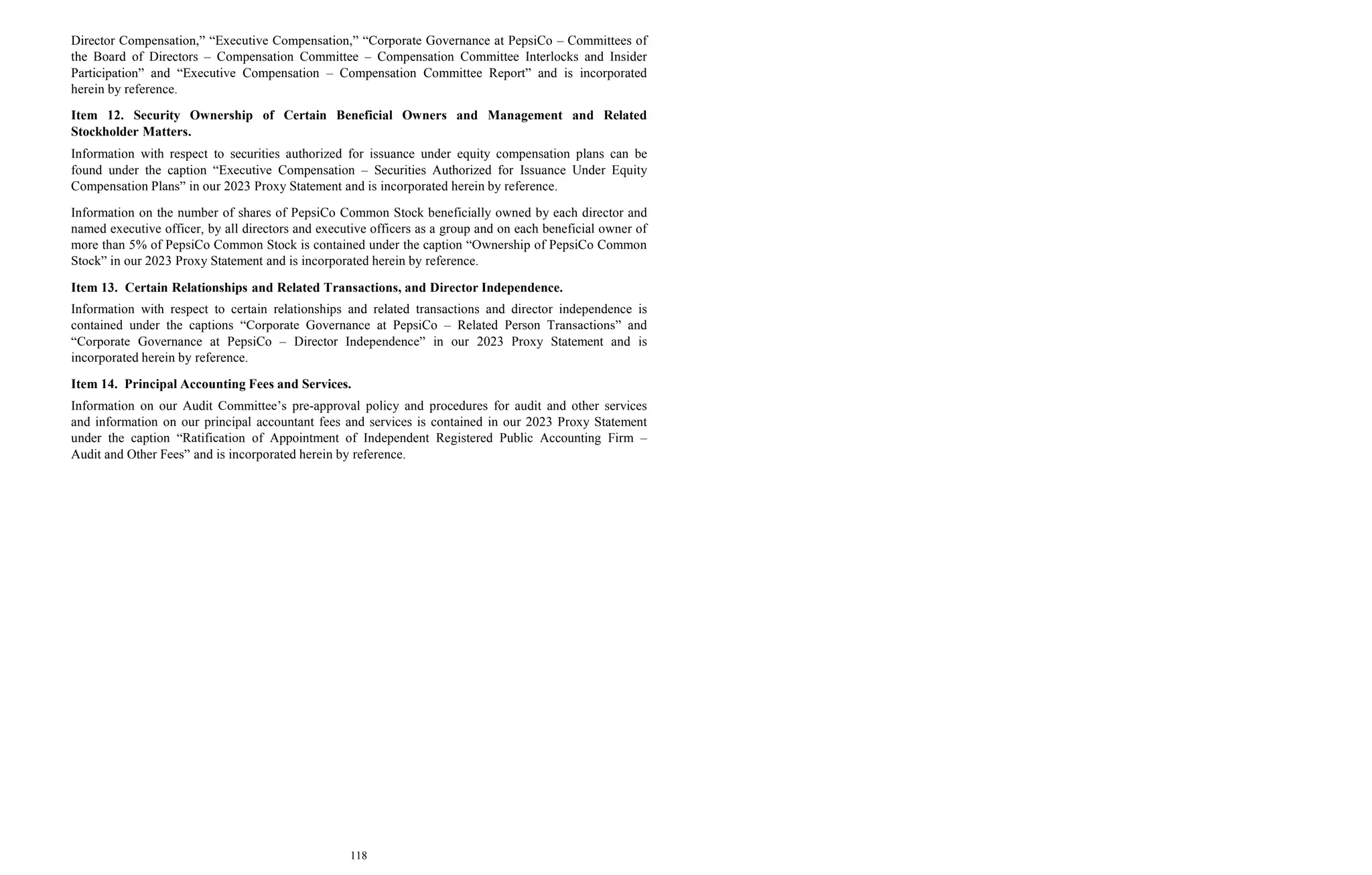 118
Director Compensation,” “Executive Compensation,” “Corporate Governance at PepsiCo – Committees of
the Board of Directors – Compensation Committee – Compensation Committee Interlocks and Insider
Participation” and “Executive Compensation – Compensation Committee Report” and is incorporated
herein by reference.
Item 12. Security Ownership of Certain Beneficial Owners and Management and Related
Stockholder Matters.
Information with respect to securities authorized for issuance under equity compensation plans can be
found under the caption “Executive Compensation – Securities Authorized for Issuance Under Equity
Compensation Plans” in our 2023 Proxy Statement and is incorporated herein by reference.
Information on the number of shares of PepsiCo Common Stock beneficially owned by each director and
named executive officer, by all directors and executive officers as a group and on each beneficial owner of
more than 5% of PepsiCo Common Stock is contained under the caption “Ownership of PepsiCo Common
Stock” in our 2023 Proxy Statement and is incorporated herein by reference.
Item 13. Certain Relationships and Related Transactions, and Director Independence.
Information with respect to certain relationships and related transactions and director independence is
contained under the captions “Corporate Governance at PepsiCo – Related Person Transactions” and
“Corporate Governance at PepsiCo – Director Independence” in our 2023 Proxy Statement and is
incorporated herein by reference.
Item 14. Principal Accounting Fees and Services.
Information on our Audit Committee’s pre-approval policy and procedures for audit and other services
and information on our principal accountant fees and services is contained in our 2023 Proxy Statement
under the caption “Ratification of Appointment of Independent Registered Public Accounting Firm –
Audit and Other Fees” and is incorporated herein by reference.
 