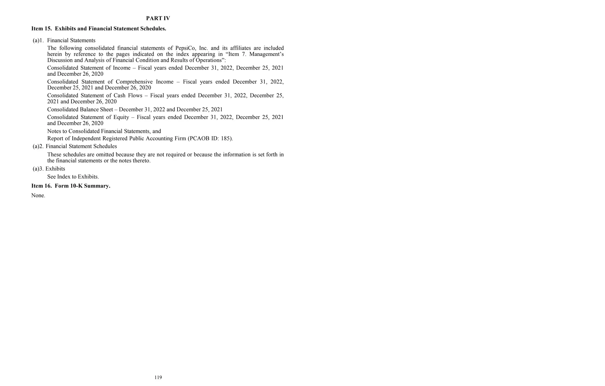 119
PART IV
Item 15. Exhibits and Financial Statement Schedules.
(a)1. Financial Statements
The following consolidated financial statements of PepsiCo, Inc. and its affiliates are included
herein by reference to the pages indicated on the index appearing in “Item 7. Management’s
Discussion and Analysis of Financial Condition and Results of Operations”:
Consolidated Statement of Income – Fiscal years ended December 31, 2022, December 25, 2021
and December 26, 2020
Consolidated Statement of Comprehensive Income – Fiscal years ended December 31, 2022,
December 25, 2021 and December 26, 2020
Consolidated Statement of Cash Flows – Fiscal years ended December 31, 2022, December 25,
2021 and December 26, 2020
Consolidated Balance Sheet – December 31, 2022 and December 25, 2021
Consolidated Statement of Equity – Fiscal years ended December 31, 2022, December 25, 2021
and December 26, 2020
Notes to Consolidated Financial Statements, and
Report of Independent Registered Public Accounting Firm (PCAOB ID: 185).
(a)2. Financial Statement Schedules
These schedules are omitted because they are not required or because the information is set forth in
the financial statements or the notes thereto.
(a)3. Exhibits
See Index to Exhibits.
Item 16. Form 10-K Summary.
None.
 