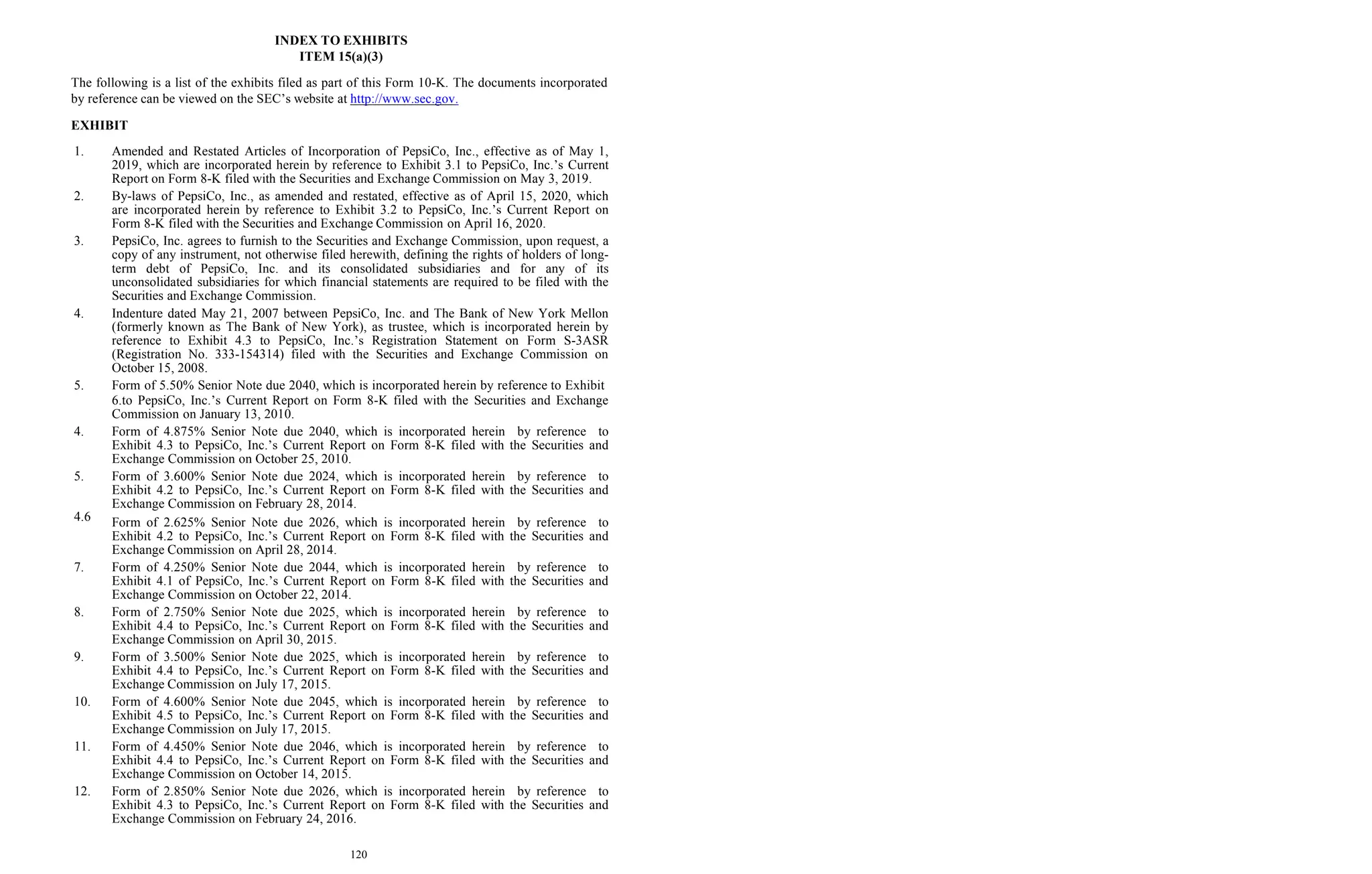 120
INDEX TO EXHIBITS
ITEM 15(a)(3)
The following is a list of the exhibits filed as part of this Form 10-K. The documents incorporated
by reference can be viewed on the SEC’s website at http://www.sec.gov.
EXHIBIT
4.6
1. Amended and Restated Articles of Incorporation of PepsiCo, Inc., effective as of May 1,
2019, which are incorporated herein by reference to Exhibit 3.1 to PepsiCo, Inc.’s Current
Report on Form 8-K filed with the Securities and Exchange Commission on May 3, 2019.
2. By-laws of PepsiCo, Inc., as amended and restated, effective as of April 15, 2020, which
are incorporated herein by reference to Exhibit 3.2 to PepsiCo, Inc.’s Current Report on
Form 8-K filed with the Securities and Exchange Commission on April 16, 2020.
3. PepsiCo, Inc. agrees to furnish to the Securities and Exchange Commission, upon request, a
copy of any instrument, not otherwise filed herewith, defining the rights of holders of long-
term debt of PepsiCo, Inc. and its consolidated subsidiaries and for any of its
unconsolidated subsidiaries for which financial statements are required to be filed with the
Securities and Exchange Commission.
4. Indenture dated May 21, 2007 between PepsiCo, Inc. and The Bank of New York Mellon
(formerly known as The Bank of New York), as trustee, which is incorporated herein by
reference to Exhibit 4.3 to PepsiCo, Inc.’s Registration Statement on Form S-3ASR
(Registration No. 333-154314) filed with the Securities and Exchange Commission on
October 15, 2008.
5. Form of 5.50% Senior Note due 2040, which is incorporated herein by reference to Exhibit
6.to PepsiCo, Inc.’s Current Report on Form 8-K filed with the Securities and Exchange
Commission on January 13, 2010.
4. Form of 4.875% Senior Note due 2040, which is incorporated herein by reference to
Exhibit 4.3 to PepsiCo, Inc.’s Current Report on Form 8-K filed with the Securities and
Exchange Commission on October 25, 2010.
5. Form of 3.600% Senior Note due 2024, which is incorporated herein by reference to
Exhibit 4.2 to PepsiCo, Inc.’s Current Report on Form 8-K filed with the Securities and
Exchange Commission on February 28, 2014.
Form of 2.625% Senior Note due 2026, which is incorporated herein by reference to
Exhibit 4.2 to PepsiCo, Inc.’s Current Report on Form 8-K filed with the Securities and
Exchange Commission on April 28, 2014.
7. Form of 4.250% Senior Note due 2044, which is incorporated herein by reference to
Exhibit 4.1 of PepsiCo, Inc.’s Current Report on Form 8-K filed with the Securities and
Exchange Commission on October 22, 2014.
8. Form of 2.750% Senior Note due 2025, which is incorporated herein by reference to
Exhibit 4.4 to PepsiCo, Inc.’s Current Report on Form 8-K filed with the Securities and
Exchange Commission on April 30, 2015.
9. Form of 3.500% Senior Note due 2025, which is incorporated herein by reference to
Exhibit 4.4 to PepsiCo, Inc.’s Current Report on Form 8-K filed with the Securities and
Exchange Commission on July 17, 2015.
10. Form of 4.600% Senior Note due 2045, which is incorporated herein by reference to
Exhibit 4.5 to PepsiCo, Inc.’s Current Report on Form 8-K filed with the Securities and
Exchange Commission on July 17, 2015.
11. Form of 4.450% Senior Note due 2046, which is incorporated herein by reference to
Exhibit 4.4 to PepsiCo, Inc.’s Current Report on Form 8-K filed with the Securities and
Exchange Commission on October 14, 2015.
12. Form of 2.850% Senior Note due 2026, which is incorporated herein by reference to
Exhibit 4.3 to PepsiCo, Inc.’s Current Report on Form 8-K filed with the Securities and
Exchange Commission on February 24, 2016.
 