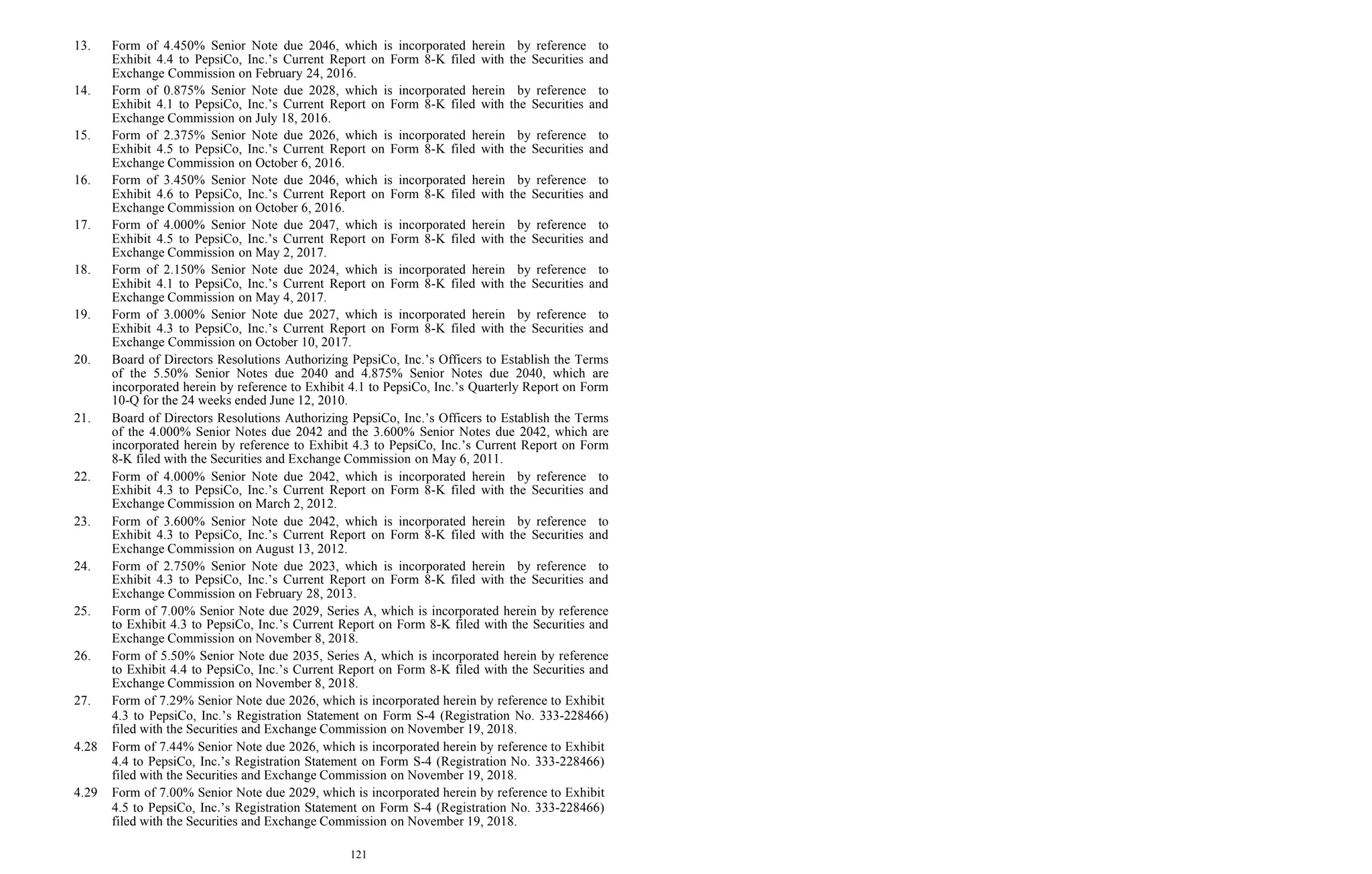121
13. Form of 4.450% Senior Note due 2046, which is incorporated herein by reference to
Exhibit 4.4 to PepsiCo, Inc.’s Current Report on Form 8-K filed with the Securities and
Exchange Commission on February 24, 2016.
14. Form of 0.875% Senior Note due 2028, which is incorporated herein by reference to
Exhibit 4.1 to PepsiCo, Inc.’s Current Report on Form 8-K filed with the Securities and
Exchange Commission on July 18, 2016.
15. Form of 2.375% Senior Note due 2026, which is incorporated herein by reference to
Exhibit 4.5 to PepsiCo, Inc.’s Current Report on Form 8-K filed with the Securities and
Exchange Commission on October 6, 2016.
16. Form of 3.450% Senior Note due 2046, which is incorporated herein by reference to
Exhibit 4.6 to PepsiCo, Inc.’s Current Report on Form 8-K filed with the Securities and
Exchange Commission on October 6, 2016.
17. Form of 4.000% Senior Note due 2047, which is incorporated herein by reference to
Exhibit 4.5 to PepsiCo, Inc.’s Current Report on Form 8-K filed with the Securities and
Exchange Commission on May 2, 2017.
18. Form of 2.150% Senior Note due 2024, which is incorporated herein by reference to
Exhibit 4.1 to PepsiCo, Inc.’s Current Report on Form 8-K filed with the Securities and
Exchange Commission on May 4, 2017.
19. Form of 3.000% Senior Note due 2027, which is incorporated herein by reference to
Exhibit 4.3 to PepsiCo, Inc.’s Current Report on Form 8-K filed with the Securities and
Exchange Commission on October 10, 2017.
20. Board of Directors Resolutions Authorizing PepsiCo, Inc.’s Officers to Establish the Terms
of the 5.50% Senior Notes due 2040 and 4.875% Senior Notes due 2040, which are
incorporated herein by reference to Exhibit 4.1 to PepsiCo, Inc.’s Quarterly Report on Form
10-Q for the 24 weeks ended June 12, 2010.
21. Board of Directors Resolutions Authorizing PepsiCo, Inc.’s Officers to Establish the Terms
of the 4.000% Senior Notes due 2042 and the 3.600% Senior Notes due 2042, which are
incorporated herein by reference to Exhibit 4.3 to PepsiCo, Inc.’s Current Report on Form
8-K filed with the Securities and Exchange Commission on May 6, 2011.
22. Form of 4.000% Senior Note due 2042, which is incorporated herein by reference to
Exhibit 4.3 to PepsiCo, Inc.’s Current Report on Form 8-K filed with the Securities and
Exchange Commission on March 2, 2012.
23. Form of 3.600% Senior Note due 2042, which is incorporated herein by reference to
Exhibit 4.3 to PepsiCo, Inc.’s Current Report on Form 8-K filed with the Securities and
Exchange Commission on August 13, 2012.
24. Form of 2.750% Senior Note due 2023, which is incorporated herein by reference to
Exhibit 4.3 to PepsiCo, Inc.’s Current Report on Form 8-K filed with the Securities and
Exchange Commission on February 28, 2013.
25. Form of 7.00% Senior Note due 2029, Series A, which is incorporated herein by reference
to Exhibit 4.3 to PepsiCo, Inc.’s Current Report on Form 8-K filed with the Securities and
Exchange Commission on November 8, 2018.
26. Form of 5.50% Senior Note due 2035, Series A, which is incorporated herein by reference
to Exhibit 4.4 to PepsiCo, Inc.’s Current Report on Form 8-K filed with the Securities and
Exchange Commission on November 8, 2018.
27. Form of 7.29% Senior Note due 2026, which is incorporated herein by reference to Exhibit
4.3 to PepsiCo, Inc.’s Registration Statement on Form S-4 (Registration No. 333-228466)
filed with the Securities and Exchange Commission on November 19, 2018.
4.28 Form of 7.44% Senior Note due 2026, which is incorporated herein by reference to Exhibit
4.4 to PepsiCo, Inc.’s Registration Statement on Form S-4 (Registration No. 333-228466)
filed with the Securities and Exchange Commission on November 19, 2018.
4.29 Form of 7.00% Senior Note due 2029, which is incorporated herein by reference to Exhibit
4.5 to PepsiCo, Inc.’s Registration Statement on Form S-4 (Registration No. 333-228466)
filed with the Securities and Exchange Commission on November 19, 2018.
 
