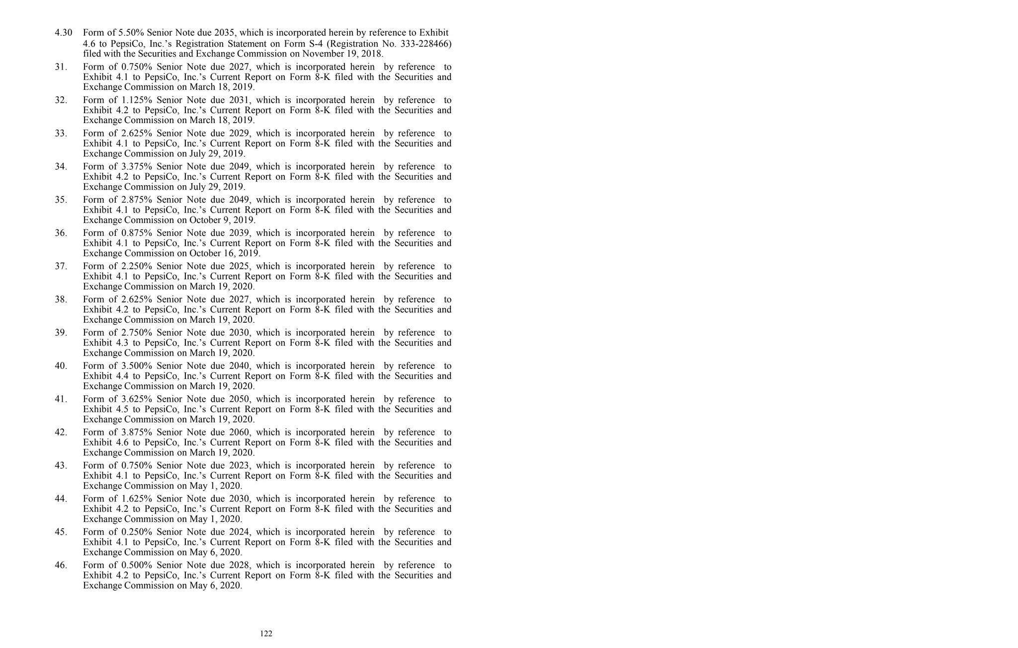 122
4.30 Form of 5.50% Senior Note due 2035, which is incorporated herein by reference to Exhibit
4.6 to PepsiCo, Inc.’s Registration Statement on Form S-4 (Registration No. 333-228466)
filed with the Securities and Exchange Commission on November 19, 2018.
31. Form of 0.750% Senior Note due 2027, which is incorporated herein by reference to
Exhibit 4.1 to PepsiCo, Inc.’s Current Report on Form 8-K filed with the Securities and
Exchange Commission on March 18, 2019.
32. Form of 1.125% Senior Note due 2031, which is incorporated herein by reference to
Exhibit 4.2 to PepsiCo, Inc.’s Current Report on Form 8-K filed with the Securities and
Exchange Commission on March 18, 2019.
33. Form of 2.625% Senior Note due 2029, which is incorporated herein by reference to
Exhibit 4.1 to PepsiCo, Inc.’s Current Report on Form 8-K filed with the Securities and
Exchange Commission on July 29, 2019.
34. Form of 3.375% Senior Note due 2049, which is incorporated herein by reference to
Exhibit 4.2 to PepsiCo, Inc.’s Current Report on Form 8-K filed with the Securities and
Exchange Commission on July 29, 2019.
35. Form of 2.875% Senior Note due 2049, which is incorporated herein by reference to
Exhibit 4.1 to PepsiCo, Inc.’s Current Report on Form 8-K filed with the Securities and
Exchange Commission on October 9, 2019.
36. Form of 0.875% Senior Note due 2039, which is incorporated herein by reference to
Exhibit 4.1 to PepsiCo, Inc.’s Current Report on Form 8-K filed with the Securities and
Exchange Commission on October 16, 2019.
37. Form of 2.250% Senior Note due 2025, which is incorporated herein by reference to
Exhibit 4.1 to PepsiCo, Inc.’s Current Report on Form 8-K filed with the Securities and
Exchange Commission on March 19, 2020.
38. Form of 2.625% Senior Note due 2027, which is incorporated herein by reference to
Exhibit 4.2 to PepsiCo, Inc.’s Current Report on Form 8-K filed with the Securities and
Exchange Commission on March 19, 2020.
39. Form of 2.750% Senior Note due 2030, which is incorporated herein by reference to
Exhibit 4.3 to PepsiCo, Inc.’s Current Report on Form 8-K filed with the Securities and
Exchange Commission on March 19, 2020.
40. Form of 3.500% Senior Note due 2040, which is incorporated herein by reference to
Exhibit 4.4 to PepsiCo, Inc.’s Current Report on Form 8-K filed with the Securities and
Exchange Commission on March 19, 2020.
41. Form of 3.625% Senior Note due 2050, which is incorporated herein by reference to
Exhibit 4.5 to PepsiCo, Inc.’s Current Report on Form 8-K filed with the Securities and
Exchange Commission on March 19, 2020.
42. Form of 3.875% Senior Note due 2060, which is incorporated herein by reference to
Exhibit 4.6 to PepsiCo, Inc.’s Current Report on Form 8-K filed with the Securities and
Exchange Commission on March 19, 2020.
43. Form of 0.750% Senior Note due 2023, which is incorporated herein by reference to
Exhibit 4.1 to PepsiCo, Inc.’s Current Report on Form 8-K filed with the Securities and
Exchange Commission on May 1, 2020.
44. Form of 1.625% Senior Note due 2030, which is incorporated herein by reference to
Exhibit 4.2 to PepsiCo, Inc.’s Current Report on Form 8-K filed with the Securities and
Exchange Commission on May 1, 2020.
45. Form of 0.250% Senior Note due 2024, which is incorporated herein by reference to
Exhibit 4.1 to PepsiCo, Inc.’s Current Report on Form 8-K filed with the Securities and
Exchange Commission on May 6, 2020.
46. Form of 0.500% Senior Note due 2028, which is incorporated herein by reference to
Exhibit 4.2 to PepsiCo, Inc.’s Current Report on Form 8-K filed with the Securities and
Exchange Commission on May 6, 2020.
 