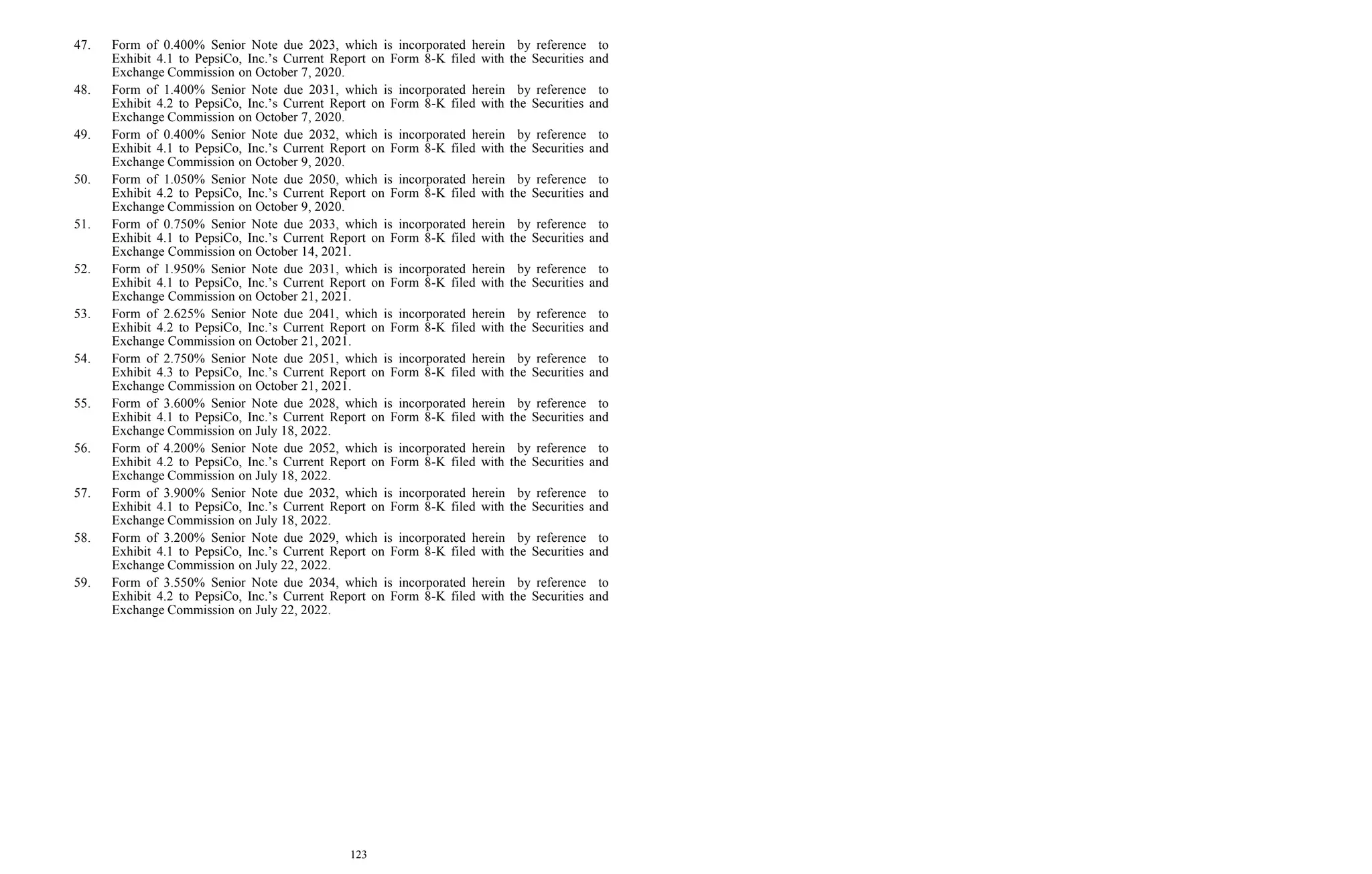 123
47. Form of 0.400% Senior Note due 2023, which is incorporated herein by reference to
Exhibit 4.1 to PepsiCo, Inc.’s Current Report on Form 8-K filed with the Securities and
Exchange Commission on October 7, 2020.
48. Form of 1.400% Senior Note due 2031, which is incorporated herein by reference to
Exhibit 4.2 to PepsiCo, Inc.’s Current Report on Form 8-K filed with the Securities and
Exchange Commission on October 7, 2020.
49. Form of 0.400% Senior Note due 2032, which is incorporated herein by reference to
Exhibit 4.1 to PepsiCo, Inc.’s Current Report on Form 8-K filed with the Securities and
Exchange Commission on October 9, 2020.
50. Form of 1.050% Senior Note due 2050, which is incorporated herein by reference to
Exhibit 4.2 to PepsiCo, Inc.’s Current Report on Form 8-K filed with the Securities and
Exchange Commission on October 9, 2020.
51. Form of 0.750% Senior Note due 2033, which is incorporated herein by reference to
Exhibit 4.1 to PepsiCo, Inc.’s Current Report on Form 8-K filed with the Securities and
Exchange Commission on October 14, 2021.
52. Form of 1.950% Senior Note due 2031, which is incorporated herein by reference to
Exhibit 4.1 to PepsiCo, Inc.’s Current Report on Form 8-K filed with the Securities and
Exchange Commission on October 21, 2021.
53. Form of 2.625% Senior Note due 2041, which is incorporated herein by reference to
Exhibit 4.2 to PepsiCo, Inc.’s Current Report on Form 8-K filed with the Securities and
Exchange Commission on October 21, 2021.
54. Form of 2.750% Senior Note due 2051, which is incorporated herein by reference to
Exhibit 4.3 to PepsiCo, Inc.’s Current Report on Form 8-K filed with the Securities and
Exchange Commission on October 21, 2021.
55. Form of 3.600% Senior Note due 2028, which is incorporated herein by reference to
Exhibit 4.1 to PepsiCo, Inc.’s Current Report on Form 8-K filed with the Securities and
Exchange Commission on July 18, 2022.
56. Form of 4.200% Senior Note due 2052, which is incorporated herein by reference to
Exhibit 4.2 to PepsiCo, Inc.’s Current Report on Form 8-K filed with the Securities and
Exchange Commission on July 18, 2022.
57. Form of 3.900% Senior Note due 2032, which is incorporated herein by reference to
Exhibit 4.1 to PepsiCo, Inc.’s Current Report on Form 8-K filed with the Securities and
Exchange Commission on July 18, 2022.
58. Form of 3.200% Senior Note due 2029, which is incorporated herein by reference to
Exhibit 4.1 to PepsiCo, Inc.’s Current Report on Form 8-K filed with the Securities and
Exchange Commission on July 22, 2022.
59. Form of 3.550% Senior Note due 2034, which is incorporated herein by reference to
Exhibit 4.2 to PepsiCo, Inc.’s Current Report on Form 8-K filed with the Securities and
Exchange Commission on July 22, 2022.
 