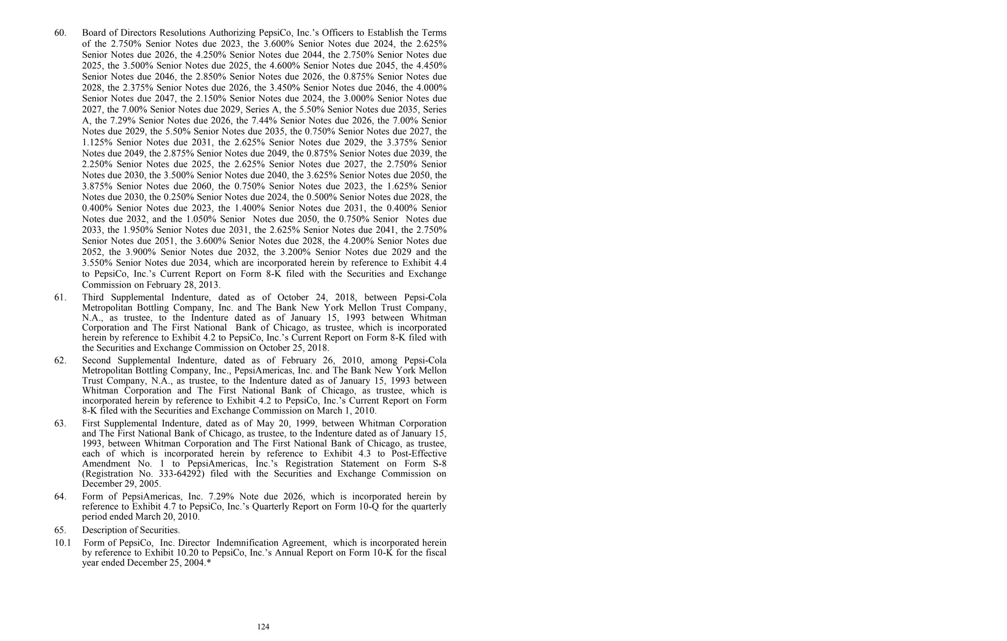 124
60. Board of Directors Resolutions Authorizing PepsiCo, Inc.’s Officers to Establish the Terms
of the 2.750% Senior Notes due 2023, the 3.600% Senior Notes due 2024, the 2.625%
Senior Notes due 2026, the 4.250% Senior Notes due 2044, the 2.750% Senior Notes due
2025, the 3.500% Senior Notes due 2025, the 4.600% Senior Notes due 2045, the 4.450%
Senior Notes due 2046, the 2.850% Senior Notes due 2026, the 0.875% Senior Notes due
2028, the 2.375% Senior Notes due 2026, the 3.450% Senior Notes due 2046, the 4.000%
Senior Notes due 2047, the 2.150% Senior Notes due 2024, the 3.000% Senior Notes due
2027, the 7.00% Senior Notes due 2029, Series A, the 5.50% Senior Notes due 2035, Series
A, the 7.29% Senior Notes due 2026, the 7.44% Senior Notes due 2026, the 7.00% Senior
Notes due 2029, the 5.50% Senior Notes due 2035, the 0.750% Senior Notes due 2027, the
1.125% Senior Notes due 2031, the 2.625% Senior Notes due 2029, the 3.375% Senior
Notes due 2049, the 2.875% Senior Notes due 2049, the 0.875% Senior Notes due 2039, the
2.250% Senior Notes due 2025, the 2.625% Senior Notes due 2027, the 2.750% Senior
Notes due 2030, the 3.500% Senior Notes due 2040, the 3.625% Senior Notes due 2050, the
3.875% Senior Notes due 2060, the 0.750% Senior Notes due 2023, the 1.625% Senior
Notes due 2030, the 0.250% Senior Notes due 2024, the 0.500% Senior Notes due 2028, the
0.400% Senior Notes due 2023, the 1.400% Senior Notes due 2031, the 0.400% Senior
Notes due 2032, and the 1.050% Senior Notes due 2050, the 0.750% Senior Notes due
2033, the 1.950% Senior Notes due 2031, the 2.625% Senior Notes due 2041, the 2.750%
Senior Notes due 2051, the 3.600% Senior Notes due 2028, the 4.200% Senior Notes due
2052, the 3.900% Senior Notes due 2032, the 3.200% Senior Notes due 2029 and the
3.550% Senior Notes due 2034, which are incorporated herein by reference to Exhibit 4.4
to PepsiCo, Inc.’s Current Report on Form 8-K filed with the Securities and Exchange
Commission on February 28, 2013.
61. Third Supplemental Indenture, dated as of October 24, 2018, between Pepsi-Cola
Metropolitan Bottling Company, Inc. and The Bank New York Mellon Trust Company,
N.A., as trustee, to the Indenture dated as of January 15, 1993 between Whitman
Corporation and The First National Bank of Chicago, as trustee, which is incorporated
herein by reference to Exhibit 4.2 to PepsiCo, Inc.’s Current Report on Form 8-K filed with
the Securities and Exchange Commission on October 25, 2018.
62. Second Supplemental Indenture, dated as of February 26, 2010, among Pepsi-Cola
Metropolitan Bottling Company, Inc., PepsiAmericas, Inc. and The Bank New York Mellon
Trust Company, N.A., as trustee, to the Indenture dated as of January 15, 1993 between
Whitman Corporation and The First National Bank of Chicago, as trustee, which is
incorporated herein by reference to Exhibit 4.2 to PepsiCo, Inc.’s Current Report on Form
8-K filed with the Securities and Exchange Commission on March 1, 2010.
63. First Supplemental Indenture, dated as of May 20, 1999, between Whitman Corporation
and The First National Bank of Chicago, as trustee, to the Indenture dated as of January 15,
1993, between Whitman Corporation and The First National Bank of Chicago, as trustee,
each of which is incorporated herein by reference to Exhibit 4.3 to Post-Effective
Amendment No. 1 to PepsiAmericas, Inc.’s Registration Statement on Form S-8
(Registration No. 333-64292) filed with the Securities and Exchange Commission on
December 29, 2005.
64. Form of PepsiAmericas, Inc. 7.29% Note due 2026, which is incorporated herein by
reference to Exhibit 4.7 to PepsiCo, Inc.’s Quarterly Report on Form 10-Q for the quarterly
period ended March 20, 2010.
65. Description of Securities.
10.1 Form of PepsiCo, Inc. Director Indemnification Agreement, which is incorporated herein
by reference to Exhibit 10.20 to PepsiCo, Inc.’s Annual Report on Form 10-K for the fiscal
year ended December 25, 2004.*
 