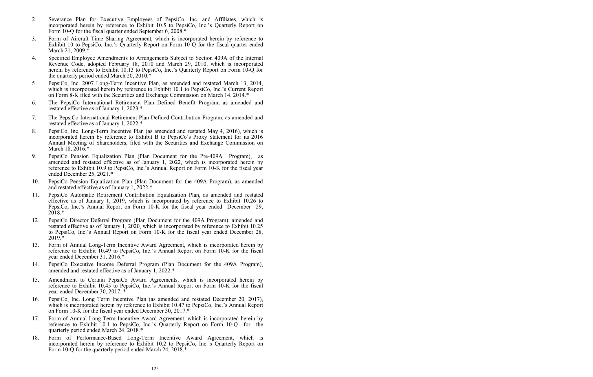 125
2. Severance Plan for Executive Employees of PepsiCo, Inc. and Affiliates, which is
incorporated herein by reference to Exhibit 10.5 to PepsiCo, Inc.’s Quarterly Report on
Form 10-Q for the fiscal quarter ended September 6, 2008.*
3. Form of Aircraft Time Sharing Agreement, which is incorporated herein by reference to
Exhibit 10 to PepsiCo, Inc.’s Quarterly Report on Form 10-Q for the fiscal quarter ended
March 21, 2009.*
4. Specified Employee Amendments to Arrangements Subject to Section 409A of the Internal
Revenue Code, adopted February 18, 2010 and March 29, 2010, which is incorporated
herein by reference to Exhibit 10.13 to PepsiCo, Inc.’s Quarterly Report on Form 10-Q for
the quarterly period ended March 20, 2010.*
5. PepsiCo, Inc. 2007 Long-Term Incentive Plan, as amended and restated March 13, 2014,
which is incorporated herein by reference to Exhibit 10.1 to PepsiCo, Inc.’s Current Report
on Form 8-K filed with the Securities and Exchange Commission on March 14, 2014.*
6. The PepsiCo International Retirement Plan Defined Benefit Program, as amended and
restated effective as of January 1, 2023.*
7. The PepsiCo International Retirement Plan Defined Contribution Program, as amended and
restated effective as of January 1, 2022.*
8. PepsiCo, Inc. Long-Term Incentive Plan (as amended and restated May 4, 2016), which is
incorporated herein by reference to Exhibit B to PepsiCo’s Proxy Statement for its 2016
Annual Meeting of Shareholders, filed with the Securities and Exchange Commission on
March 18, 2016.*
9. PepsiCo Pension Equalization Plan (Plan Document for the Pre-409A Program), as
amended and restated effective as of January 1, 2022, which is incorporated herein by
reference to Exhibit 10.9 to PepsiCo, Inc.’s Annual Report on Form 10-K for the fiscal year
ended December 25, 2021.*
10. PepsiCo Pension Equalization Plan (Plan Document for the 409A Program), as amended
and restated effective as of January 1, 2022.*
11. PepsiCo Automatic Retirement Contribution Equalization Plan, as amended and restated
effective as of January 1, 2019, which is incorporated by reference to Exhibit 10.26 to
PepsiCo, Inc.’s Annual Report on Form 10-K for the fiscal year ended December 29,
2018.*
12. PepsiCo Director Deferral Program (Plan Document for the 409A Program), amended and
restated effective as of January 1, 2020, which is incorporated by reference to Exhibit 10.25
to PepsiCo, Inc.’s Annual Report on Form 10-K for the fiscal year ended December 28,
2019.*
13. Form of Annual Long-Term Incentive Award Agreement, which is incorporated herein by
reference to Exhibit 10.49 to PepsiCo, Inc.’s Annual Report on Form 10-K for the fiscal
year ended December 31, 2016.*
14. PepsiCo Executive Income Deferral Program (Plan Document for the 409A Program),
amended and restated effective as of January 1, 2022.*
15. Amendment to Certain PepsiCo Award Agreements, which is incorporated herein by
reference to Exhibit 10.45 to PepsiCo, Inc.’s Annual Report on Form 10-K for the fiscal
year ended December 30, 2017. *
16. PepsiCo, Inc. Long Term Incentive Plan (as amended and restated December 20, 2017),
which is incorporated herein by reference to Exhibit 10.47 to PepsiCo, Inc.’s Annual Report
on Form 10-K for the fiscal year ended December 30, 2017.*
17. Form of Annual Long-Term Incentive Award Agreement, which is incorporated herein by
reference to Exhibit 10.1 to PepsiCo, Inc.’s Quarterly Report on Form 10-Q for the
quarterly period ended March 24, 2018.*
18. Form of Performance-Based Long-Term Incentive Award Agreement, which is
incorporated herein by reference to Exhibit 10.2 to PepsiCo, Inc.’s Quarterly Report on
Form 10-Q for the quarterly period ended March 24, 2018.*
 