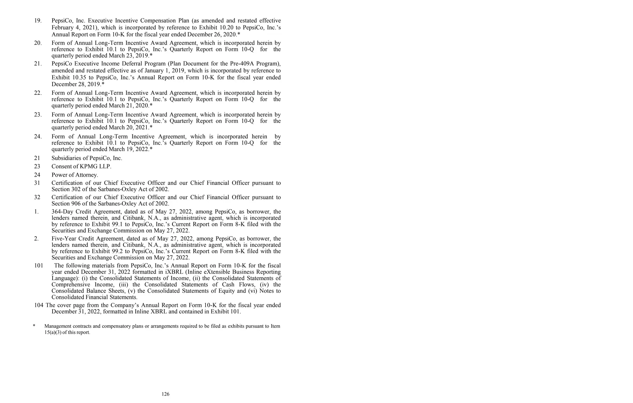 126
19. PepsiCo, Inc. Executive Incentive Compensation Plan (as amended and restated effective
February 4, 2021), which is incorporated by reference to Exhibit 10.20 to PepsiCo, Inc.’s
Annual Report on Form 10-K for the fiscal year ended December 26, 2020.*
20. Form of Annual Long-Term Incentive Award Agreement, which is incorporated herein by
reference to Exhibit 10.1 to PepsiCo, Inc.’s Quarterly Report on Form 10-Q for the
quarterly period ended March 23, 2019.*
21. PepsiCo Executive Income Deferral Program (Plan Document for the Pre-409A Program),
amended and restated effective as of January 1, 2019, which is incorporated by reference to
Exhibit 10.35 to PepsiCo, Inc.’s Annual Report on Form 10-K for the fiscal year ended
December 28, 2019.*
22. Form of Annual Long-Term Incentive Award Agreement, which is incorporated herein by
reference to Exhibit 10.1 to PepsiCo, Inc.’s Quarterly Report on Form 10-Q for the
quarterly period ended March 21, 2020.*
23. Form of Annual Long-Term Incentive Award Agreement, which is incorporated herein by
reference to Exhibit 10.1 to PepsiCo, Inc.’s Quarterly Report on Form 10-Q for the
quarterly period ended March 20, 2021.*
24. Form of Annual Long-Term Incentive Agreement, which is incorporated herein by
reference to Exhibit 10.1 to PepsiCo, Inc.’s Quarterly Report on Form 10-Q for the
quarterly period ended March 19, 2022.*
21 Subsidiaries of PepsiCo, Inc.
23 Consent of KPMG LLP.
24 Power of Attorney.
31 Certification of our Chief Executive Officer and our Chief Financial Officer pursuant to
Section 302 of the Sarbanes-Oxley Act of 2002.
32 Certification of our Chief Executive Officer and our Chief Financial Officer pursuant to
Section 906 of the Sarbanes-Oxley Act of 2002.
1. 364-Day Credit Agreement, dated as of May 27, 2022, among PepsiCo, as borrower, the
lenders named therein, and Citibank, N.A., as administrative agent, which is incorporated
by reference to Exhibit 99.1 to PepsiCo, Inc.’s Current Report on Form 8-K filed with the
Securities and Exchange Commission on May 27, 2022.
2. Five-Year Credit Agreement, dated as of May 27, 2022, among PepsiCo, as borrower, the
lenders named therein, and Citibank, N.A., as administrative agent, which is incorporated
by reference to Exhibit 99.2 to PepsiCo, Inc.’s Current Report on Form 8-K filed with the
Securities and Exchange Commission on May 27, 2022.
101 The following materials from PepsiCo, Inc.’s Annual Report on Form 10-K for the fiscal
year ended December 31, 2022 formatted in iXBRL (Inline eXtensible Business Reporting
Language): (i) the Consolidated Statements of Income, (ii) the Consolidated Statements of
Comprehensive Income, (iii) the Consolidated Statements of Cash Flows, (iv) the
Consolidated Balance Sheets, (v) the Consolidated Statements of Equity and (vi) Notes to
Consolidated Financial Statements.
104 The cover page from the Company’s Annual Report on Form 10-K for the fiscal year ended
December 31, 2022, formatted in Inline XBRL and contained in Exhibit 101.
* Management contracts and compensatory plans or arrangements required to be filed as exhibits pursuant to Item
15(a)(3) of this report.
 
