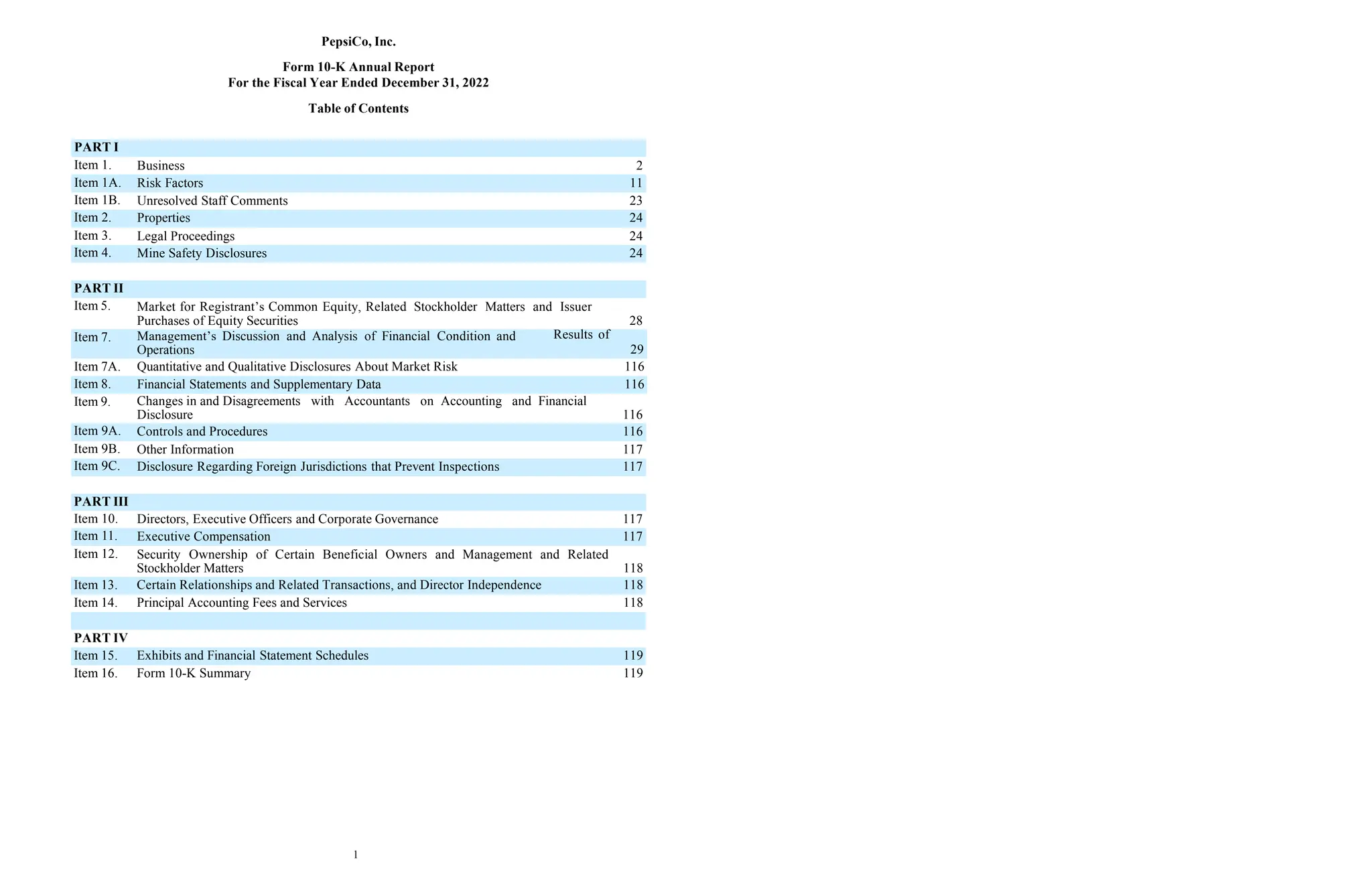 1
PepsiCo, Inc.
Form 10-K Annual Report
For the Fiscal Year Ended December 31, 2022
Table of Contents
Item 7. Management’s Discussion and Analysis of Financial Condition and
Operations
Results of
29
Item 7A. Quantitative and Qualitative Disclosures About Market Risk 116
Item 8. Financial Statements and Supplementary Data 116
PART I
Item 1. Business 2
Item 1A. Risk Factors 11
Item 1B. Unresolved Staff Comments 23
Item 2. Properties 24
Item 3. Legal Proceedings 24
Item 4. Mine Safety Disclosures 24
PART II
Item 5. Market for Registrant’s Common Equity, Related Stockholder Matters and Issuer
Purchases of Equity Securities 28
Item 9. Changes in and Disagreements with Accountants on Accounting and Financial
Disclosure 116
Item 9A. Controls and Procedures 116
Item 9B. Other Information 117
Item 9C. Disclosure Regarding Foreign Jurisdictions that Prevent Inspections 117
PART III
Item 10. Directors, Executive Officers and Corporate Governance 117
Item 11. Executive Compensation 117
Item 12. Security Ownership of Certain Beneficial Owners and Management and Related
Stockholder Matters 118
Item 13. Certain Relationships and Related Transactions, and Director Independence 118
Item 14. Principal Accounting Fees and Services 118
PART IV
Item 15. Exhibits and Financial Statement Schedules 119
Item 16. Form 10-K Summary 119
 