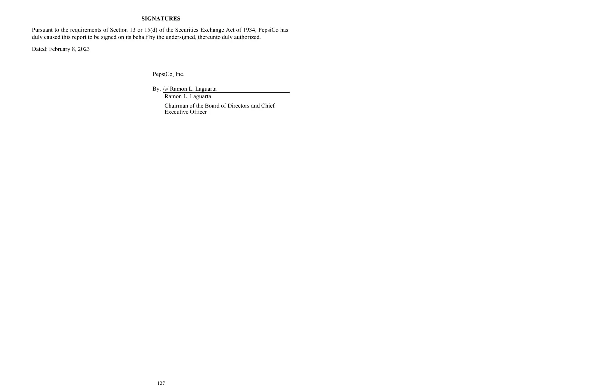 SIGNATURES
Pursuant to the requirements of Section 13 or 15(d) of the Securities Exchange Act of 1934, PepsiCo has
duly caused this report to be signed on its behalf by the undersigned, thereunto duly authorized.
Dated: February 8, 2023
PepsiCo, Inc.
By: /s/ Ramon L. Laguarta
Ramon L. Laguarta
Chairman of the Board of Directors and Chief
Executive Officer
127
 