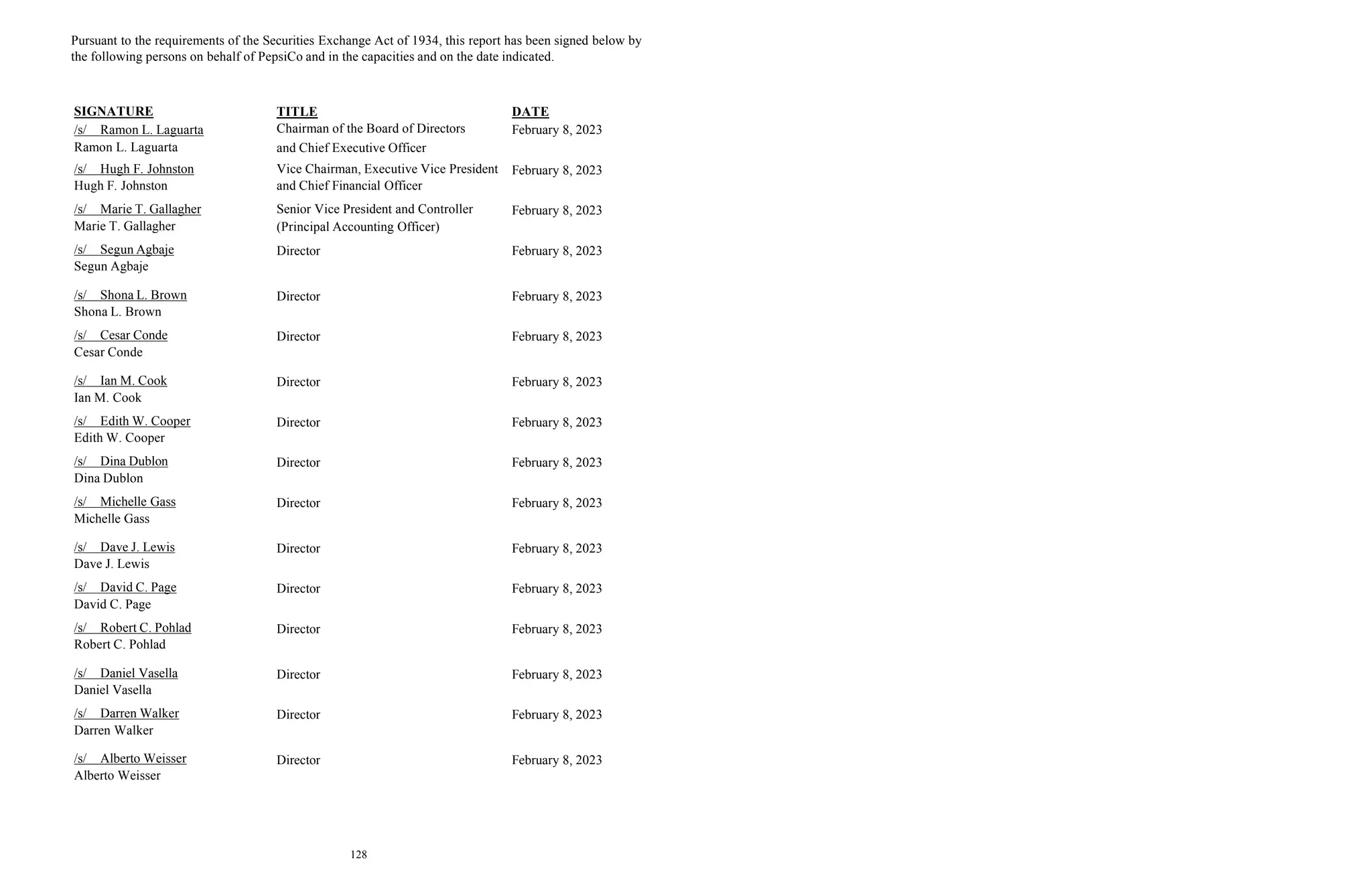 128
Pursuant to the requirements of the Securities Exchange Act of 1934, this report has been signed below by
the following persons on behalf of PepsiCo and in the capacities and on the date indicated.
SIGNATURE TITLE DATE
/s/ Ramon L. Laguarta
Ramon L. Laguarta
Chairman of the Board of Directors
and Chief Executive Officer
February 8, 2023
/s/ Hugh F. Johnston
Hugh F. Johnston
Vice Chairman, Executive Vice President
and Chief Financial Officer
February 8, 2023
/s/ Marie T. Gallagher
Marie T. Gallagher
Senior Vice President and Controller
(Principal Accounting Officer)
February 8, 2023
/s/ Segun Agbaje
Segun Agbaje
Director February 8, 2023
/s/ Shona L. Brown
Shona L. Brown
Director February 8, 2023
/s/ Cesar Conde
Cesar Conde
Director February 8, 2023
/s/ Ian M. Cook
Ian M. Cook
Director February 8, 2023
/s/ Edith W. Cooper
Edith W. Cooper
Director February 8, 2023
/s/ Dina Dublon
Dina Dublon
Director February 8, 2023
/s/ Michelle Gass
Michelle Gass
Director February 8, 2023
/s/ Dave J. Lewis
Dave J. Lewis
Director February 8, 2023
/s/ David C. Page
David C. Page
Director February 8, 2023
/s/ Robert C. Pohlad
Robert C. Pohlad
Director February 8, 2023
/s/ Daniel Vasella
Daniel Vasella
Director February 8, 2023
/s/ Darren Walker
Darren Walker
Director February 8, 2023
/s/ Alberto Weisser
Alberto Weisser
Director February 8, 2023
 
