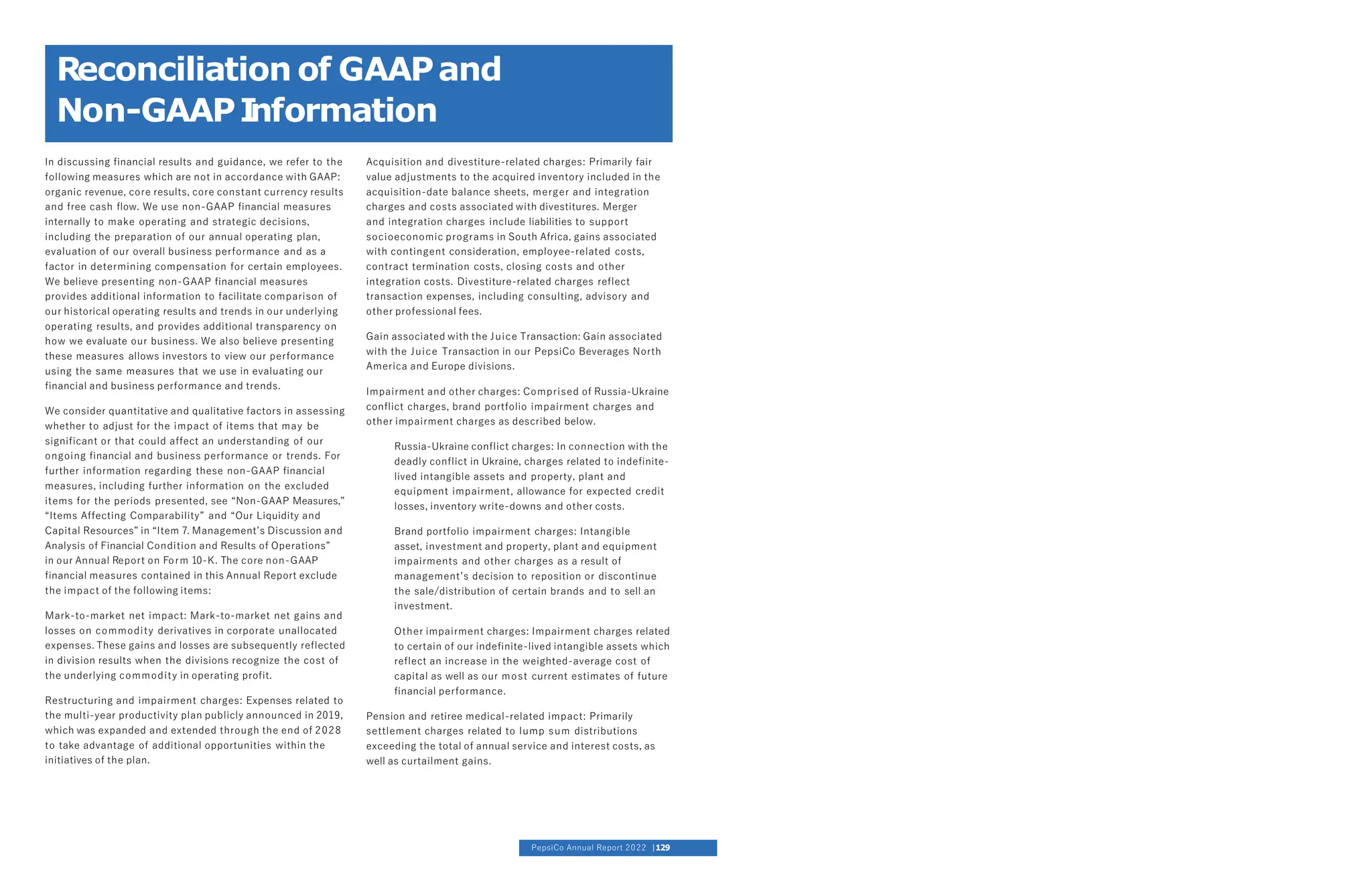 In discussing financial results and guidance, we refer to the
following measures which are not in accordance with GAAP:
organic revenue, core results, core constant currency results
and free cash flow. We use non-GAAP financial measures
internally to make operating and strategic decisions,
including the preparation of our annual operating plan,
evaluation of our overall business performance and as a
factor in determining compensation for certain employees.
We believe presenting non-GAAP financial measures
provides additional information to facilitate comparison of
our historical operating results and trends in our underlying
operating results, and provides additional transparency on
how we evaluate our business. We also believe presenting
these measures allows investors to view our performance
using the same measures that we use in evaluating our
financial and business performance and trends.
We consider quantitative and qualitative factors in assessing
whether to adjust for the impact of items that may be
significant or that could affect an understanding of our
ongoing financial and business performance or trends. For
further information regarding these non-GAAP financial
measures, including further information on the excluded
items for the periods presented, see “Non-GAAP Measures,”
“Items Affecting Comparability” and “Our Liquidity and
Capital Resources” in “Item 7. Management’s Discussion and
Analysis of Financial Condition and Results of Operations”
in our Annual Report on Form 10-K. The core non-GAAP
financial measures contained in this Annual Report exclude
the impact of the following items:
Mark-to-market net impact: Mark-to-market net gains and
losses on commodity derivatives in corporate unallocated
expenses. These gains and losses are subsequently reflected
in division results when the divisions recognize the cost of
the underlying commodity in operating profit.
Restructuring and impairment charges: Expenses related to
the multi-year productivity plan publicly announced in 2019,
which was expanded and extended through the end of 2028
to take advantage of additional opportunities within the
initiatives of the plan.
Acquisition and divestiture-related charges: Primarily fair
value adjustments to the acquired inventory included in the
acquisition-date balance sheets, merger and integration
charges and costs associated with divestitures. Merger
and integration charges include liabilities to support
socioeconomic programs in South Africa, gains associated
with contingent consideration, employee-related costs,
contract termination costs, closing costs and other
integration costs. Divestiture-related charges reflect
transaction expenses, including consulting, advisory and
other professional fees.
Gain associated with the Juice Transaction: Gain associated
with the Juice Transaction in our PepsiCo Beverages North
America and Europe divisions.
Impairment and other charges: Comprised of Russia-Ukraine
conflict charges, brand portfolio impairment charges and
other impairment charges as described below.
Russia-Ukraine conflict charges: In connection with the
deadly conflict in Ukraine, charges related to indefinite-
lived intangible assets and property, plant and
equipment impairment, allowance for expected credit
losses, inventory write-downs and other costs.
Brand portfolio impairment charges: Intangible
asset, investment and property, plant and equipment
impairments and other charges as a result of
management’s decision to reposition or discontinue
the sale/distribution of certain brands and to sell an
investment.
Other impairment charges: Impairment charges related
to certain of our indefinite-lived intangible assets which
reflect an increase in the weighted-average cost of
capital as well as our most current estimates of future
financial performance.
Pension and retiree medical-related impact: Primarily
settlement charges related to lump sum distributions
exceeding the total of annual service and interest costs, as
well as curtailment gains.
Reconciliation of GAAPand
Non-GAAPI
nformation
PepsiCo Annual Report 2022 129
 