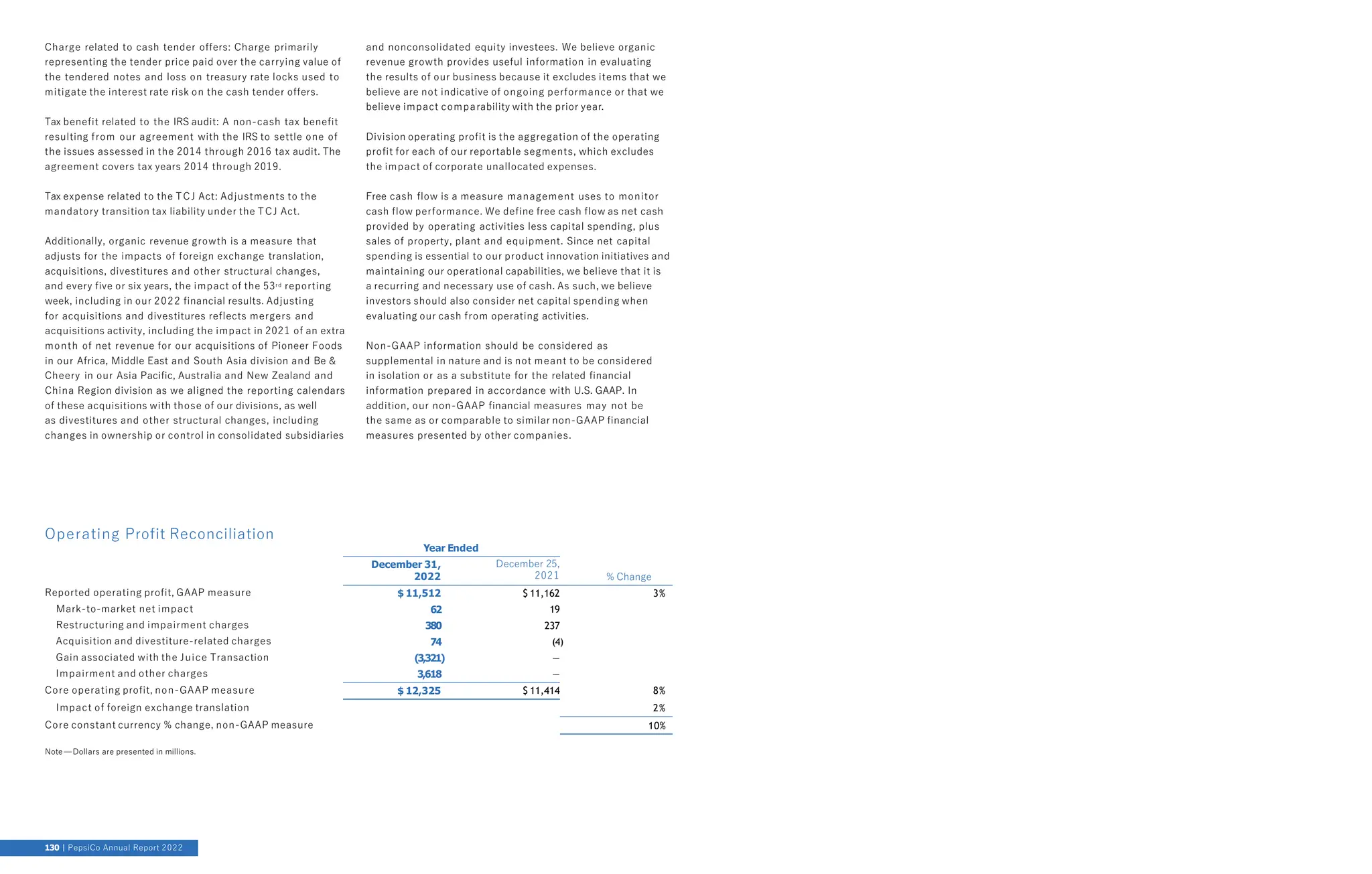 Charge related to cash tender offers: Charge primarily
representing the tender price paid over the carrying value of
the tendered notes and loss on treasury rate locks used to
mitigate the interest rate risk on the cash tender offers.
Tax benefit related to the IRS audit: A non-cash tax benefit
resulting from our agreement with the IRS to settle one of
the issues assessed in the 2014 through 2016 tax audit. The
agreement covers tax years 2014 through 2019.
Tax expense related to the TCJ Act: Adjustments to the
mandatory transition tax liability under the TCJ Act.
Additionally, organic revenue growth is a measure that
adjusts for the impacts of foreign exchange translation,
acquisitions, divestitures and other structural changes,
and every five or six years, the impact of the 53rd reporting
week, including in our 2022 financial results. Adjusting
for acquisitions and divestitures reflects mergers and
acquisitions activity, including the impact in 2021 of an extra
month of net revenue for our acquisitions of Pioneer Foods
in our Africa, Middle East and South Asia division and Be &
Cheery in our Asia Pacific, Australia and New Zealand and
China Region division as we aligned the reporting calendars
of these acquisitions with those of our divisions, as well
as divestitures and other structural changes, including
changes in ownership or control in consolidated subsidiaries
and nonconsolidated equity investees. We believe organic
revenue growth provides useful information in evaluating
the results of our business because it excludes items that we
believe are not indicative of ongoing performance or that we
believe impact comparability with the prior year.
Division operating profit is the aggregation of the operating
profit for each of our reportable segments, which excludes
the impact of corporate unallocated expenses.
Free cash flow is a measure management uses to monitor
cash flow performance. We define free cash flow as net cash
provided by operating activities less capital spending, plus
sales of property, plant and equipment. Since net capital
spending is essential to our product innovation initiatives and
maintaining our operational capabilities, we believe that it is
a recurring and necessary use of cash. As such, we believe
investors should also consider net capital spending when
evaluating our cash from operating activities.
Non-GAAP information should be considered as
supplemental in nature and is not meant to be considered
in isolation or as a substitute for the related financial
information prepared in accordance with U.S. GAAP. In
addition, our non-GAAP financial measures may not be
the same as or comparable to similar non-GAAP financial
measures presented by other companies.
Operating Profit Reconciliation
December 31,
2022
December 25,
2021 % Change
Reported operating profit, GAAP measure $ 11,512 $ 11,162 3%
Mark-to-market net impact 62 19
Restructuring and impairment charges 380 237
Acquisition and divestiture-related charges 74 (4)
Gain associated with the Juice Transaction (3,321) —
Impairment and other charges 3,618 —
Core operating profit, non-GAAP measure $ 12,325 $ 11,414 8%
Impact of foreign exchange translation 2%
Core constant currency % change, non-GAAP measure 10%
Note—Dollars are presented in millions.
Year Ended
130 PepsiCo Annual Report 2022
 
