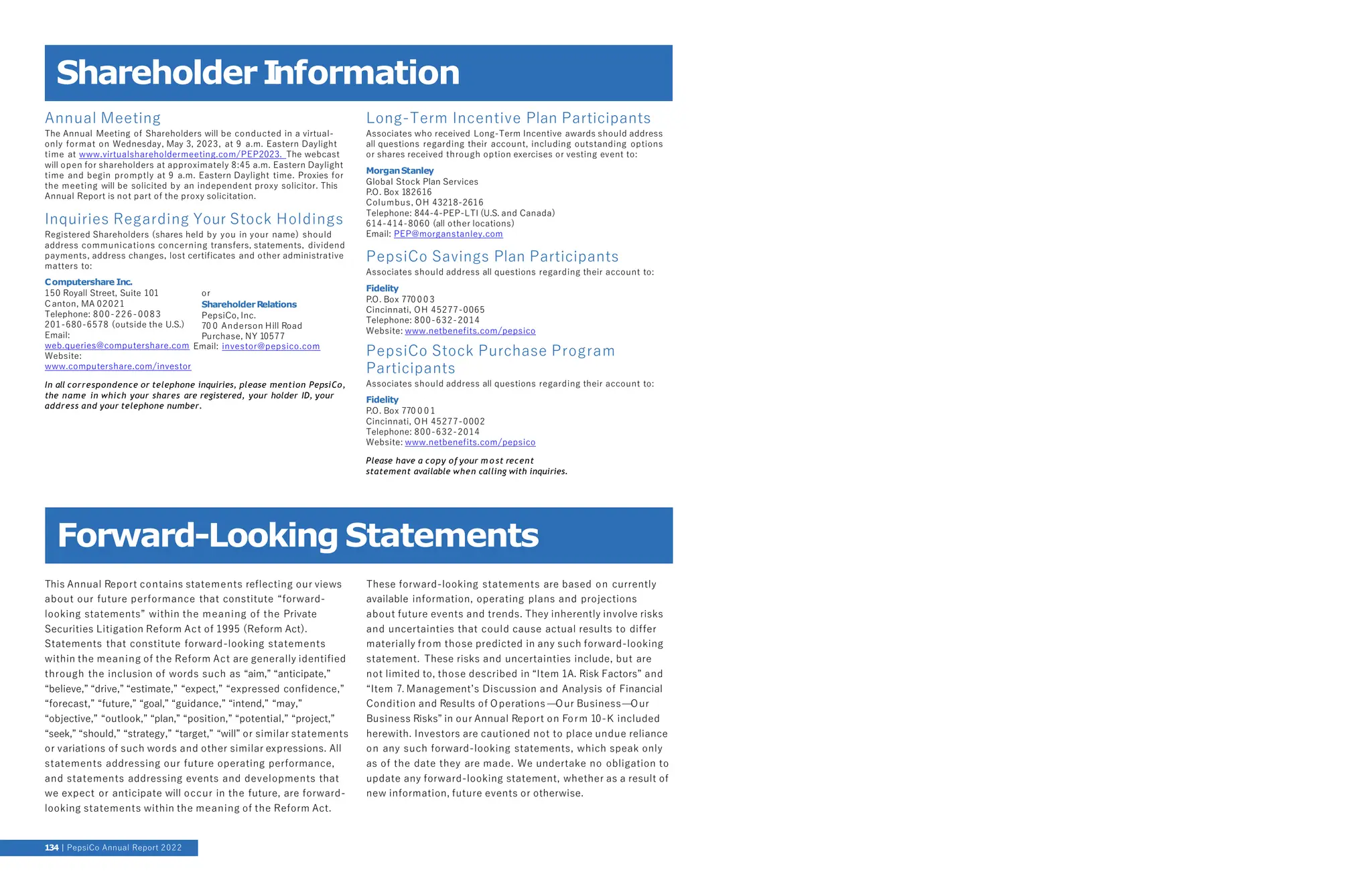 ShareholderI
nformation
Annual Meeting
The Annual Meeting of Shareholders will be conducted in a virtual-
only format on Wednesday, May 3, 2023, at 9 a.m. Eastern Daylight
time at www.virtualshareholdermeeting.com/PEP2023. The webcast
will open for shareholders at approximately 8:45 a.m. Eastern Daylight
time and begin promptly at 9 a.m. Eastern Daylight time. Proxies for
the meeting will be solicited by an independent proxy solicitor. This
Annual Report is not part of the proxy solicitation.
Inquiries Regarding Your Stock Holdings
Registered Shareholders (shares held by you in your name) should
address communications concerning transfers, statements, dividend
payments, address changes, lost certificates and other administrative
matters to:
Computershare Inc.
150 Royall Street, Suite 101
Canton, MA 02021
Telephone: 800-226-0083
201-680-6578 (outside the U.S.)
Email:
or
ShareholderRelations
PepsiCo, Inc.
70 0 Anderson Hill Road
Purchase, NY 10577
web.queries@computershare.com Email: investor@pepsico.com
Website:
www.computershare.com/investor
In all correspondence or telephone inquiries, please mention PepsiCo,
the name in which your shares are registered, your holder ID, your
address and your telephone number.
Long-Term Incentive Plan Participants
Associates who received Long-Term Incentive awards should address
all questions regarding their account, including outstanding options
or shares received through option exercises or vesting event to:
MorganStanley
Global Stock Plan Services
P.O. Box 182616
Columbus, OH 43218-2616
Telephone: 844-4-PEP-LTI (U.S. and Canada)
614-414-8060 (all other locations)
Email: PEP@morganstanley.com
PepsiCo Savings Plan Participants
Associates should address all questions regarding their account to:
Fidelity
P.O. Box 770 0 0 3
Cincinnati, OH 45277-0065
Telephone: 800-632-2014
Website: www.netbenefits.com/pepsico
PepsiCo Stock Purchase Program
Participants
Associates should address all questions regarding their account to:
Fidelity
P.O. Box 770 0 0 1
Cincinnati, OH 45277-0002
Telephone: 800-632-2014
Website: www.netbenefits.com/pepsico
Please have a copy of your m o st recent
statement available when calling with inquiries.
This Annual Report contains statements reflecting our views
about our future performance that constitute “forward-
looking statements” within the meaning of the Private
Securities Litigation Reform Act of 1995 (Reform Act).
Statements that constitute forward-looking statements
within the meaning of the Reform Act are generally identified
through the inclusion of words such as “aim,” “anticipate,”
“believe,” “drive,” “estimate,” “expect,” “expressed confidence,”
“forecast,” “future,” “goal,” “guidance,” “intend,” “may,”
“objective,” “outlook,” “plan,” “position,” “potential,” “project,”
“seek,” “should,” “strategy,” “target,” “will” or similar statements
or variations of such words and other similar expressions. All
statements addressing our future operating performance,
and statements addressing events and developments that
we expect or anticipate will occur in the future, are forward-
looking statements within the meaning of the Reform Act.
These forward-looking statements are based on currently
available information, operating plans and projections
about future events and trends. They inherently involve risks
and uncertainties that could cause actual results to differ
materially from those predicted in any such forward-looking
statement. These risks and uncertainties include, but are
not limited to, those described in “Item 1A. Risk Factors” and
“Item 7. Management’s Discussion and Analysis of Financial
Condition and Results of Operations —Our Business—Our
Business Risks” in our Annual Report on Form 10-K included
herewith. Investors are cautioned not to place undue reliance
on any such forward-looking statements, which speak only
as of the date they are made. We undertake no obligation to
update any forward-looking statement, whether as a result of
new information, future events or otherwise.
Forward-Looking Statements
134 PepsiCo Annual Report 2022
 