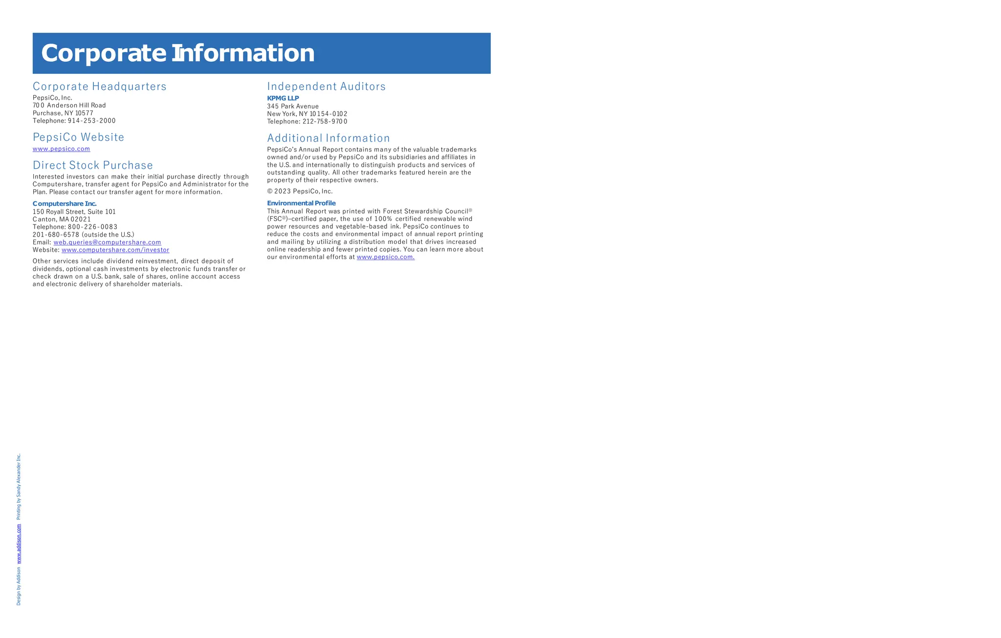 Design
by
Addison
www.addison.com
Printing
by
Sandy
Alexander
Inc.
Corporate I
nformation
Corporate Headquarters
PepsiCo, Inc.
70 0 Anderson Hill Road
Purchase, NY 10577
Telephone: 914-253-2000
PepsiCo Website
www.pepsico.com
Direct Stock Purchase
Interested investors can make their initial purchase directly through
Computershare, transfer agent for PepsiCo and Administrator for the
Plan. Please contact our transfer agent for more information.
Computershare Inc.
150 Royall Street, Suite 101
Canton, MA 02021
Telephone: 800-226-0083
201-680-6578 (outside the U.S.)
Email: web.queries@computershare.com
Website: www.computershare.com/investor
Other services include dividend reinvestment, direct deposit of
dividends, optional cash investments by electronic funds transfer or
check drawn on a U.S. bank, sale of shares, online account access
and electronic delivery of shareholder materials.
Independent Auditors
KPMG LLP
345 Park Avenue
New York, NY 10 154-0102
Telephone: 212-758-970 0
Additional Information
PepsiCo’s Annual Report contains many of the valuable trademarks
owned and/or used by PepsiCo and its subsidiaries and affiliates in
the U.S. and internationally to distinguish products and services of
outstanding quality. All other trademarks featured herein are the
property of their respective owners.
© 2023 PepsiCo, Inc.
EnvironmentalProfile
This Annual Report was printed with Forest Stewardship CouncilⒹ
(FSCⒹ
)–certified paper, the use of 100% certified renewable wind
power resources and vegetable-based ink. PepsiCo continues to
reduce the costs and environmental impact of annual report printing
and mailing by utilizing a distribution model that drives increased
online readership and fewer printed copies. You can learn more about
our environmental efforts at www.pepsico.com.
 