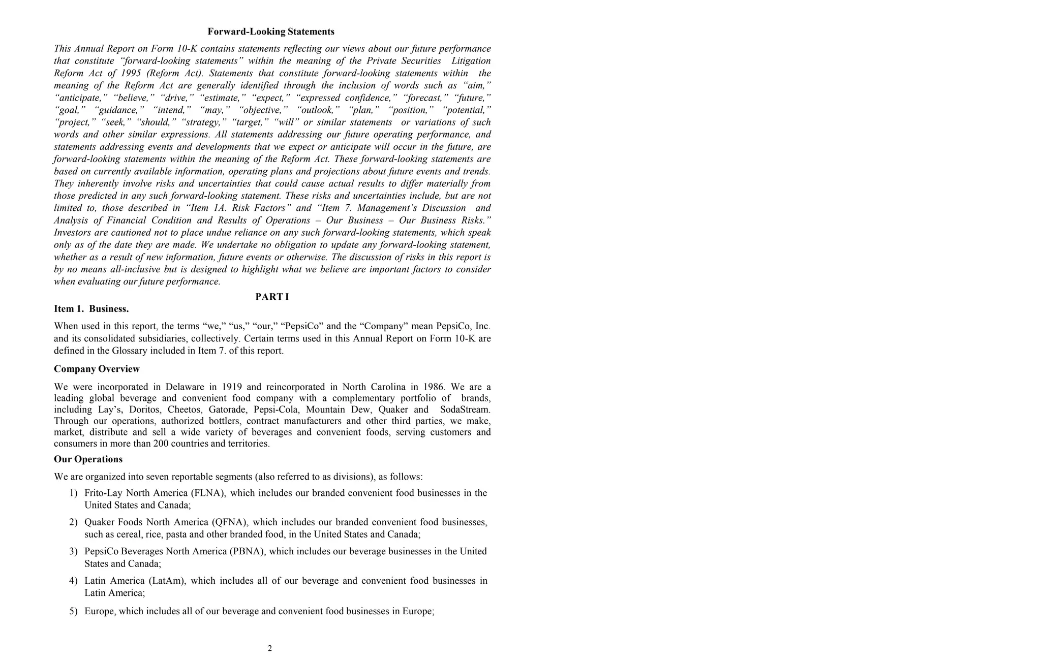 2
Forward-Looking Statements
This Annual Report on Form 10-K contains statements reflecting our views about our future performance
that constitute “forward-looking statements” within the meaning of the Private Securities Litigation
Reform Act of 1995 (Reform Act). Statements that constitute forward-looking statements within the
meaning of the Reform Act are generally identified through the inclusion of words such as “aim,”
“anticipate,” “believe,” “drive,” “estimate,” “expect,” “expressed confidence,” “forecast,” “future,”
“goal,” “guidance,” “intend,” “may,” “objective,” “outlook,” “plan,” “position,” “potential,”
“project,” “seek,” “should,” “strategy,” “target,” “will” or similar statements or variations of such
words and other similar expressions. All statements addressing our future operating performance, and
statements addressing events and developments that we expect or anticipate will occur in the future, are
forward-looking statements within the meaning of the Reform Act. These forward-looking statements are
based on currently available information, operating plans and projections about future events and trends.
They inherently involve risks and uncertainties that could cause actual results to differ materially from
those predicted in any such forward-looking statement. These risks and uncertainties include, but are not
limited to, those described in “Item 1A. Risk Factors” and “Item 7. Management’s Discussion and
Analysis of Financial Condition and Results of Operations – Our Business – Our Business Risks.”
Investors are cautioned not to place undue reliance on any such forward-looking statements, which speak
only as of the date they are made. We undertake no obligation to update any forward-looking statement,
whether as a result of new information, future events or otherwise. The discussion of risks in this report is
by no means all-inclusive but is designed to highlight what we believe are important factors to consider
when evaluating our future performance.
PART I
Item 1. Business.
When used in this report, the terms “we,” “us,” “our,” “PepsiCo” and the “Company” mean PepsiCo, Inc.
and its consolidated subsidiaries, collectively. Certain terms used in this Annual Report on Form 10-K are
defined in the Glossary included in Item 7. of this report.
Company Overview
We were incorporated in Delaware in 1919 and reincorporated in North Carolina in 1986. We are a
leading global beverage and convenient food company with a complementary portfolio of brands,
including Lay’s, Doritos, Cheetos, Gatorade, Pepsi-Cola, Mountain Dew, Quaker and SodaStream.
Through our operations, authorized bottlers, contract manufacturers and other third parties, we make,
market, distribute and sell a wide variety of beverages and convenient foods, serving customers and
consumers in more than 200 countries and territories.
Our Operations
We are organized into seven reportable segments (also referred to as divisions), as follows:
1) Frito-Lay North America (FLNA), which includes our branded convenient food businesses in the
United States and Canada;
2) Quaker Foods North America (QFNA), which includes our branded convenient food businesses,
such as cereal, rice, pasta and other branded food, in the United States and Canada;
3) PepsiCo Beverages North America (PBNA), which includes our beverage businesses in the United
States and Canada;
4) Latin America (LatAm), which includes all of our beverage and convenient food businesses in
Latin America;
5) Europe, which includes all of our beverage and convenient food businesses in Europe;
 