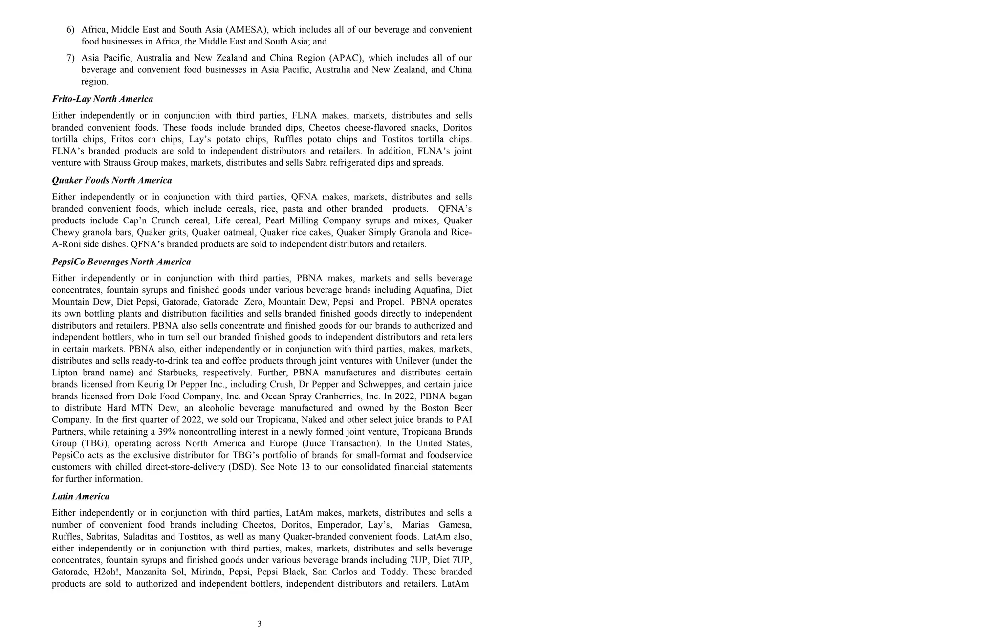 3
6) Africa, Middle East and South Asia (AMESA), which includes all of our beverage and convenient
food businesses in Africa, the Middle East and South Asia; and
7) Asia Pacific, Australia and New Zealand and China Region (APAC), which includes all of our
beverage and convenient food businesses in Asia Pacific, Australia and New Zealand, and China
region.
Frito-Lay North America
Either independently or in conjunction with third parties, FLNA makes, markets, distributes and sells
branded convenient foods. These foods include branded dips, Cheetos cheese-flavored snacks, Doritos
tortilla chips, Fritos corn chips, Lay’s potato chips, Ruffles potato chips and Tostitos tortilla chips.
FLNA’s branded products are sold to independent distributors and retailers. In addition, FLNA’s joint
venture with Strauss Group makes, markets, distributes and sells Sabra refrigerated dips and spreads.
Quaker Foods North America
Either independently or in conjunction with third parties, QFNA makes, markets, distributes and sells
branded convenient foods, which include cereals, rice, pasta and other branded products. QFNA’s
products include Cap’n Crunch cereal, Life cereal, Pearl Milling Company syrups and mixes, Quaker
Chewy granola bars, Quaker grits, Quaker oatmeal, Quaker rice cakes, Quaker Simply Granola and Rice-
A-Roni side dishes. QFNA’s branded products are sold to independent distributors and retailers.
PepsiCo Beverages North America
Either independently or in conjunction with third parties, PBNA makes, markets and sells beverage
concentrates, fountain syrups and finished goods under various beverage brands including Aquafina, Diet
Mountain Dew, Diet Pepsi, Gatorade, Gatorade Zero, Mountain Dew, Pepsi and Propel. PBNA operates
its own bottling plants and distribution facilities and sells branded finished goods directly to independent
distributors and retailers. PBNA also sells concentrate and finished goods for our brands to authorized and
independent bottlers, who in turn sell our branded finished goods to independent distributors and retailers
in certain markets. PBNA also, either independently or in conjunction with third parties, makes, markets,
distributes and sells ready-to-drink tea and coffee products through joint ventures with Unilever (under the
Lipton brand name) and Starbucks, respectively. Further, PBNA manufactures and distributes certain
brands licensed from Keurig Dr Pepper Inc., including Crush, Dr Pepper and Schweppes, and certain juice
brands licensed from Dole Food Company, Inc. and Ocean Spray Cranberries, Inc. In 2022, PBNA began
to distribute Hard MTN Dew, an alcoholic beverage manufactured and owned by the Boston Beer
Company. In the first quarter of 2022, we sold our Tropicana, Naked and other select juice brands to PAI
Partners, while retaining a 39% noncontrolling interest in a newly formed joint venture, Tropicana Brands
Group (TBG), operating across North America and Europe (Juice Transaction). In the United States,
PepsiCo acts as the exclusive distributor for TBG’s portfolio of brands for small-format and foodservice
customers with chilled direct-store-delivery (DSD). See Note 13 to our consolidated financial statements
for further information.
Latin America
Either independently or in conjunction with third parties, LatAm makes, markets, distributes and sells a
number of convenient food brands including Cheetos, Doritos, Emperador, Lay’s, Marias Gamesa,
Ruffles, Sabritas, Saladitas and Tostitos, as well as many Quaker-branded convenient foods. LatAm also,
either independently or in conjunction with third parties, makes, markets, distributes and sells beverage
concentrates, fountain syrups and finished goods under various beverage brands including 7UP, Diet 7UP,
Gatorade, H2oh!, Manzanita Sol, Mirinda, Pepsi, Pepsi Black, San Carlos and Toddy. These branded
products are sold to authorized and independent bottlers, independent distributors and retailers. LatAm
 