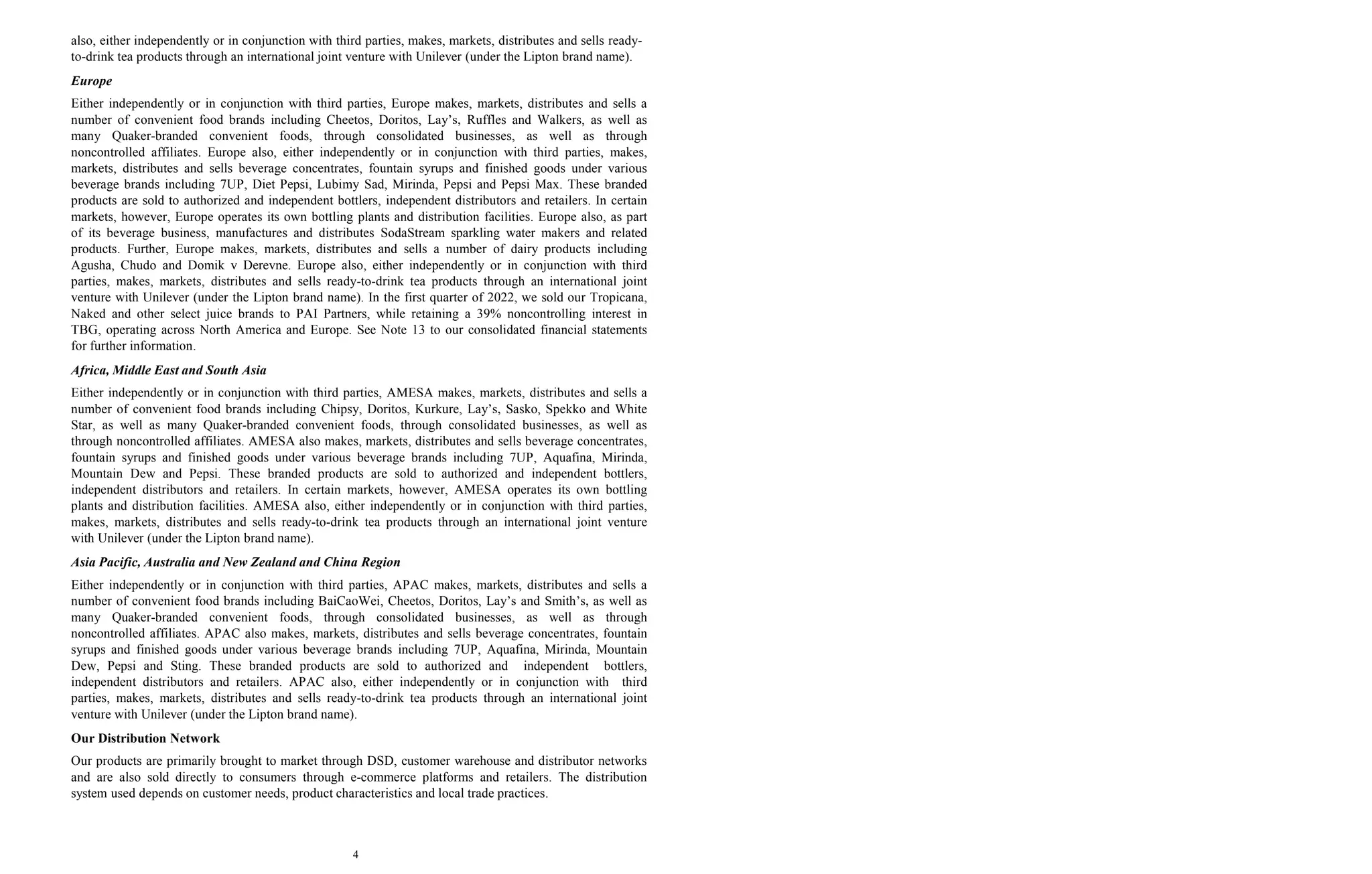 4
also, either independently or in conjunction with third parties, makes, markets, distributes and sells ready-
to-drink tea products through an international joint venture with Unilever (under the Lipton brand name).
Europe
Either independently or in conjunction with third parties, Europe makes, markets, distributes and sells a
number of convenient food brands including Cheetos, Doritos, Lay’s, Ruffles and Walkers, as well as
many Quaker-branded convenient foods, through consolidated businesses, as well as through
noncontrolled affiliates. Europe also, either independently or in conjunction with third parties, makes,
markets, distributes and sells beverage concentrates, fountain syrups and finished goods under various
beverage brands including 7UP, Diet Pepsi, Lubimy Sad, Mirinda, Pepsi and Pepsi Max. These branded
products are sold to authorized and independent bottlers, independent distributors and retailers. In certain
markets, however, Europe operates its own bottling plants and distribution facilities. Europe also, as part
of its beverage business, manufactures and distributes SodaStream sparkling water makers and related
products. Further, Europe makes, markets, distributes and sells a number of dairy products including
Agusha, Chudo and Domik v Derevne. Europe also, either independently or in conjunction with third
parties, makes, markets, distributes and sells ready-to-drink tea products through an international joint
venture with Unilever (under the Lipton brand name). In the first quarter of 2022, we sold our Tropicana,
Naked and other select juice brands to PAI Partners, while retaining a 39% noncontrolling interest in
TBG, operating across North America and Europe. See Note 13 to our consolidated financial statements
for further information.
Africa, Middle East and South Asia
Either independently or in conjunction with third parties, AMESA makes, markets, distributes and sells a
number of convenient food brands including Chipsy, Doritos, Kurkure, Lay’s, Sasko, Spekko and White
Star, as well as many Quaker-branded convenient foods, through consolidated businesses, as well as
through noncontrolled affiliates. AMESA also makes, markets, distributes and sells beverage concentrates,
fountain syrups and finished goods under various beverage brands including 7UP, Aquafina, Mirinda,
Mountain Dew and Pepsi. These branded products are sold to authorized and independent bottlers,
independent distributors and retailers. In certain markets, however, AMESA operates its own bottling
plants and distribution facilities. AMESA also, either independently or in conjunction with third parties,
makes, markets, distributes and sells ready-to-drink tea products through an international joint venture
with Unilever (under the Lipton brand name).
Asia Pacific, Australia and New Zealand and China Region
Either independently or in conjunction with third parties, APAC makes, markets, distributes and sells a
number of convenient food brands including BaiCaoWei, Cheetos, Doritos, Lay’s and Smith’s, as well as
many Quaker-branded convenient foods, through consolidated businesses, as well as through
noncontrolled affiliates. APAC also makes, markets, distributes and sells beverage concentrates, fountain
syrups and finished goods under various beverage brands including 7UP, Aquafina, Mirinda, Mountain
Dew, Pepsi and Sting. These branded products are sold to authorized and independent bottlers,
independent distributors and retailers. APAC also, either independently or in conjunction with third
parties, makes, markets, distributes and sells ready-to-drink tea products through an international joint
venture with Unilever (under the Lipton brand name).
Our Distribution Network
Our products are primarily brought to market through DSD, customer warehouse and distributor networks
and are also sold directly to consumers through e-commerce platforms and retailers. The distribution
system used depends on customer needs, product characteristics and local trade practices.
 