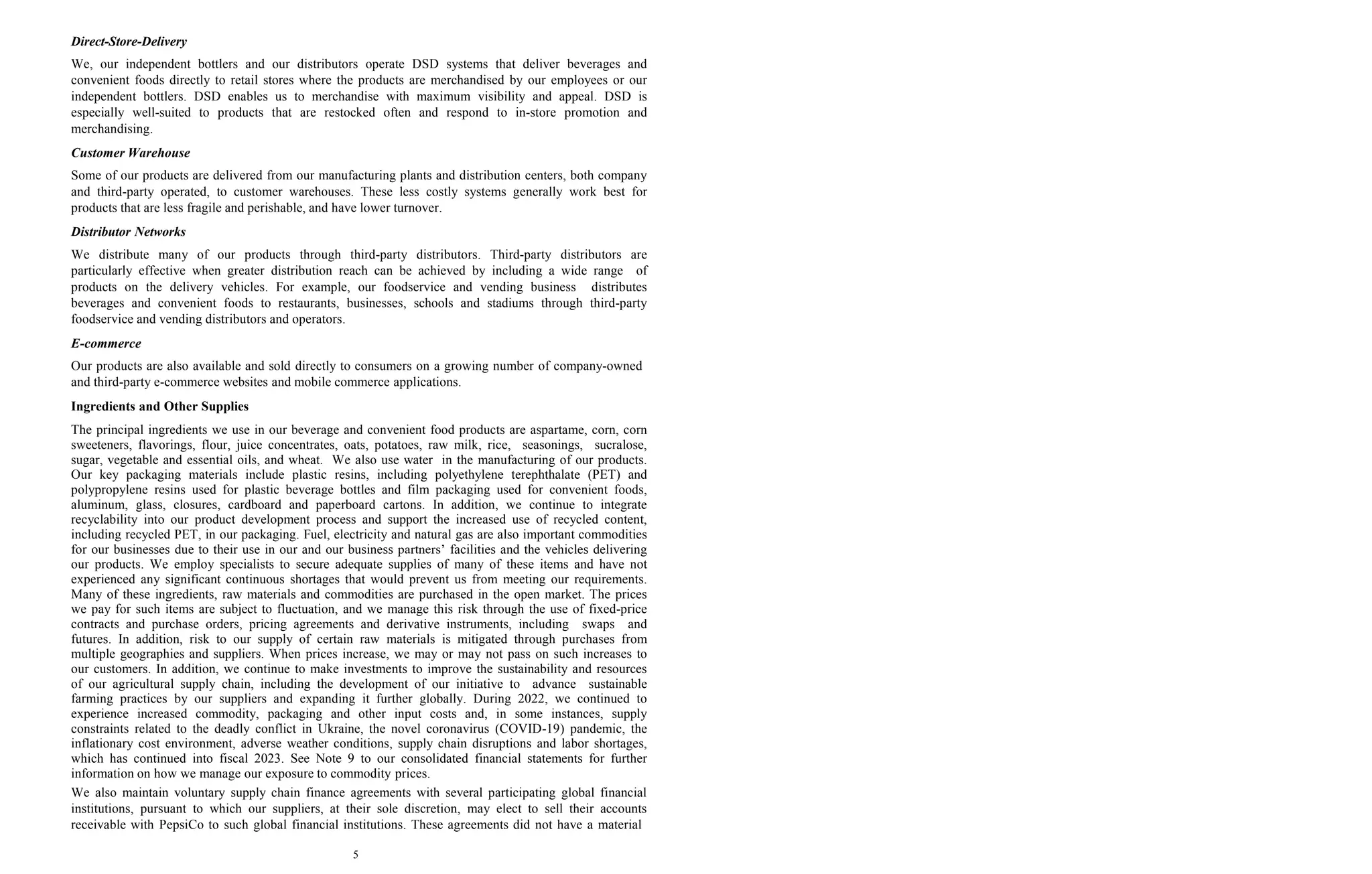 5
Direct-Store-Delivery
We, our independent bottlers and our distributors operate DSD systems that deliver beverages and
convenient foods directly to retail stores where the products are merchandised by our employees or our
independent bottlers. DSD enables us to merchandise with maximum visibility and appeal. DSD is
especially well-suited to products that are restocked often and respond to in-store promotion and
merchandising.
Customer Warehouse
Some of our products are delivered from our manufacturing plants and distribution centers, both company
and third-party operated, to customer warehouses. These less costly systems generally work best for
products that are less fragile and perishable, and have lower turnover.
Distributor Networks
We distribute many of our products through third-party distributors. Third-party distributors are
particularly effective when greater distribution reach can be achieved by including a wide range of
products on the delivery vehicles. For example, our foodservice and vending business distributes
beverages and convenient foods to restaurants, businesses, schools and stadiums through third-party
foodservice and vending distributors and operators.
E-commerce
Our products are also available and sold directly to consumers on a growing number of company-owned
and third-party e-commerce websites and mobile commerce applications.
Ingredients and Other Supplies
The principal ingredients we use in our beverage and convenient food products are aspartame, corn, corn
sweeteners, flavorings, flour, juice concentrates, oats, potatoes, raw milk, rice, seasonings, sucralose,
sugar, vegetable and essential oils, and wheat. We also use water in the manufacturing of our products.
Our key packaging materials include plastic resins, including polyethylene terephthalate (PET) and
polypropylene resins used for plastic beverage bottles and film packaging used for convenient foods,
aluminum, glass, closures, cardboard and paperboard cartons. In addition, we continue to integrate
recyclability into our product development process and support the increased use of recycled content,
including recycled PET, in our packaging. Fuel, electricity and natural gas are also important commodities
for our businesses due to their use in our and our business partners’ facilities and the vehicles delivering
our products. We employ specialists to secure adequate supplies of many of these items and have not
experienced any significant continuous shortages that would prevent us from meeting our requirements.
Many of these ingredients, raw materials and commodities are purchased in the open market. The prices
we pay for such items are subject to fluctuation, and we manage this risk through the use of fixed-price
contracts and purchase orders, pricing agreements and derivative instruments, including swaps and
futures. In addition, risk to our supply of certain raw materials is mitigated through purchases from
multiple geographies and suppliers. When prices increase, we may or may not pass on such increases to
our customers. In addition, we continue to make investments to improve the sustainability and resources
of our agricultural supply chain, including the development of our initiative to advance sustainable
farming practices by our suppliers and expanding it further globally. During 2022, we continued to
experience increased commodity, packaging and other input costs and, in some instances, supply
constraints related to the deadly conflict in Ukraine, the novel coronavirus (COVID-19) pandemic, the
inflationary cost environment, adverse weather conditions, supply chain disruptions and labor shortages,
which has continued into fiscal 2023. See Note 9 to our consolidated financial statements for further
information on how we manage our exposure to commodity prices.
We also maintain voluntary supply chain finance agreements with several participating global financial
institutions, pursuant to which our suppliers, at their sole discretion, may elect to sell their accounts
receivable with PepsiCo to such global financial institutions. These agreements did not have a material
 