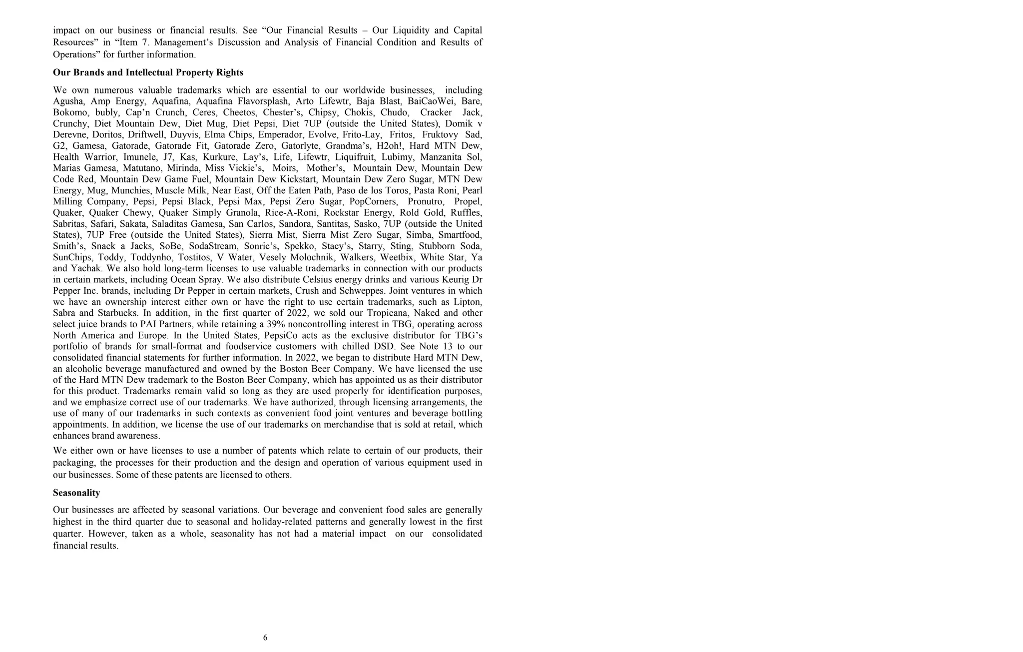 6
impact on our business or financial results. See “Our Financial Results – Our Liquidity and Capital
Resources” in “Item 7. Management’s Discussion and Analysis of Financial Condition and Results of
Operations” for further information.
Our Brands and Intellectual Property Rights
We own numerous valuable trademarks which are essential to our worldwide businesses, including
Agusha, Amp Energy, Aquafina, Aquafina Flavorsplash, Arto Lifewtr, Baja Blast, BaiCaoWei, Bare,
Bokomo, bubly, Cap’n Crunch, Ceres, Cheetos, Chester’s, Chipsy, Chokis, Chudo, Cracker Jack,
Crunchy, Diet Mountain Dew, Diet Mug, Diet Pepsi, Diet 7UP (outside the United States), Domik v
Derevne, Doritos, Driftwell, Duyvis, Elma Chips, Emperador, Evolve, Frito-Lay, Fritos, Fruktovy Sad,
G2, Gamesa, Gatorade, Gatorade Fit, Gatorade Zero, Gatorlyte, Grandma’s, H2oh!, Hard MTN Dew,
Health Warrior, Imunele, J7, Kas, Kurkure, Lay’s, Life, Lifewtr, Liquifruit, Lubimy, Manzanita Sol,
Marias Gamesa, Matutano, Mirinda, Miss Vickie’s, Moirs, Mother’s, Mountain Dew, Mountain Dew
Code Red, Mountain Dew Game Fuel, Mountain Dew Kickstart, Mountain Dew Zero Sugar, MTN Dew
Energy, Mug, Munchies, Muscle Milk, Near East, Off the Eaten Path, Paso de los Toros, Pasta Roni, Pearl
Milling Company, Pepsi, Pepsi Black, Pepsi Max, Pepsi Zero Sugar, PopCorners, Pronutro, Propel,
Quaker, Quaker Chewy, Quaker Simply Granola, Rice-A-Roni, Rockstar Energy, Rold Gold, Ruffles,
Sabritas, Safari, Sakata, Saladitas Gamesa, San Carlos, Sandora, Santitas, Sasko, 7UP (outside the United
States), 7UP Free (outside the United States), Sierra Mist, Sierra Mist Zero Sugar, Simba, Smartfood,
Smith’s, Snack a Jacks, SoBe, SodaStream, Sonric’s, Spekko, Stacy’s, Starry, Sting, Stubborn Soda,
SunChips, Toddy, Toddynho, Tostitos, V Water, Vesely Molochnik, Walkers, Weetbix, White Star, Ya
and Yachak. We also hold long-term licenses to use valuable trademarks in connection with our products
in certain markets, including Ocean Spray. We also distribute Celsius energy drinks and various Keurig Dr
Pepper Inc. brands, including Dr Pepper in certain markets, Crush and Schweppes. Joint ventures in which
we have an ownership interest either own or have the right to use certain trademarks, such as Lipton,
Sabra and Starbucks. In addition, in the first quarter of 2022, we sold our Tropicana, Naked and other
select juice brands to PAI Partners, while retaining a 39% noncontrolling interest in TBG, operating across
North America and Europe. In the United States, PepsiCo acts as the exclusive distributor for TBG’s
portfolio of brands for small-format and foodservice customers with chilled DSD. See Note 13 to our
consolidated financial statements for further information. In 2022, we began to distribute Hard MTN Dew,
an alcoholic beverage manufactured and owned by the Boston Beer Company. We have licensed the use
of the Hard MTN Dew trademark to the Boston Beer Company, which has appointed us as their distributor
for this product. Trademarks remain valid so long as they are used properly for identification purposes,
and we emphasize correct use of our trademarks. We have authorized, through licensing arrangements, the
use of many of our trademarks in such contexts as convenient food joint ventures and beverage bottling
appointments. In addition, we license the use of our trademarks on merchandise that is sold at retail, which
enhances brand awareness.
We either own or have licenses to use a number of patents which relate to certain of our products, their
packaging, the processes for their production and the design and operation of various equipment used in
our businesses. Some of these patents are licensed to others.
Seasonality
Our businesses are affected by seasonal variations. Our beverage and convenient food sales are generally
highest in the third quarter due to seasonal and holiday-related patterns and generally lowest in the first
quarter. However, taken as a whole, seasonality has not had a material impact on our consolidated
financial results.
 