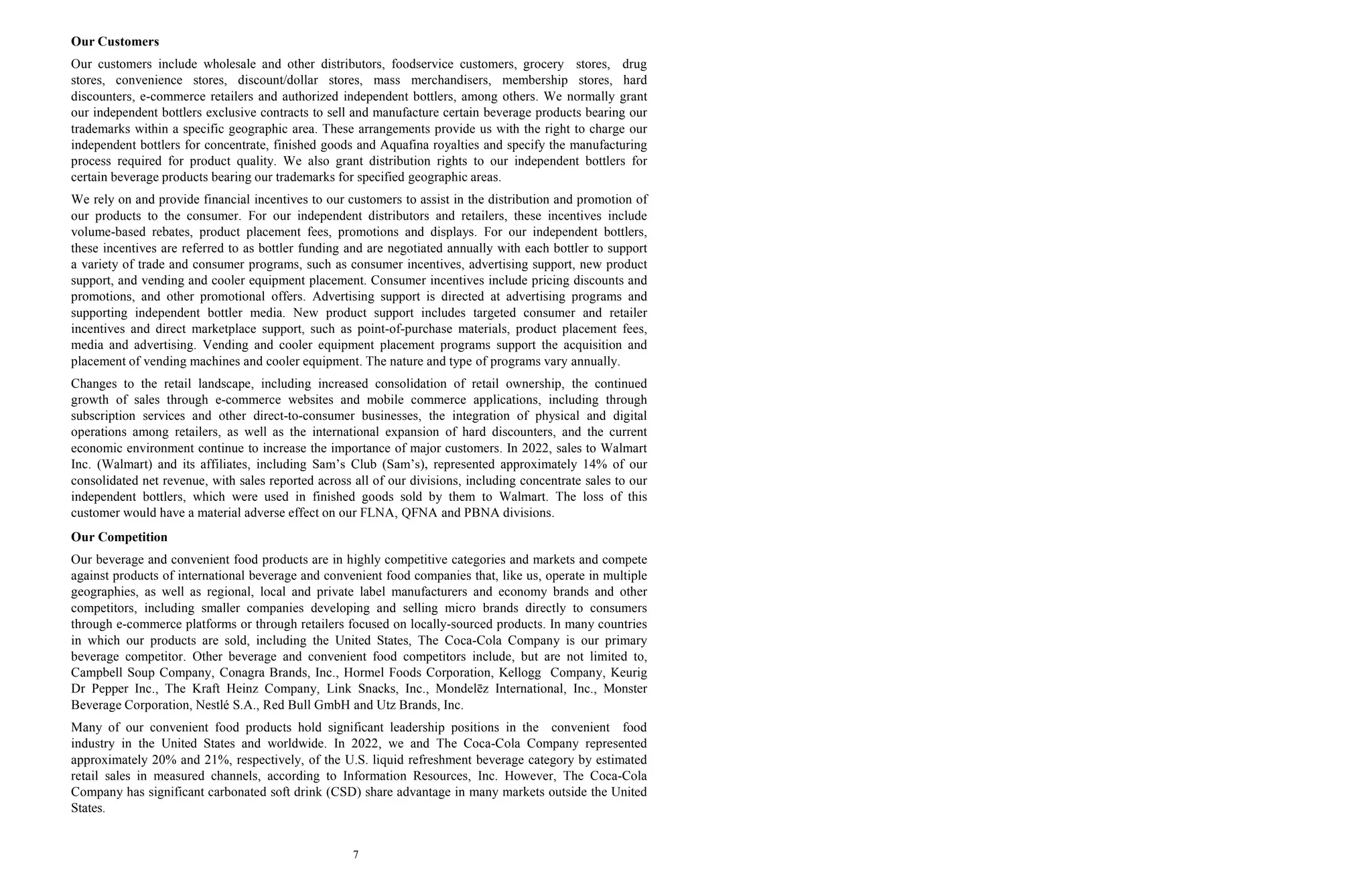 7
Our Customers
Our customers include wholesale and other distributors, foodservice customers, grocery stores, drug
stores, convenience stores, discount/dollar stores, mass merchandisers, membership stores, hard
discounters, e-commerce retailers and authorized independent bottlers, among others. We normally grant
our independent bottlers exclusive contracts to sell and manufacture certain beverage products bearing our
trademarks within a specific geographic area. These arrangements provide us with the right to charge our
independent bottlers for concentrate, finished goods and Aquafina royalties and specify the manufacturing
process required for product quality. We also grant distribution rights to our independent bottlers for
certain beverage products bearing our trademarks for specified geographic areas.
We rely on and provide financial incentives to our customers to assist in the distribution and promotion of
our products to the consumer. For our independent distributors and retailers, these incentives include
volume-based rebates, product placement fees, promotions and displays. For our independent bottlers,
these incentives are referred to as bottler funding and are negotiated annually with each bottler to support
a variety of trade and consumer programs, such as consumer incentives, advertising support, new product
support, and vending and cooler equipment placement. Consumer incentives include pricing discounts and
promotions, and other promotional offers. Advertising support is directed at advertising programs and
supporting independent bottler media. New product support includes targeted consumer and retailer
incentives and direct marketplace support, such as point-of-purchase materials, product placement fees,
media and advertising. Vending and cooler equipment placement programs support the acquisition and
placement of vending machines and cooler equipment. The nature and type of programs vary annually.
Changes to the retail landscape, including increased consolidation of retail ownership, the continued
growth of sales through e-commerce websites and mobile commerce applications, including through
subscription services and other direct-to-consumer businesses, the integration of physical and digital
operations among retailers, as well as the international expansion of hard discounters, and the current
economic environment continue to increase the importance of major customers. In 2022, sales to Walmart
Inc. (Walmart) and its affiliates, including Sam’s Club (Sam’s), represented approximately 14% of our
consolidated net revenue, with sales reported across all of our divisions, including concentrate sales to our
independent bottlers, which were used in finished goods sold by them to Walmart. The loss of this
customer would have a material adverse effect on our FLNA, QFNA and PBNA divisions.
Our Competition
Our beverage and convenient food products are in highly competitive categories and markets and compete
against products of international beverage and convenient food companies that, like us, operate in multiple
geographies, as well as regional, local and private label manufacturers and economy brands and other
competitors, including smaller companies developing and selling micro brands directly to consumers
through e-commerce platforms or through retailers focused on locally-sourced products. In many countries
in which our products are sold, including the United States, The Coca-Cola Company is our primary
beverage competitor. Other beverage and convenient food competitors include, but are not limited to,
Campbell Soup Company, Conagra Brands, Inc., Hormel Foods Corporation, Kellogg Company, Keurig
Dr Pepper Inc., The Kraft Heinz Company, Link Snacks, Inc., Mondelēz International, Inc., Monster
Beverage Corporation, Nestlé S.A., Red Bull GmbH and Utz Brands, Inc.
Many of our convenient food products hold significant leadership positions in the convenient food
industry in the United States and worldwide. In 2022, we and The Coca-Cola Company represented
approximately 20% and 21%, respectively, of the U.S. liquid refreshment beverage category by estimated
retail sales in measured channels, according to Information Resources, Inc. However, The Coca-Cola
Company has significant carbonated soft drink (CSD) share advantage in many markets outside the United
States.
 