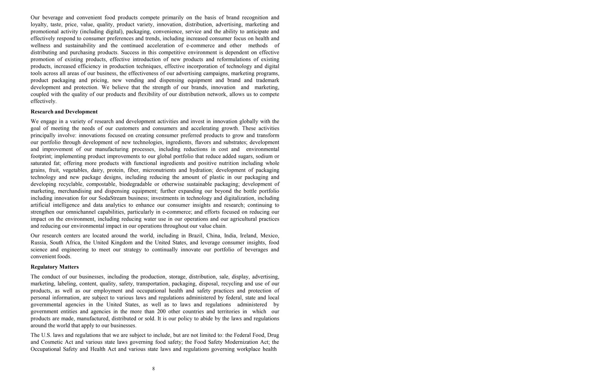 8
Our beverage and convenient food products compete primarily on the basis of brand recognition and
loyalty, taste, price, value, quality, product variety, innovation, distribution, advertising, marketing and
promotional activity (including digital), packaging, convenience, service and the ability to anticipate and
effectively respond to consumer preferences and trends, including increased consumer focus on health and
wellness and sustainability and the continued acceleration of e-commerce and other methods of
distributing and purchasing products. Success in this competitive environment is dependent on effective
promotion of existing products, effective introduction of new products and reformulations of existing
products, increased efficiency in production techniques, effective incorporation of technology and digital
tools across all areas of our business, the effectiveness of our advertising campaigns, marketing programs,
product packaging and pricing, new vending and dispensing equipment and brand and trademark
development and protection. We believe that the strength of our brands, innovation and marketing,
coupled with the quality of our products and flexibility of our distribution network, allows us to compete
effectively.
Research and Development
We engage in a variety of research and development activities and invest in innovation globally with the
goal of meeting the needs of our customers and consumers and accelerating growth. These activities
principally involve: innovations focused on creating consumer preferred products to grow and transform
our portfolio through development of new technologies, ingredients, flavors and substrates; development
and improvement of our manufacturing processes, including reductions in cost and environmental
footprint; implementing product improvements to our global portfolio that reduce added sugars, sodium or
saturated fat; offering more products with functional ingredients and positive nutrition including whole
grains, fruit, vegetables, dairy, protein, fiber, micronutrients and hydration; development of packaging
technology and new package designs, including reducing the amount of plastic in our packaging and
developing recyclable, compostable, biodegradable or otherwise sustainable packaging; development of
marketing, merchandising and dispensing equipment; further expanding our beyond the bottle portfolio
including innovation for our SodaStream business; investments in technology and digitalization, including
artificial intelligence and data analytics to enhance our consumer insights and research; continuing to
strengthen our omnichannel capabilities, particularly in e-commerce; and efforts focused on reducing our
impact on the environment, including reducing water use in our operations and our agricultural practices
and reducing our environmental impact in our operations throughout our value chain.
Our research centers are located around the world, including in Brazil, China, India, Ireland, Mexico,
Russia, South Africa, the United Kingdom and the United States, and leverage consumer insights, food
science and engineering to meet our strategy to continually innovate our portfolio of beverages and
convenient foods.
Regulatory Matters
The conduct of our businesses, including the production, storage, distribution, sale, display, advertising,
marketing, labeling, content, quality, safety, transportation, packaging, disposal, recycling and use of our
products, as well as our employment and occupational health and safety practices and protection of
personal information, are subject to various laws and regulations administered by federal, state and local
governmental agencies in the United States, as well as to laws and regulations administered by
government entities and agencies in the more than 200 other countries and territories in which our
products are made, manufactured, distributed or sold. It is our policy to abide by the laws and regulations
around the world that apply to our businesses.
The U.S. laws and regulations that we are subject to include, but are not limited to: the Federal Food, Drug
and Cosmetic Act and various state laws governing food safety; the Food Safety Modernization Act; the
Occupational Safety and Health Act and various state laws and regulations governing workplace health
 