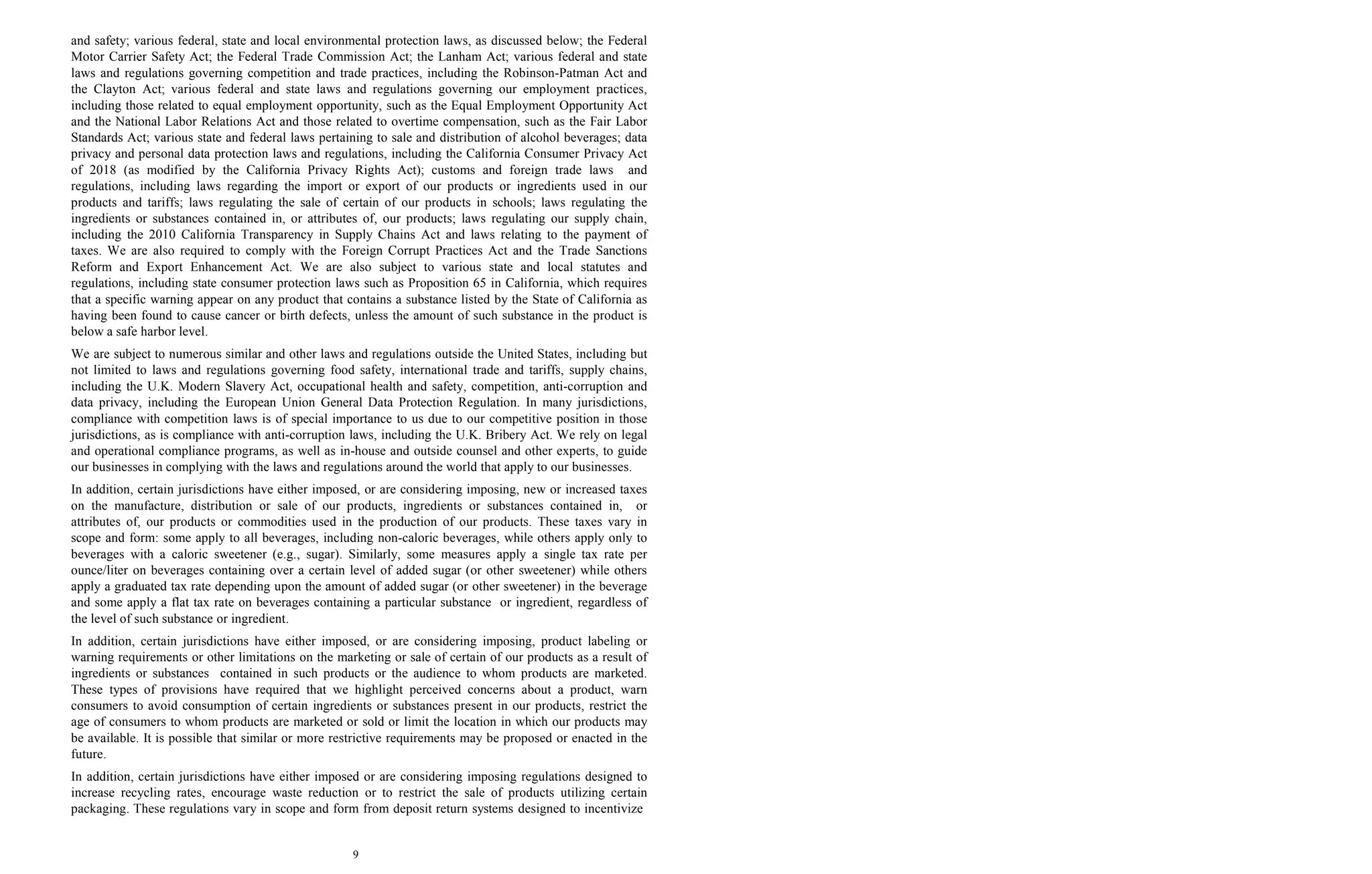9
and safety; various federal, state and local environmental protection laws, as discussed below; the Federal
Motor Carrier Safety Act; the Federal Trade Commission Act; the Lanham Act; various federal and state
laws and regulations governing competition and trade practices, including the Robinson-Patman Act and
the Clayton Act; various federal and state laws and regulations governing our employment practices,
including those related to equal employment opportunity, such as the Equal Employment Opportunity Act
and the National Labor Relations Act and those related to overtime compensation, such as the Fair Labor
Standards Act; various state and federal laws pertaining to sale and distribution of alcohol beverages; data
privacy and personal data protection laws and regulations, including the California Consumer Privacy Act
of 2018 (as modified by the California Privacy Rights Act); customs and foreign trade laws and
regulations, including laws regarding the import or export of our products or ingredients used in our
products and tariffs; laws regulating the sale of certain of our products in schools; laws regulating the
ingredients or substances contained in, or attributes of, our products; laws regulating our supply chain,
including the 2010 California Transparency in Supply Chains Act and laws relating to the payment of
taxes. We are also required to comply with the Foreign Corrupt Practices Act and the Trade Sanctions
Reform and Export Enhancement Act. We are also subject to various state and local statutes and
regulations, including state consumer protection laws such as Proposition 65 in California, which requires
that a specific warning appear on any product that contains a substance listed by the State of California as
having been found to cause cancer or birth defects, unless the amount of such substance in the product is
below a safe harbor level.
We are subject to numerous similar and other laws and regulations outside the United States, including but
not limited to laws and regulations governing food safety, international trade and tariffs, supply chains,
including the U.K. Modern Slavery Act, occupational health and safety, competition, anti-corruption and
data privacy, including the European Union General Data Protection Regulation. In many jurisdictions,
compliance with competition laws is of special importance to us due to our competitive position in those
jurisdictions, as is compliance with anti-corruption laws, including the U.K. Bribery Act. We rely on legal
and operational compliance programs, as well as in-house and outside counsel and other experts, to guide
our businesses in complying with the laws and regulations around the world that apply to our businesses.
In addition, certain jurisdictions have either imposed, or are considering imposing, new or increased taxes
on the manufacture, distribution or sale of our products, ingredients or substances contained in, or
attributes of, our products or commodities used in the production of our products. These taxes vary in
scope and form: some apply to all beverages, including non-caloric beverages, while others apply only to
beverages with a caloric sweetener (e.g., sugar). Similarly, some measures apply a single tax rate per
ounce/liter on beverages containing over a certain level of added sugar (or other sweetener) while others
apply a graduated tax rate depending upon the amount of added sugar (or other sweetener) in the beverage
and some apply a flat tax rate on beverages containing a particular substance or ingredient, regardless of
the level of such substance or ingredient.
In addition, certain jurisdictions have either imposed, or are considering imposing, product labeling or
warning requirements or other limitations on the marketing or sale of certain of our products as a result of
ingredients or substances contained in such products or the audience to whom products are marketed.
These types of provisions have required that we highlight perceived concerns about a product, warn
consumers to avoid consumption of certain ingredients or substances present in our products, restrict the
age of consumers to whom products are marketed or sold or limit the location in which our products may
be available. It is possible that similar or more restrictive requirements may be proposed or enacted in the
future.
In addition, certain jurisdictions have either imposed or are considering imposing regulations designed to
increase recycling rates, encourage waste reduction or to restrict the sale of products utilizing certain
packaging. These regulations vary in scope and form from deposit return systems designed to incentivize
 