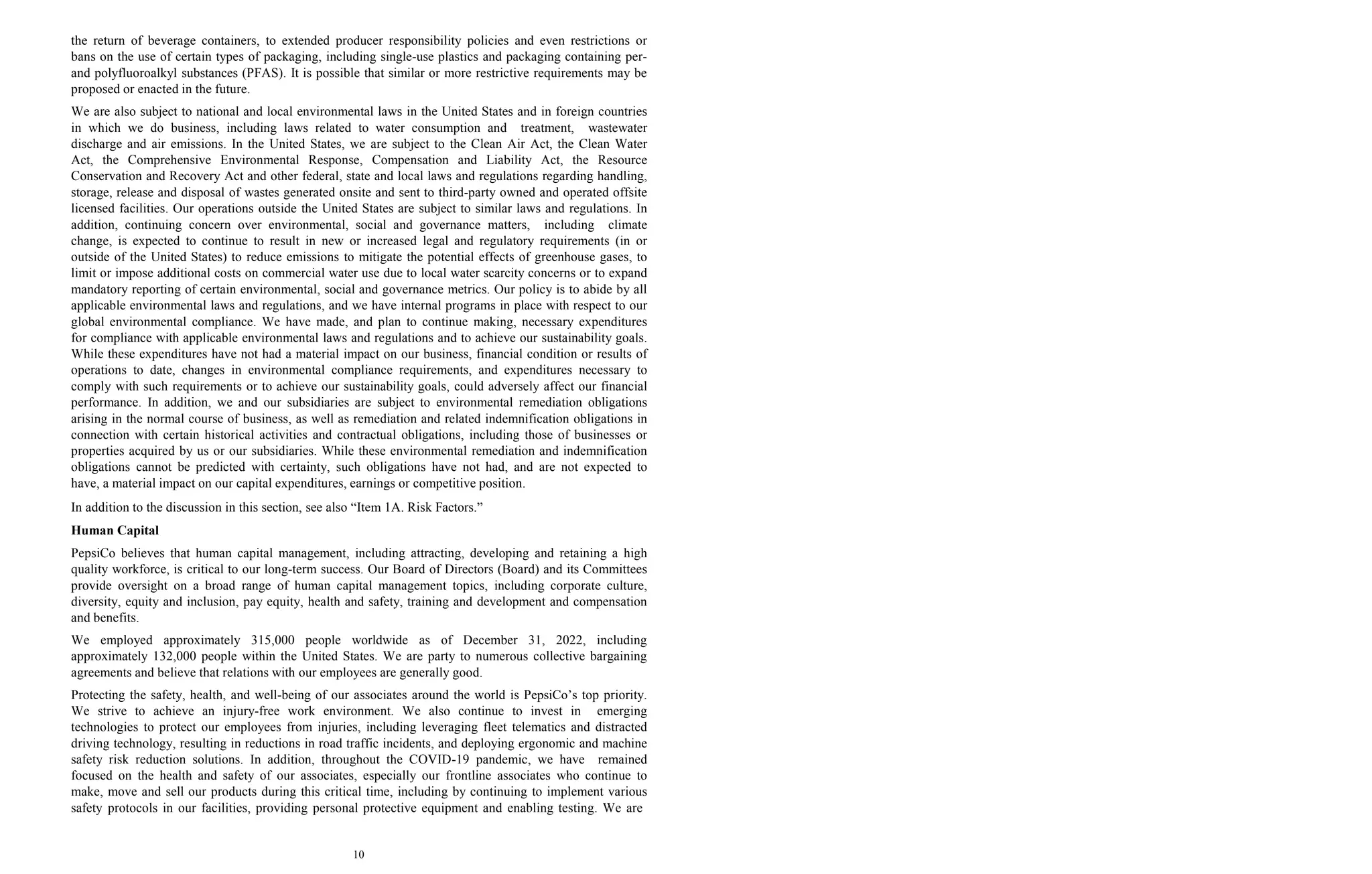 10
the return of beverage containers, to extended producer responsibility policies and even restrictions or
bans on the use of certain types of packaging, including single-use plastics and packaging containing per-
and polyfluoroalkyl substances (PFAS). It is possible that similar or more restrictive requirements may be
proposed or enacted in the future.
We are also subject to national and local environmental laws in the United States and in foreign countries
in which we do business, including laws related to water consumption and treatment, wastewater
discharge and air emissions. In the United States, we are subject to the Clean Air Act, the Clean Water
Act, the Comprehensive Environmental Response, Compensation and Liability Act, the Resource
Conservation and Recovery Act and other federal, state and local laws and regulations regarding handling,
storage, release and disposal of wastes generated onsite and sent to third-party owned and operated offsite
licensed facilities. Our operations outside the United States are subject to similar laws and regulations. In
addition, continuing concern over environmental, social and governance matters, including climate
change, is expected to continue to result in new or increased legal and regulatory requirements (in or
outside of the United States) to reduce emissions to mitigate the potential effects of greenhouse gases, to
limit or impose additional costs on commercial water use due to local water scarcity concerns or to expand
mandatory reporting of certain environmental, social and governance metrics. Our policy is to abide by all
applicable environmental laws and regulations, and we have internal programs in place with respect to our
global environmental compliance. We have made, and plan to continue making, necessary expenditures
for compliance with applicable environmental laws and regulations and to achieve our sustainability goals.
While these expenditures have not had a material impact on our business, financial condition or results of
operations to date, changes in environmental compliance requirements, and expenditures necessary to
comply with such requirements or to achieve our sustainability goals, could adversely affect our financial
performance. In addition, we and our subsidiaries are subject to environmental remediation obligations
arising in the normal course of business, as well as remediation and related indemnification obligations in
connection with certain historical activities and contractual obligations, including those of businesses or
properties acquired by us or our subsidiaries. While these environmental remediation and indemnification
obligations cannot be predicted with certainty, such obligations have not had, and are not expected to
have, a material impact on our capital expenditures, earnings or competitive position.
In addition to the discussion in this section, see also “Item 1A. Risk Factors.”
Human Capital
PepsiCo believes that human capital management, including attracting, developing and retaining a high
quality workforce, is critical to our long-term success. Our Board of Directors (Board) and its Committees
provide oversight on a broad range of human capital management topics, including corporate culture,
diversity, equity and inclusion, pay equity, health and safety, training and development and compensation
and benefits.
We employed approximately 315,000 people worldwide as of December 31, 2022, including
approximately 132,000 people within the United States. We are party to numerous collective bargaining
agreements and believe that relations with our employees are generally good.
Protecting the safety, health, and well-being of our associates around the world is PepsiCo’s top priority.
We strive to achieve an injury-free work environment. We also continue to invest in emerging
technologies to protect our employees from injuries, including leveraging fleet telematics and distracted
driving technology, resulting in reductions in road traffic incidents, and deploying ergonomic and machine
safety risk reduction solutions. In addition, throughout the COVID-19 pandemic, we have remained
focused on the health and safety of our associates, especially our frontline associates who continue to
make, move and sell our products during this critical time, including by continuing to implement various
safety protocols in our facilities, providing personal protective equipment and enabling testing. We are
 
