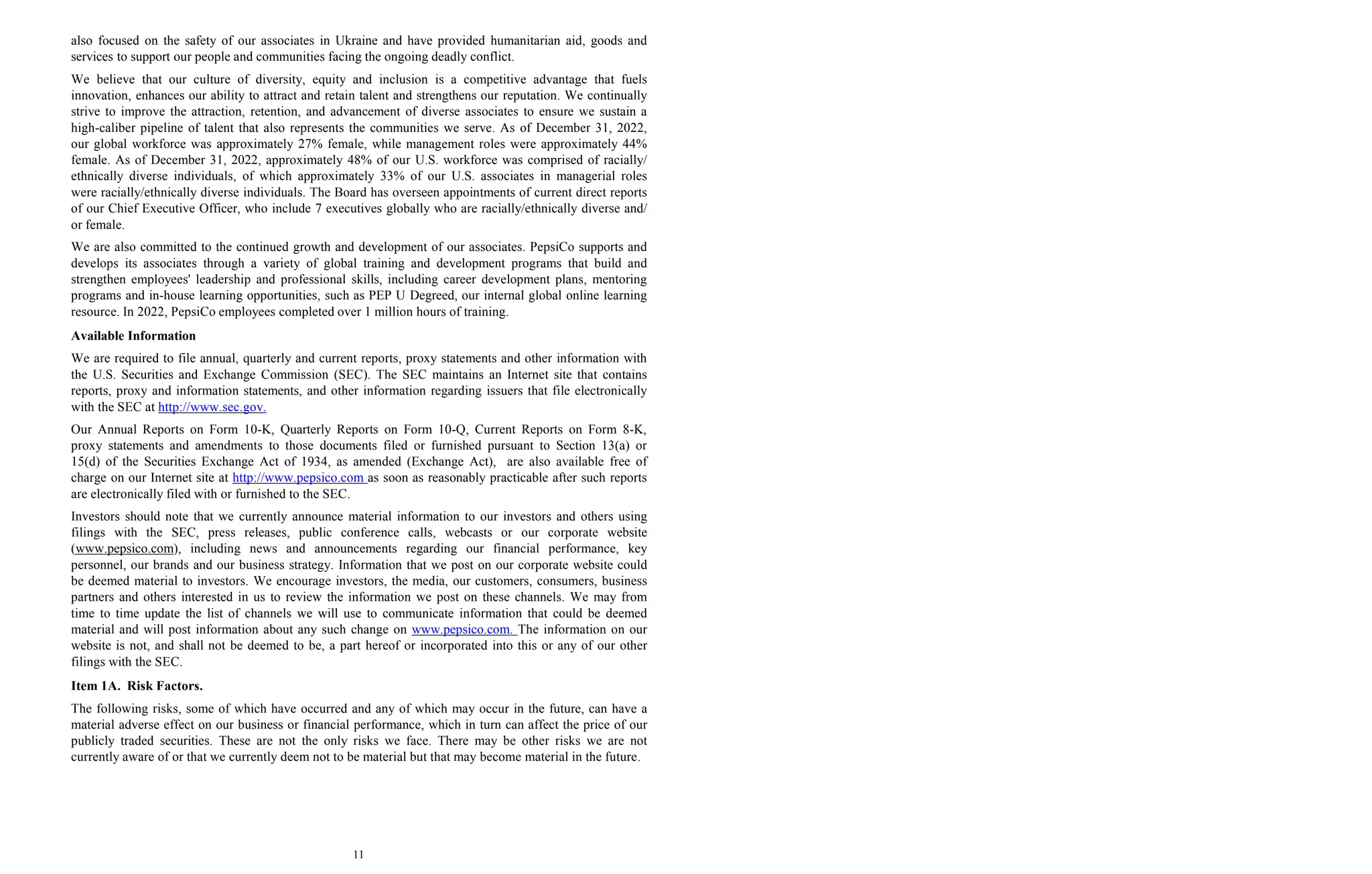 11
also focused on the safety of our associates in Ukraine and have provided humanitarian aid, goods and
services to support our people and communities facing the ongoing deadly conflict.
We believe that our culture of diversity, equity and inclusion is a competitive advantage that fuels
innovation, enhances our ability to attract and retain talent and strengthens our reputation. We continually
strive to improve the attraction, retention, and advancement of diverse associates to ensure we sustain a
high-caliber pipeline of talent that also represents the communities we serve. As of December 31, 2022,
our global workforce was approximately 27% female, while management roles were approximately 44%
female. As of December 31, 2022, approximately 48% of our U.S. workforce was comprised of racially/
ethnically diverse individuals, of which approximately 33% of our U.S. associates in managerial roles
were racially/ethnically diverse individuals. The Board has overseen appointments of current direct reports
of our Chief Executive Officer, who include 7 executives globally who are racially/ethnically diverse and/
or female.
We are also committed to the continued growth and development of our associates. PepsiCo supports and
develops its associates through a variety of global training and development programs that build and
strengthen employees' leadership and professional skills, including career development plans, mentoring
programs and in-house learning opportunities, such as PEP U Degreed, our internal global online learning
resource. In 2022, PepsiCo employees completed over 1 million hours of training.
Available Information
We are required to file annual, quarterly and current reports, proxy statements and other information with
the U.S. Securities and Exchange Commission (SEC). The SEC maintains an Internet site that contains
reports, proxy and information statements, and other information regarding issuers that file electronically
with the SEC at http://www.sec.gov.
Our Annual Reports on Form 10-K, Quarterly Reports on Form 10-Q, Current Reports on Form 8-K,
proxy statements and amendments to those documents filed or furnished pursuant to Section 13(a) or
15(d) of the Securities Exchange Act of 1934, as amended (Exchange Act), are also available free of
charge on our Internet site at http://www.pepsico.com as soon as reasonably practicable after such reports
are electronically filed with or furnished to the SEC.
Investors should note that we currently announce material information to our investors and others using
filings with the SEC, press releases, public conference calls, webcasts or our corporate website
(www.pepsico.com), including news and announcements regarding our financial performance, key
personnel, our brands and our business strategy. Information that we post on our corporate website could
be deemed material to investors. We encourage investors, the media, our customers, consumers, business
partners and others interested in us to review the information we post on these channels. We may from
time to time update the list of channels we will use to communicate information that could be deemed
material and will post information about any such change on www.pepsico.com. The information on our
website is not, and shall not be deemed to be, a part hereof or incorporated into this or any of our other
filings with the SEC.
Item 1A. Risk Factors.
The following risks, some of which have occurred and any of which may occur in the future, can have a
material adverse effect on our business or financial performance, which in turn can affect the price of our
publicly traded securities. These are not the only risks we face. There may be other risks we are not
currently aware of or that we currently deem not to be material but that may become material in the future.
 