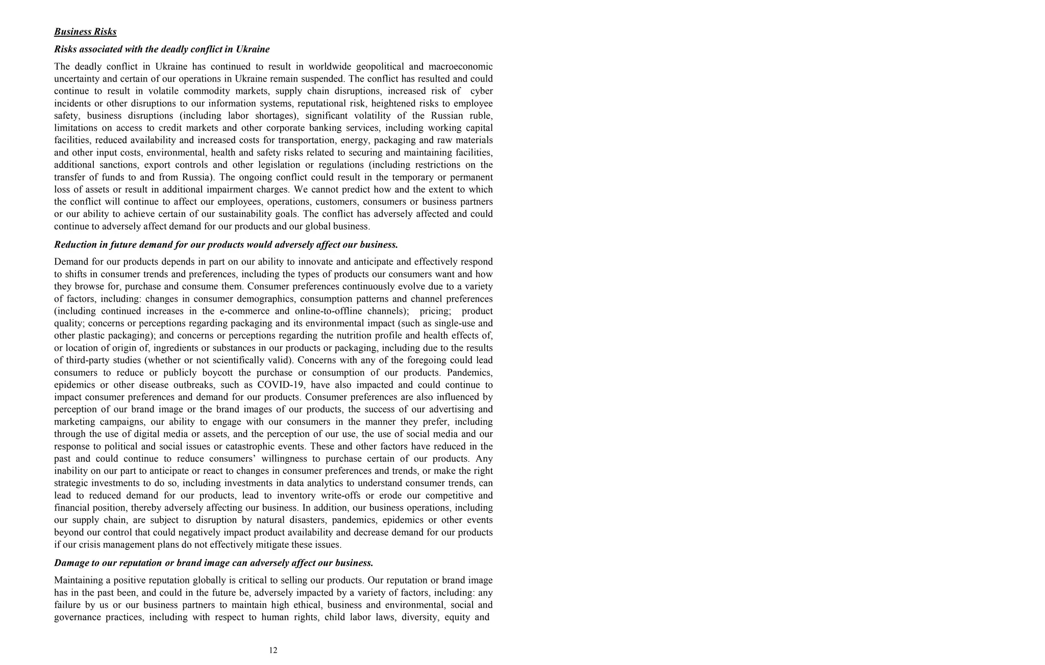 12
Business Risks
Risks associated with the deadly conflict in Ukraine
The deadly conflict in Ukraine has continued to result in worldwide geopolitical and macroeconomic
uncertainty and certain of our operations in Ukraine remain suspended. The conflict has resulted and could
continue to result in volatile commodity markets, supply chain disruptions, increased risk of cyber
incidents or other disruptions to our information systems, reputational risk, heightened risks to employee
safety, business disruptions (including labor shortages), significant volatility of the Russian ruble,
limitations on access to credit markets and other corporate banking services, including working capital
facilities, reduced availability and increased costs for transportation, energy, packaging and raw materials
and other input costs, environmental, health and safety risks related to securing and maintaining facilities,
additional sanctions, export controls and other legislation or regulations (including restrictions on the
transfer of funds to and from Russia). The ongoing conflict could result in the temporary or permanent
loss of assets or result in additional impairment charges. We cannot predict how and the extent to which
the conflict will continue to affect our employees, operations, customers, consumers or business partners
or our ability to achieve certain of our sustainability goals. The conflict has adversely affected and could
continue to adversely affect demand for our products and our global business.
Reduction in future demand for our products would adversely affect our business.
Demand for our products depends in part on our ability to innovate and anticipate and effectively respond
to shifts in consumer trends and preferences, including the types of products our consumers want and how
they browse for, purchase and consume them. Consumer preferences continuously evolve due to a variety
of factors, including: changes in consumer demographics, consumption patterns and channel preferences
(including continued increases in the e-commerce and online-to-offline channels); pricing; product
quality; concerns or perceptions regarding packaging and its environmental impact (such as single-use and
other plastic packaging); and concerns or perceptions regarding the nutrition profile and health effects of,
or location of origin of, ingredients or substances in our products or packaging, including due to the results
of third-party studies (whether or not scientifically valid). Concerns with any of the foregoing could lead
consumers to reduce or publicly boycott the purchase or consumption of our products. Pandemics,
epidemics or other disease outbreaks, such as COVID-19, have also impacted and could continue to
impact consumer preferences and demand for our products. Consumer preferences are also influenced by
perception of our brand image or the brand images of our products, the success of our advertising and
marketing campaigns, our ability to engage with our consumers in the manner they prefer, including
through the use of digital media or assets, and the perception of our use, the use of social media and our
response to political and social issues or catastrophic events. These and other factors have reduced in the
past and could continue to reduce consumers’ willingness to purchase certain of our products. Any
inability on our part to anticipate or react to changes in consumer preferences and trends, or make the right
strategic investments to do so, including investments in data analytics to understand consumer trends, can
lead to reduced demand for our products, lead to inventory write-offs or erode our competitive and
financial position, thereby adversely affecting our business. In addition, our business operations, including
our supply chain, are subject to disruption by natural disasters, pandemics, epidemics or other events
beyond our control that could negatively impact product availability and decrease demand for our products
if our crisis management plans do not effectively mitigate these issues.
Damage to our reputation or brand image can adversely affect our business.
Maintaining a positive reputation globally is critical to selling our products. Our reputation or brand image
has in the past been, and could in the future be, adversely impacted by a variety of factors, including: any
failure by us or our business partners to maintain high ethical, business and environmental, social and
governance practices, including with respect to human rights, child labor laws, diversity, equity and
 