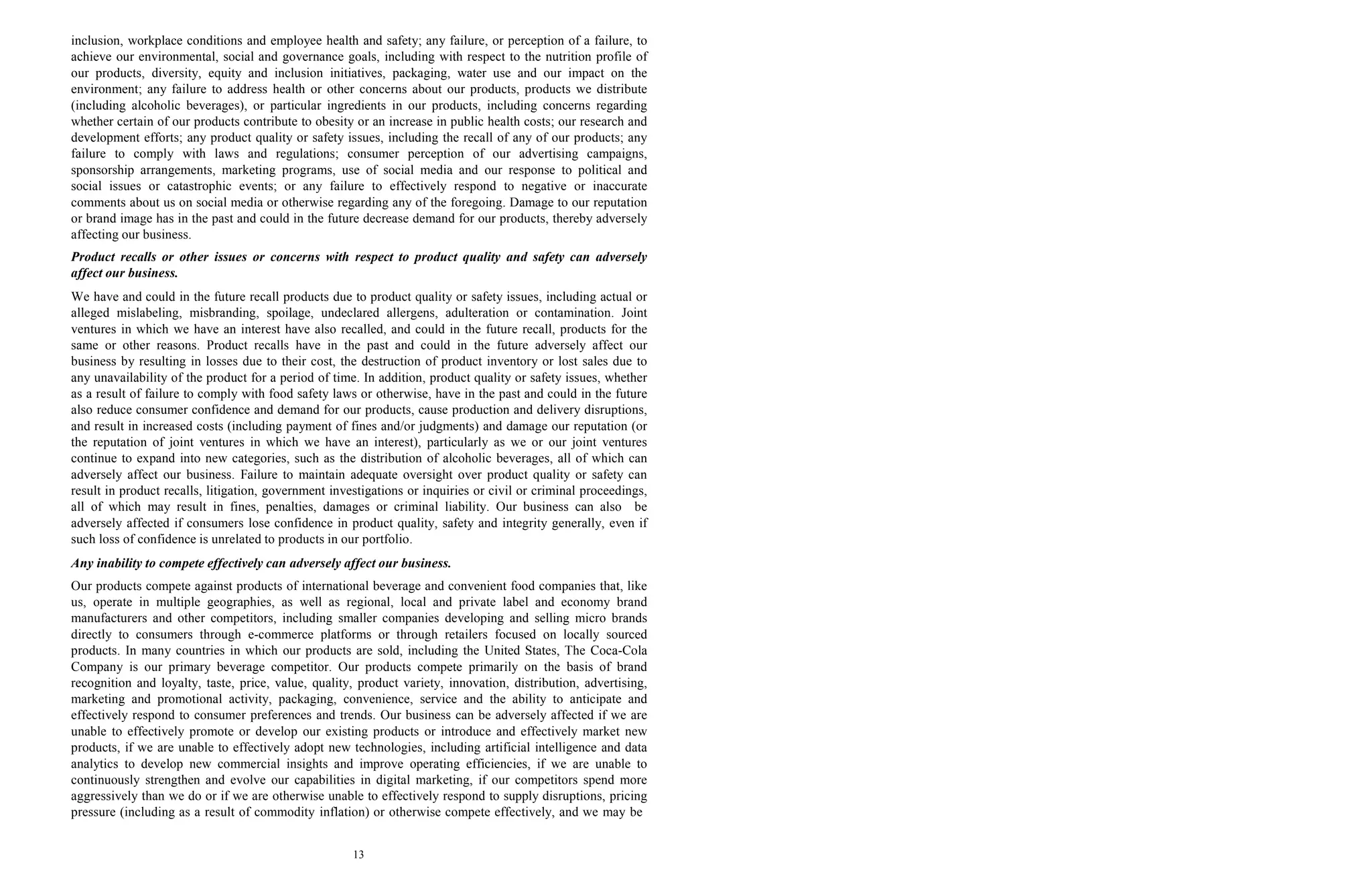 13
inclusion, workplace conditions and employee health and safety; any failure, or perception of a failure, to
achieve our environmental, social and governance goals, including with respect to the nutrition profile of
our products, diversity, equity and inclusion initiatives, packaging, water use and our impact on the
environment; any failure to address health or other concerns about our products, products we distribute
(including alcoholic beverages), or particular ingredients in our products, including concerns regarding
whether certain of our products contribute to obesity or an increase in public health costs; our research and
development efforts; any product quality or safety issues, including the recall of any of our products; any
failure to comply with laws and regulations; consumer perception of our advertising campaigns,
sponsorship arrangements, marketing programs, use of social media and our response to political and
social issues or catastrophic events; or any failure to effectively respond to negative or inaccurate
comments about us on social media or otherwise regarding any of the foregoing. Damage to our reputation
or brand image has in the past and could in the future decrease demand for our products, thereby adversely
affecting our business.
Product recalls or other issues or concerns with respect to product quality and safety can adversely
affect our business.
We have and could in the future recall products due to product quality or safety issues, including actual or
alleged mislabeling, misbranding, spoilage, undeclared allergens, adulteration or contamination. Joint
ventures in which we have an interest have also recalled, and could in the future recall, products for the
same or other reasons. Product recalls have in the past and could in the future adversely affect our
business by resulting in losses due to their cost, the destruction of product inventory or lost sales due to
any unavailability of the product for a period of time. In addition, product quality or safety issues, whether
as a result of failure to comply with food safety laws or otherwise, have in the past and could in the future
also reduce consumer confidence and demand for our products, cause production and delivery disruptions,
and result in increased costs (including payment of fines and/or judgments) and damage our reputation (or
the reputation of joint ventures in which we have an interest), particularly as we or our joint ventures
continue to expand into new categories, such as the distribution of alcoholic beverages, all of which can
adversely affect our business. Failure to maintain adequate oversight over product quality or safety can
result in product recalls, litigation, government investigations or inquiries or civil or criminal proceedings,
all of which may result in fines, penalties, damages or criminal liability. Our business can also be
adversely affected if consumers lose confidence in product quality, safety and integrity generally, even if
such loss of confidence is unrelated to products in our portfolio.
Any inability to compete effectively can adversely affect our business.
Our products compete against products of international beverage and convenient food companies that, like
us, operate in multiple geographies, as well as regional, local and private label and economy brand
manufacturers and other competitors, including smaller companies developing and selling micro brands
directly to consumers through e-commerce platforms or through retailers focused on locally sourced
products. In many countries in which our products are sold, including the United States, The Coca-Cola
Company is our primary beverage competitor. Our products compete primarily on the basis of brand
recognition and loyalty, taste, price, value, quality, product variety, innovation, distribution, advertising,
marketing and promotional activity, packaging, convenience, service and the ability to anticipate and
effectively respond to consumer preferences and trends. Our business can be adversely affected if we are
unable to effectively promote or develop our existing products or introduce and effectively market new
products, if we are unable to effectively adopt new technologies, including artificial intelligence and data
analytics to develop new commercial insights and improve operating efficiencies, if we are unable to
continuously strengthen and evolve our capabilities in digital marketing, if our competitors spend more
aggressively than we do or if we are otherwise unable to effectively respond to supply disruptions, pricing
pressure (including as a result of commodity inflation) or otherwise compete effectively, and we may be
 