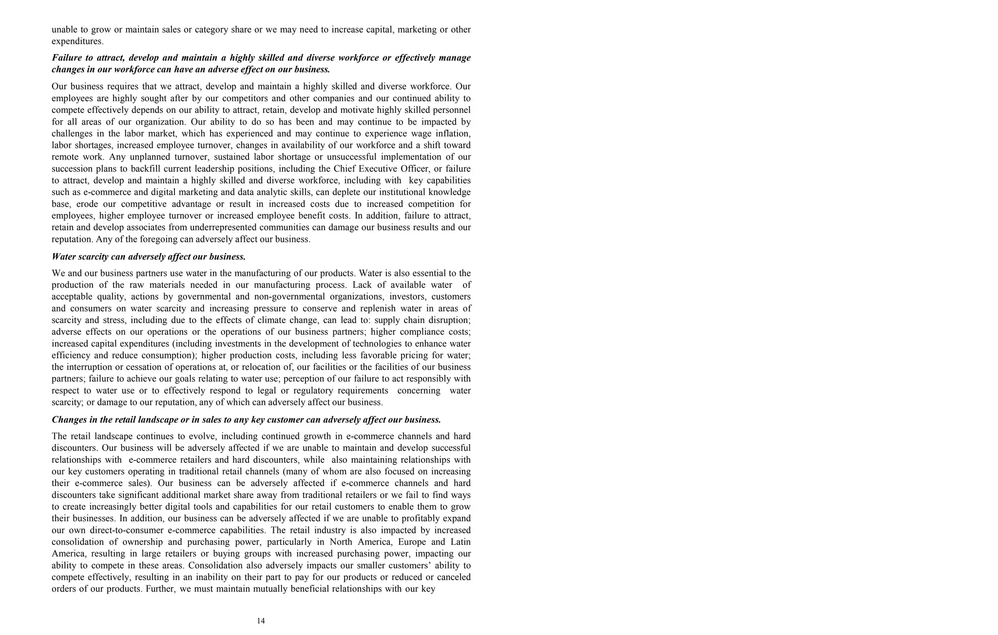 14
unable to grow or maintain sales or category share or we may need to increase capital, marketing or other
expenditures.
Failure to attract, develop and maintain a highly skilled and diverse workforce or effectively manage
changes in our workforce can have an adverse effect on our business.
Our business requires that we attract, develop and maintain a highly skilled and diverse workforce. Our
employees are highly sought after by our competitors and other companies and our continued ability to
compete effectively depends on our ability to attract, retain, develop and motivate highly skilled personnel
for all areas of our organization. Our ability to do so has been and may continue to be impacted by
challenges in the labor market, which has experienced and may continue to experience wage inflation,
labor shortages, increased employee turnover, changes in availability of our workforce and a shift toward
remote work. Any unplanned turnover, sustained labor shortage or unsuccessful implementation of our
succession plans to backfill current leadership positions, including the Chief Executive Officer, or failure
to attract, develop and maintain a highly skilled and diverse workforce, including with key capabilities
such as e-commerce and digital marketing and data analytic skills, can deplete our institutional knowledge
base, erode our competitive advantage or result in increased costs due to increased competition for
employees, higher employee turnover or increased employee benefit costs. In addition, failure to attract,
retain and develop associates from underrepresented communities can damage our business results and our
reputation. Any of the foregoing can adversely affect our business.
Water scarcity can adversely affect our business.
We and our business partners use water in the manufacturing of our products. Water is also essential to the
production of the raw materials needed in our manufacturing process. Lack of available water of
acceptable quality, actions by governmental and non-governmental organizations, investors, customers
and consumers on water scarcity and increasing pressure to conserve and replenish water in areas of
scarcity and stress, including due to the effects of climate change, can lead to: supply chain disruption;
adverse effects on our operations or the operations of our business partners; higher compliance costs;
increased capital expenditures (including investments in the development of technologies to enhance water
efficiency and reduce consumption); higher production costs, including less favorable pricing for water;
the interruption or cessation of operations at, or relocation of, our facilities or the facilities of our business
partners; failure to achieve our goals relating to water use; perception of our failure to act responsibly with
respect to water use or to effectively respond to legal or regulatory requirements concerning water
scarcity; or damage to our reputation, any of which can adversely affect our business.
Changes in the retail landscape or in sales to any key customer can adversely affect our business.
The retail landscape continues to evolve, including continued growth in e-commerce channels and hard
discounters. Our business will be adversely affected if we are unable to maintain and develop successful
relationships with e-commerce retailers and hard discounters, while also maintaining relationships with
our key customers operating in traditional retail channels (many of whom are also focused on increasing
their e-commerce sales). Our business can be adversely affected if e-commerce channels and hard
discounters take significant additional market share away from traditional retailers or we fail to find ways
to create increasingly better digital tools and capabilities for our retail customers to enable them to grow
their businesses. In addition, our business can be adversely affected if we are unable to profitably expand
our own direct-to-consumer e-commerce capabilities. The retail industry is also impacted by increased
consolidation of ownership and purchasing power, particularly in North America, Europe and Latin
America, resulting in large retailers or buying groups with increased purchasing power, impacting our
ability to compete in these areas. Consolidation also adversely impacts our smaller customers’ ability to
compete effectively, resulting in an inability on their part to pay for our products or reduced or canceled
orders of our products. Further, we must maintain mutually beneficial relationships with our key
 