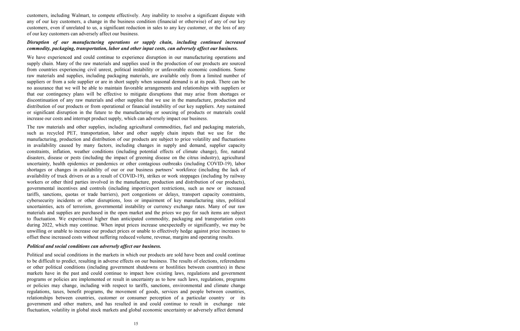 15
customers, including Walmart, to compete effectively. Any inability to resolve a significant dispute with
any of our key customers, a change in the business condition (financial or otherwise) of any of our key
customers, even if unrelated to us, a significant reduction in sales to any key customer, or the loss of any
of our key customers can adversely affect our business.
Disruption of our manufacturing operations or supply chain, including continued increased
commodity, packaging, transportation, labor and other input costs, can adversely affect our business.
We have experienced and could continue to experience disruption in our manufacturing operations and
supply chain. Many of the raw materials and supplies used in the production of our products are sourced
from countries experiencing civil unrest, political instability or unfavorable economic conditions. Some
raw materials and supplies, including packaging materials, are available only from a limited number of
suppliers or from a sole supplier or are in short supply when seasonal demand is at its peak. There can be
no assurance that we will be able to maintain favorable arrangements and relationships with suppliers or
that our contingency plans will be effective to mitigate disruptions that may arise from shortages or
discontinuation of any raw materials and other supplies that we use in the manufacture, production and
distribution of our products or from operational or financial instability of our key suppliers. Any sustained
or significant disruption in the future to the manufacturing or sourcing of products or materials could
increase our costs and interrupt product supply, which can adversely impact our business.
The raw materials and other supplies, including agricultural commodities, fuel and packaging materials,
such as recycled PET, transportation, labor and other supply chain inputs that we use for the
manufacturing, production and distribution of our products are subject to price volatility and fluctuations
in availability caused by many factors, including changes in supply and demand, supplier capacity
constraints, inflation, weather conditions (including potential effects of climate change), fire, natural
disasters, disease or pests (including the impact of greening disease on the citrus industry), agricultural
uncertainty, health epidemics or pandemics or other contagious outbreaks (including COVID-19), labor
shortages or changes in availability of our or our business partners’ workforce (including the lack of
availability of truck drivers or as a result of COVID-19), strikes or work stoppages (including by railway
workers or other third parties involved in the manufacture, production and distribution of our products),
governmental incentives and controls (including import/export restrictions, such as new or increased
tariffs, sanctions, quotas or trade barriers), port congestions or delays, transport capacity constraints,
cybersecurity incidents or other disruptions, loss or impairment of key manufacturing sites, political
uncertainties, acts of terrorism, governmental instability or currency exchange rates. Many of our raw
materials and supplies are purchased in the open market and the prices we pay for such items are subject
to fluctuation. We experienced higher than anticipated commodity, packaging and transportation costs
during 2022, which may continue. When input prices increase unexpectedly or significantly, we may be
unwilling or unable to increase our product prices or unable to effectively hedge against price increases to
offset these increased costs without suffering reduced volume, revenue, margins and operating results.
Political and social conditions can adversely affect our business.
Political and social conditions in the markets in which our products are sold have been and could continue
to be difficult to predict, resulting in adverse effects on our business. The results of elections, referendums
or other political conditions (including government shutdowns or hostilities between countries) in these
markets have in the past and could continue to impact how existing laws, regulations and government
programs or policies are implemented or result in uncertainty as to how such laws, regulations, programs
or policies may change, including with respect to tariffs, sanctions, environmental and climate change
regulations, taxes, benefit programs, the movement of goods, services and people between countries,
relationships between countries, customer or consumer perception of a particular country or its
government and other matters, and has resulted in and could continue to result in exchange rate
fluctuation, volatility in global stock markets and global economic uncertainty or adversely affect demand
 