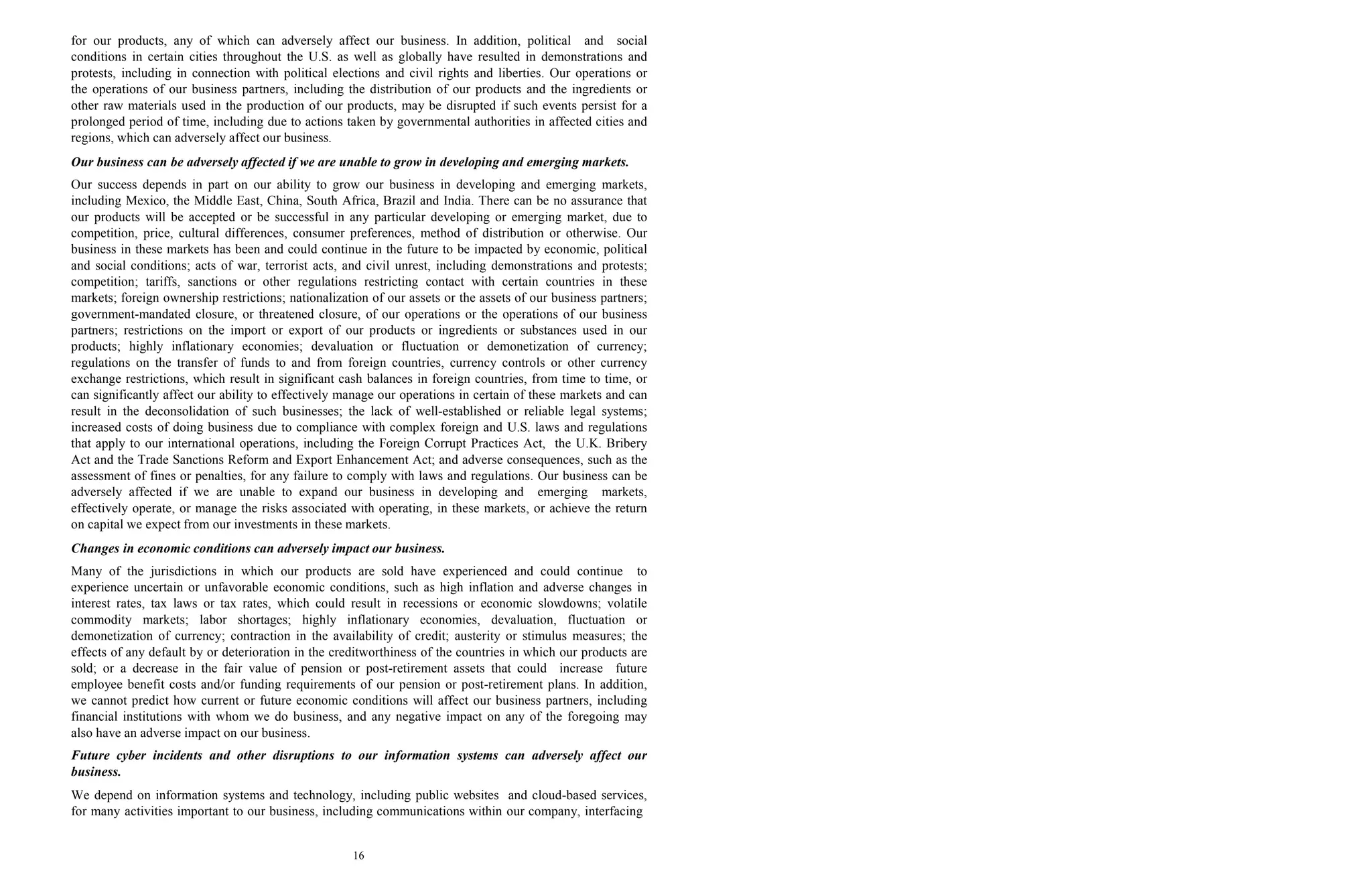 16
for our products, any of which can adversely affect our business. In addition, political and social
conditions in certain cities throughout the U.S. as well as globally have resulted in demonstrations and
protests, including in connection with political elections and civil rights and liberties. Our operations or
the operations of our business partners, including the distribution of our products and the ingredients or
other raw materials used in the production of our products, may be disrupted if such events persist for a
prolonged period of time, including due to actions taken by governmental authorities in affected cities and
regions, which can adversely affect our business.
Our business can be adversely affected if we are unable to grow in developing and emerging markets.
Our success depends in part on our ability to grow our business in developing and emerging markets,
including Mexico, the Middle East, China, South Africa, Brazil and India. There can be no assurance that
our products will be accepted or be successful in any particular developing or emerging market, due to
competition, price, cultural differences, consumer preferences, method of distribution or otherwise. Our
business in these markets has been and could continue in the future to be impacted by economic, political
and social conditions; acts of war, terrorist acts, and civil unrest, including demonstrations and protests;
competition; tariffs, sanctions or other regulations restricting contact with certain countries in these
markets; foreign ownership restrictions; nationalization of our assets or the assets of our business partners;
government-mandated closure, or threatened closure, of our operations or the operations of our business
partners; restrictions on the import or export of our products or ingredients or substances used in our
products; highly inflationary economies; devaluation or fluctuation or demonetization of currency;
regulations on the transfer of funds to and from foreign countries, currency controls or other currency
exchange restrictions, which result in significant cash balances in foreign countries, from time to time, or
can significantly affect our ability to effectively manage our operations in certain of these markets and can
result in the deconsolidation of such businesses; the lack of well-established or reliable legal systems;
increased costs of doing business due to compliance with complex foreign and U.S. laws and regulations
that apply to our international operations, including the Foreign Corrupt Practices Act, the U.K. Bribery
Act and the Trade Sanctions Reform and Export Enhancement Act; and adverse consequences, such as the
assessment of fines or penalties, for any failure to comply with laws and regulations. Our business can be
adversely affected if we are unable to expand our business in developing and emerging markets,
effectively operate, or manage the risks associated with operating, in these markets, or achieve the return
on capital we expect from our investments in these markets.
Changes in economic conditions can adversely impact our business.
Many of the jurisdictions in which our products are sold have experienced and could continue to
experience uncertain or unfavorable economic conditions, such as high inflation and adverse changes in
interest rates, tax laws or tax rates, which could result in recessions or economic slowdowns; volatile
commodity markets; labor shortages; highly inflationary economies, devaluation, fluctuation or
demonetization of currency; contraction in the availability of credit; austerity or stimulus measures; the
effects of any default by or deterioration in the creditworthiness of the countries in which our products are
sold; or a decrease in the fair value of pension or post-retirement assets that could increase future
employee benefit costs and/or funding requirements of our pension or post-retirement plans. In addition,
we cannot predict how current or future economic conditions will affect our business partners, including
financial institutions with whom we do business, and any negative impact on any of the foregoing may
also have an adverse impact on our business.
Future cyber incidents and other disruptions to our information systems can adversely affect our
business.
We depend on information systems and technology, including public websites and cloud-based services,
for many activities important to our business, including communications within our company, interfacing
 