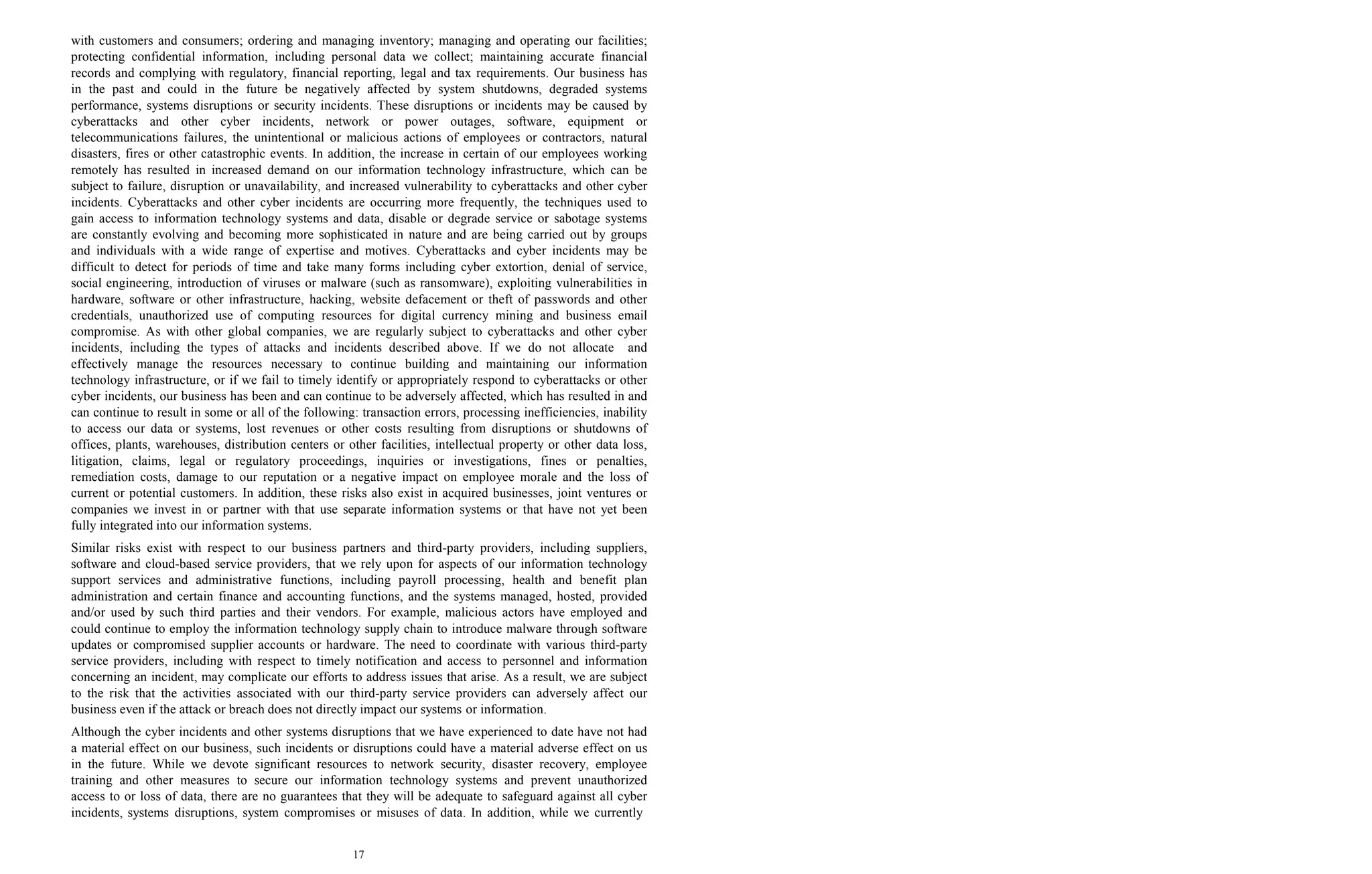 17
with customers and consumers; ordering and managing inventory; managing and operating our facilities;
protecting confidential information, including personal data we collect; maintaining accurate financial
records and complying with regulatory, financial reporting, legal and tax requirements. Our business has
in the past and could in the future be negatively affected by system shutdowns, degraded systems
performance, systems disruptions or security incidents. These disruptions or incidents may be caused by
cyberattacks and other cyber incidents, network or power outages, software, equipment or
telecommunications failures, the unintentional or malicious actions of employees or contractors, natural
disasters, fires or other catastrophic events. In addition, the increase in certain of our employees working
remotely has resulted in increased demand on our information technology infrastructure, which can be
subject to failure, disruption or unavailability, and increased vulnerability to cyberattacks and other cyber
incidents. Cyberattacks and other cyber incidents are occurring more frequently, the techniques used to
gain access to information technology systems and data, disable or degrade service or sabotage systems
are constantly evolving and becoming more sophisticated in nature and are being carried out by groups
and individuals with a wide range of expertise and motives. Cyberattacks and cyber incidents may be
difficult to detect for periods of time and take many forms including cyber extortion, denial of service,
social engineering, introduction of viruses or malware (such as ransomware), exploiting vulnerabilities in
hardware, software or other infrastructure, hacking, website defacement or theft of passwords and other
credentials, unauthorized use of computing resources for digital currency mining and business email
compromise. As with other global companies, we are regularly subject to cyberattacks and other cyber
incidents, including the types of attacks and incidents described above. If we do not allocate and
effectively manage the resources necessary to continue building and maintaining our information
technology infrastructure, or if we fail to timely identify or appropriately respond to cyberattacks or other
cyber incidents, our business has been and can continue to be adversely affected, which has resulted in and
can continue to result in some or all of the following: transaction errors, processing inefficiencies, inability
to access our data or systems, lost revenues or other costs resulting from disruptions or shutdowns of
offices, plants, warehouses, distribution centers or other facilities, intellectual property or other data loss,
litigation, claims, legal or regulatory proceedings, inquiries or investigations, fines or penalties,
remediation costs, damage to our reputation or a negative impact on employee morale and the loss of
current or potential customers. In addition, these risks also exist in acquired businesses, joint ventures or
companies we invest in or partner with that use separate information systems or that have not yet been
fully integrated into our information systems.
Similar risks exist with respect to our business partners and third-party providers, including suppliers,
software and cloud-based service providers, that we rely upon for aspects of our information technology
support services and administrative functions, including payroll processing, health and benefit plan
administration and certain finance and accounting functions, and the systems managed, hosted, provided
and/or used by such third parties and their vendors. For example, malicious actors have employed and
could continue to employ the information technology supply chain to introduce malware through software
updates or compromised supplier accounts or hardware. The need to coordinate with various third-party
service providers, including with respect to timely notification and access to personnel and information
concerning an incident, may complicate our efforts to address issues that arise. As a result, we are subject
to the risk that the activities associated with our third-party service providers can adversely affect our
business even if the attack or breach does not directly impact our systems or information.
Although the cyber incidents and other systems disruptions that we have experienced to date have not had
a material effect on our business, such incidents or disruptions could have a material adverse effect on us
in the future. While we devote significant resources to network security, disaster recovery, employee
training and other measures to secure our information technology systems and prevent unauthorized
access to or loss of data, there are no guarantees that they will be adequate to safeguard against all cyber
incidents, systems disruptions, system compromises or misuses of data. In addition, while we currently
 