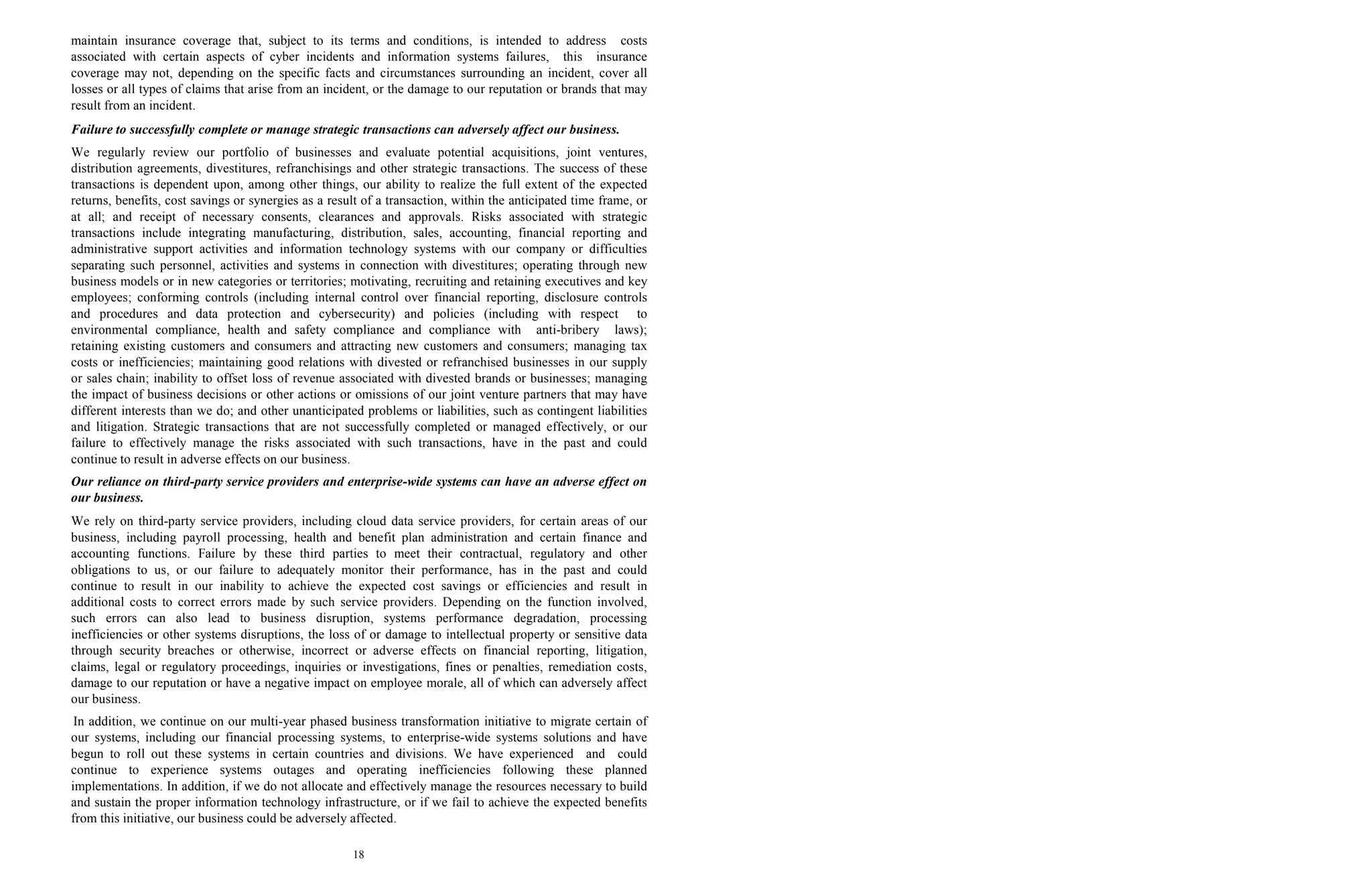 18
maintain insurance coverage that, subject to its terms and conditions, is intended to address costs
associated with certain aspects of cyber incidents and information systems failures, this insurance
coverage may not, depending on the specific facts and circumstances surrounding an incident, cover all
losses or all types of claims that arise from an incident, or the damage to our reputation or brands that may
result from an incident.
Failure to successfully complete or manage strategic transactions can adversely affect our business.
We regularly review our portfolio of businesses and evaluate potential acquisitions, joint ventures,
distribution agreements, divestitures, refranchisings and other strategic transactions. The success of these
transactions is dependent upon, among other things, our ability to realize the full extent of the expected
returns, benefits, cost savings or synergies as a result of a transaction, within the anticipated time frame, or
at all; and receipt of necessary consents, clearances and approvals. Risks associated with strategic
transactions include integrating manufacturing, distribution, sales, accounting, financial reporting and
administrative support activities and information technology systems with our company or difficulties
separating such personnel, activities and systems in connection with divestitures; operating through new
business models or in new categories or territories; motivating, recruiting and retaining executives and key
employees; conforming controls (including internal control over financial reporting, disclosure controls
and procedures and data protection and cybersecurity) and policies (including with respect to
environmental compliance, health and safety compliance and compliance with anti-bribery laws);
retaining existing customers and consumers and attracting new customers and consumers; managing tax
costs or inefficiencies; maintaining good relations with divested or refranchised businesses in our supply
or sales chain; inability to offset loss of revenue associated with divested brands or businesses; managing
the impact of business decisions or other actions or omissions of our joint venture partners that may have
different interests than we do; and other unanticipated problems or liabilities, such as contingent liabilities
and litigation. Strategic transactions that are not successfully completed or managed effectively, or our
failure to effectively manage the risks associated with such transactions, have in the past and could
continue to result in adverse effects on our business.
Our reliance on third-party service providers and enterprise-wide systems can have an adverse effect on
our business.
We rely on third-party service providers, including cloud data service providers, for certain areas of our
business, including payroll processing, health and benefit plan administration and certain finance and
accounting functions. Failure by these third parties to meet their contractual, regulatory and other
obligations to us, or our failure to adequately monitor their performance, has in the past and could
continue to result in our inability to achieve the expected cost savings or efficiencies and result in
additional costs to correct errors made by such service providers. Depending on the function involved,
such errors can also lead to business disruption, systems performance degradation, processing
inefficiencies or other systems disruptions, the loss of or damage to intellectual property or sensitive data
through security breaches or otherwise, incorrect or adverse effects on financial reporting, litigation,
claims, legal or regulatory proceedings, inquiries or investigations, fines or penalties, remediation costs,
damage to our reputation or have a negative impact on employee morale, all of which can adversely affect
our business.
In addition, we continue on our multi-year phased business transformation initiative to migrate certain of
our systems, including our financial processing systems, to enterprise-wide systems solutions and have
begun to roll out these systems in certain countries and divisions. We have experienced and could
continue to experience systems outages and operating inefficiencies following these planned
implementations. In addition, if we do not allocate and effectively manage the resources necessary to build
and sustain the proper information technology infrastructure, or if we fail to achieve the expected benefits
from this initiative, our business could be adversely affected.
 