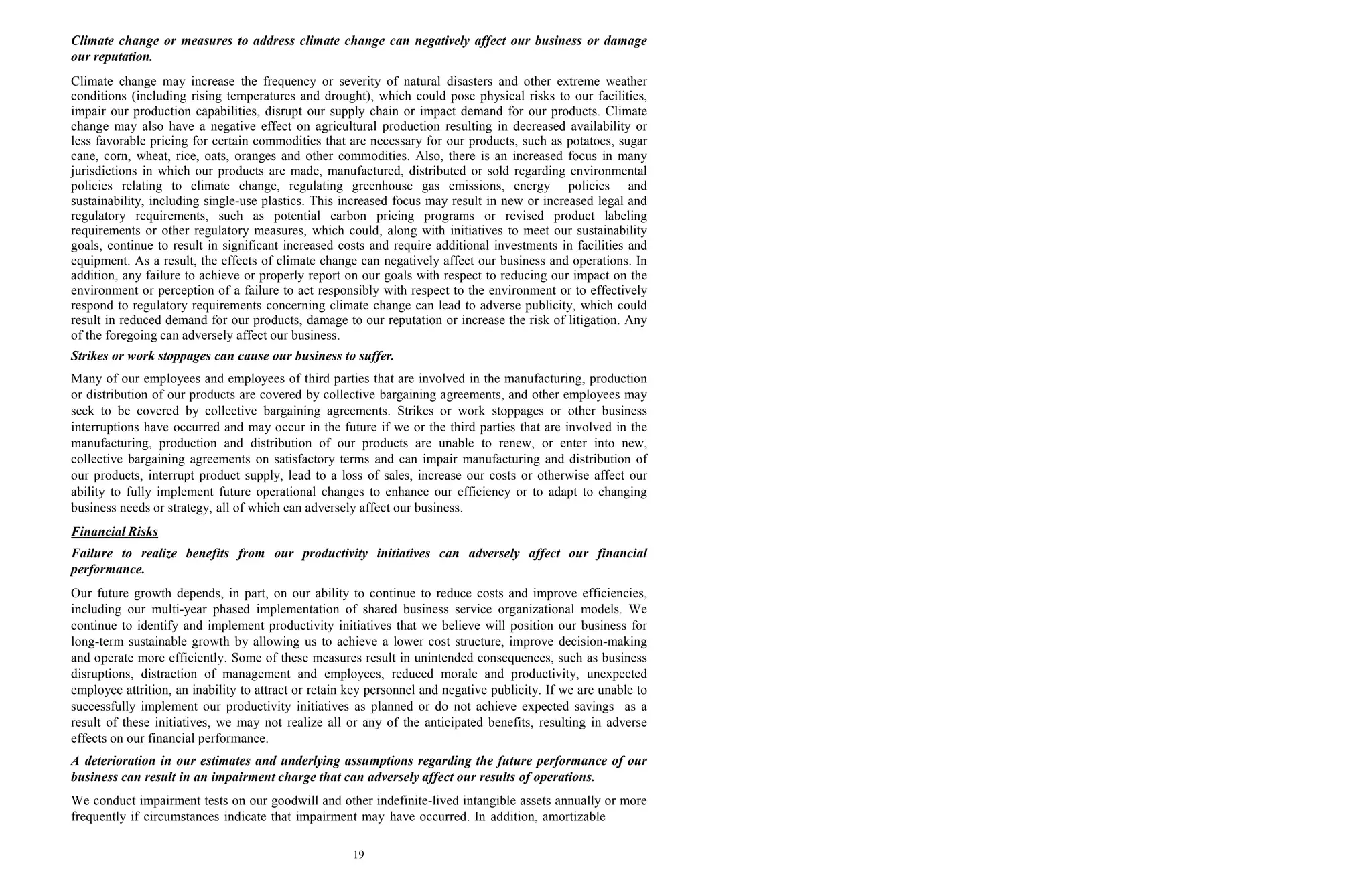 19
Climate change or measures to address climate change can negatively affect our business or damage
our reputation.
Climate change may increase the frequency or severity of natural disasters and other extreme weather
conditions (including rising temperatures and drought), which could pose physical risks to our facilities,
impair our production capabilities, disrupt our supply chain or impact demand for our products. Climate
change may also have a negative effect on agricultural production resulting in decreased availability or
less favorable pricing for certain commodities that are necessary for our products, such as potatoes, sugar
cane, corn, wheat, rice, oats, oranges and other commodities. Also, there is an increased focus in many
jurisdictions in which our products are made, manufactured, distributed or sold regarding environmental
policies relating to climate change, regulating greenhouse gas emissions, energy policies and
sustainability, including single-use plastics. This increased focus may result in new or increased legal and
regulatory requirements, such as potential carbon pricing programs or revised product labeling
requirements or other regulatory measures, which could, along with initiatives to meet our sustainability
goals, continue to result in significant increased costs and require additional investments in facilities and
equipment. As a result, the effects of climate change can negatively affect our business and operations. In
addition, any failure to achieve or properly report on our goals with respect to reducing our impact on the
environment or perception of a failure to act responsibly with respect to the environment or to effectively
respond to regulatory requirements concerning climate change can lead to adverse publicity, which could
result in reduced demand for our products, damage to our reputation or increase the risk of litigation. Any
of the foregoing can adversely affect our business.
Strikes or work stoppages can cause our business to suffer.
Many of our employees and employees of third parties that are involved in the manufacturing, production
or distribution of our products are covered by collective bargaining agreements, and other employees may
seek to be covered by collective bargaining agreements. Strikes or work stoppages or other business
interruptions have occurred and may occur in the future if we or the third parties that are involved in the
manufacturing, production and distribution of our products are unable to renew, or enter into new,
collective bargaining agreements on satisfactory terms and can impair manufacturing and distribution of
our products, interrupt product supply, lead to a loss of sales, increase our costs or otherwise affect our
ability to fully implement future operational changes to enhance our efficiency or to adapt to changing
business needs or strategy, all of which can adversely affect our business.
Financial Risks
Failure to realize benefits from our productivity initiatives can adversely affect our financial
performance.
Our future growth depends, in part, on our ability to continue to reduce costs and improve efficiencies,
including our multi-year phased implementation of shared business service organizational models. We
continue to identify and implement productivity initiatives that we believe will position our business for
long-term sustainable growth by allowing us to achieve a lower cost structure, improve decision-making
and operate more efficiently. Some of these measures result in unintended consequences, such as business
disruptions, distraction of management and employees, reduced morale and productivity, unexpected
employee attrition, an inability to attract or retain key personnel and negative publicity. If we are unable to
successfully implement our productivity initiatives as planned or do not achieve expected savings as a
result of these initiatives, we may not realize all or any of the anticipated benefits, resulting in adverse
effects on our financial performance.
A deterioration in our estimates and underlying assumptions regarding the future performance of our
business can result in an impairment charge that can adversely affect our results of operations.
We conduct impairment tests on our goodwill and other indefinite-lived intangible assets annually or more
frequently if circumstances indicate that impairment may have occurred. In addition, amortizable
 