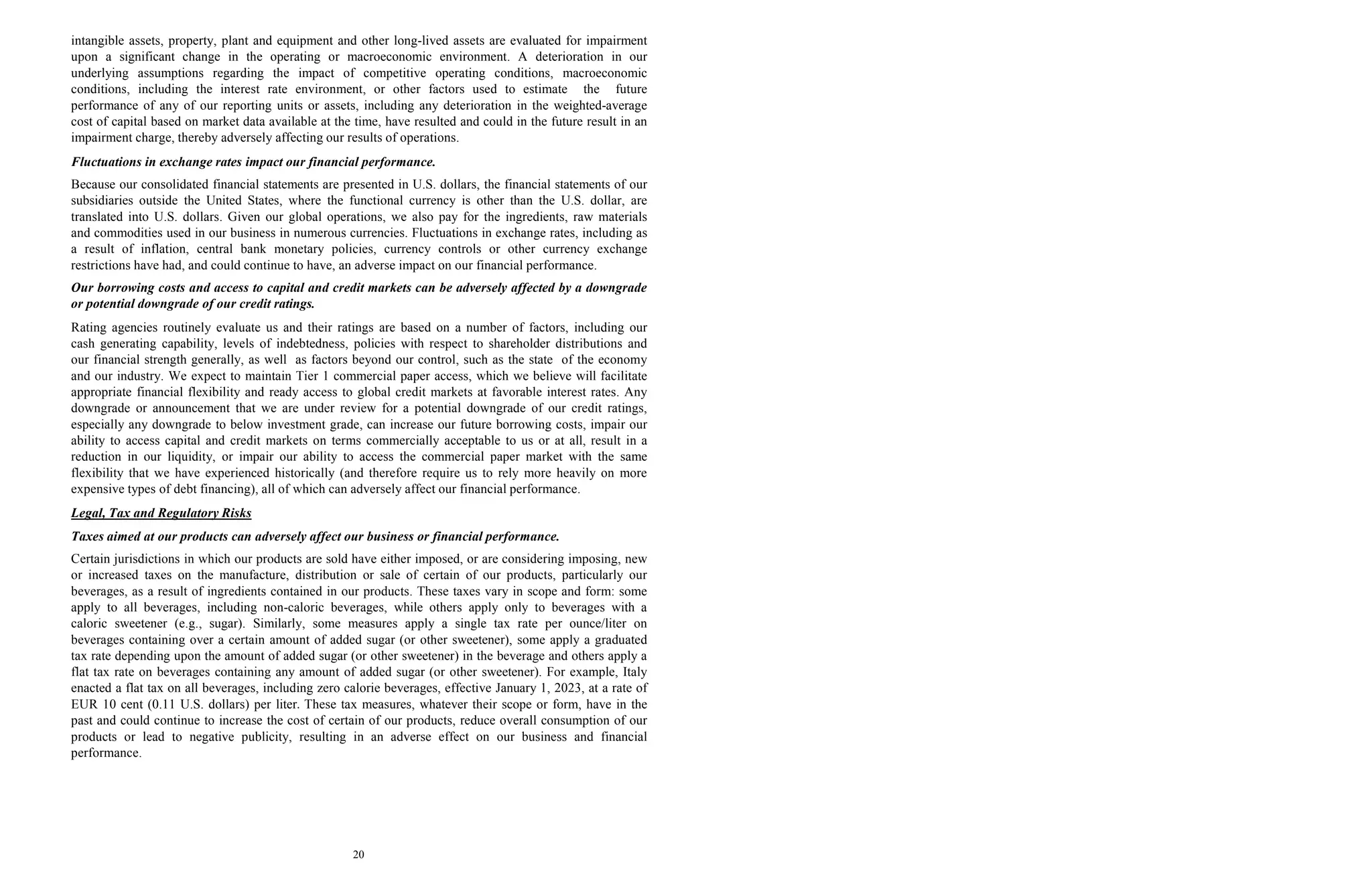 20
intangible assets, property, plant and equipment and other long-lived assets are evaluated for impairment
upon a significant change in the operating or macroeconomic environment. A deterioration in our
underlying assumptions regarding the impact of competitive operating conditions, macroeconomic
conditions, including the interest rate environment, or other factors used to estimate the future
performance of any of our reporting units or assets, including any deterioration in the weighted-average
cost of capital based on market data available at the time, have resulted and could in the future result in an
impairment charge, thereby adversely affecting our results of operations.
Fluctuations in exchange rates impact our financial performance.
Because our consolidated financial statements are presented in U.S. dollars, the financial statements of our
subsidiaries outside the United States, where the functional currency is other than the U.S. dollar, are
translated into U.S. dollars. Given our global operations, we also pay for the ingredients, raw materials
and commodities used in our business in numerous currencies. Fluctuations in exchange rates, including as
a result of inflation, central bank monetary policies, currency controls or other currency exchange
restrictions have had, and could continue to have, an adverse impact on our financial performance.
Our borrowing costs and access to capital and credit markets can be adversely affected by a downgrade
or potential downgrade of our credit ratings.
Rating agencies routinely evaluate us and their ratings are based on a number of factors, including our
cash generating capability, levels of indebtedness, policies with respect to shareholder distributions and
our financial strength generally, as well as factors beyond our control, such as the state of the economy
and our industry. We expect to maintain Tier 1 commercial paper access, which we believe will facilitate
appropriate financial flexibility and ready access to global credit markets at favorable interest rates. Any
downgrade or announcement that we are under review for a potential downgrade of our credit ratings,
especially any downgrade to below investment grade, can increase our future borrowing costs, impair our
ability to access capital and credit markets on terms commercially acceptable to us or at all, result in a
reduction in our liquidity, or impair our ability to access the commercial paper market with the same
flexibility that we have experienced historically (and therefore require us to rely more heavily on more
expensive types of debt financing), all of which can adversely affect our financial performance.
Legal, Tax and Regulatory Risks
Taxes aimed at our products can adversely affect our business or financial performance.
Certain jurisdictions in which our products are sold have either imposed, or are considering imposing, new
or increased taxes on the manufacture, distribution or sale of certain of our products, particularly our
beverages, as a result of ingredients contained in our products. These taxes vary in scope and form: some
apply to all beverages, including non-caloric beverages, while others apply only to beverages with a
caloric sweetener (e.g., sugar). Similarly, some measures apply a single tax rate per ounce/liter on
beverages containing over a certain amount of added sugar (or other sweetener), some apply a graduated
tax rate depending upon the amount of added sugar (or other sweetener) in the beverage and others apply a
flat tax rate on beverages containing any amount of added sugar (or other sweetener). For example, Italy
enacted a flat tax on all beverages, including zero calorie beverages, effective January 1, 2023, at a rate of
EUR 10 cent (0.11 U.S. dollars) per liter. These tax measures, whatever their scope or form, have in the
past and could continue to increase the cost of certain of our products, reduce overall consumption of our
products or lead to negative publicity, resulting in an adverse effect on our business and financial
performance.
 