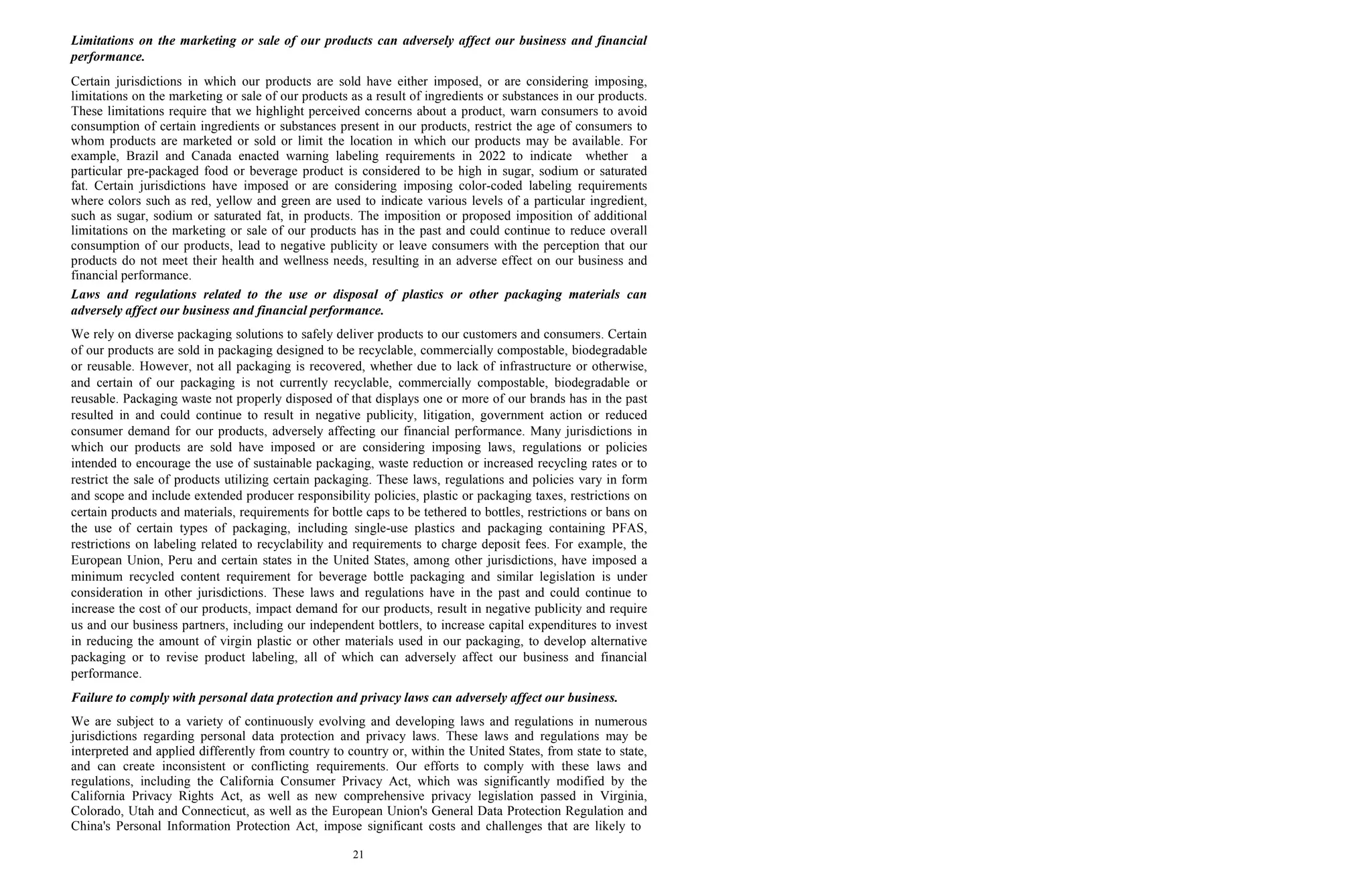 21
Limitations on the marketing or sale of our products can adversely affect our business and financial
performance.
Certain jurisdictions in which our products are sold have either imposed, or are considering imposing,
limitations on the marketing or sale of our products as a result of ingredients or substances in our products.
These limitations require that we highlight perceived concerns about a product, warn consumers to avoid
consumption of certain ingredients or substances present in our products, restrict the age of consumers to
whom products are marketed or sold or limit the location in which our products may be available. For
example, Brazil and Canada enacted warning labeling requirements in 2022 to indicate whether a
particular pre-packaged food or beverage product is considered to be high in sugar, sodium or saturated
fat. Certain jurisdictions have imposed or are considering imposing color-coded labeling requirements
where colors such as red, yellow and green are used to indicate various levels of a particular ingredient,
such as sugar, sodium or saturated fat, in products. The imposition or proposed imposition of additional
limitations on the marketing or sale of our products has in the past and could continue to reduce overall
consumption of our products, lead to negative publicity or leave consumers with the perception that our
products do not meet their health and wellness needs, resulting in an adverse effect on our business and
financial performance.
Laws and regulations related to the use or disposal of plastics or other packaging materials can
adversely affect our business and financial performance.
We rely on diverse packaging solutions to safely deliver products to our customers and consumers. Certain
of our products are sold in packaging designed to be recyclable, commercially compostable, biodegradable
or reusable. However, not all packaging is recovered, whether due to lack of infrastructure or otherwise,
and certain of our packaging is not currently recyclable, commercially compostable, biodegradable or
reusable. Packaging waste not properly disposed of that displays one or more of our brands has in the past
resulted in and could continue to result in negative publicity, litigation, government action or reduced
consumer demand for our products, adversely affecting our financial performance. Many jurisdictions in
which our products are sold have imposed or are considering imposing laws, regulations or policies
intended to encourage the use of sustainable packaging, waste reduction or increased recycling rates or to
restrict the sale of products utilizing certain packaging. These laws, regulations and policies vary in form
and scope and include extended producer responsibility policies, plastic or packaging taxes, restrictions on
certain products and materials, requirements for bottle caps to be tethered to bottles, restrictions or bans on
the use of certain types of packaging, including single-use plastics and packaging containing PFAS,
restrictions on labeling related to recyclability and requirements to charge deposit fees. For example, the
European Union, Peru and certain states in the United States, among other jurisdictions, have imposed a
minimum recycled content requirement for beverage bottle packaging and similar legislation is under
consideration in other jurisdictions. These laws and regulations have in the past and could continue to
increase the cost of our products, impact demand for our products, result in negative publicity and require
us and our business partners, including our independent bottlers, to increase capital expenditures to invest
in reducing the amount of virgin plastic or other materials used in our packaging, to develop alternative
packaging or to revise product labeling, all of which can adversely affect our business and financial
performance.
Failure to comply with personal data protection and privacy laws can adversely affect our business.
We are subject to a variety of continuously evolving and developing laws and regulations in numerous
jurisdictions regarding personal data protection and privacy laws. These laws and regulations may be
interpreted and applied differently from country to country or, within the United States, from state to state,
and can create inconsistent or conflicting requirements. Our efforts to comply with these laws and
regulations, including the California Consumer Privacy Act, which was significantly modified by the
California Privacy Rights Act, as well as new comprehensive privacy legislation passed in Virginia,
Colorado, Utah and Connecticut, as well as the European Union's General Data Protection Regulation and
China's Personal Information Protection Act, impose significant costs and challenges that are likely to
 