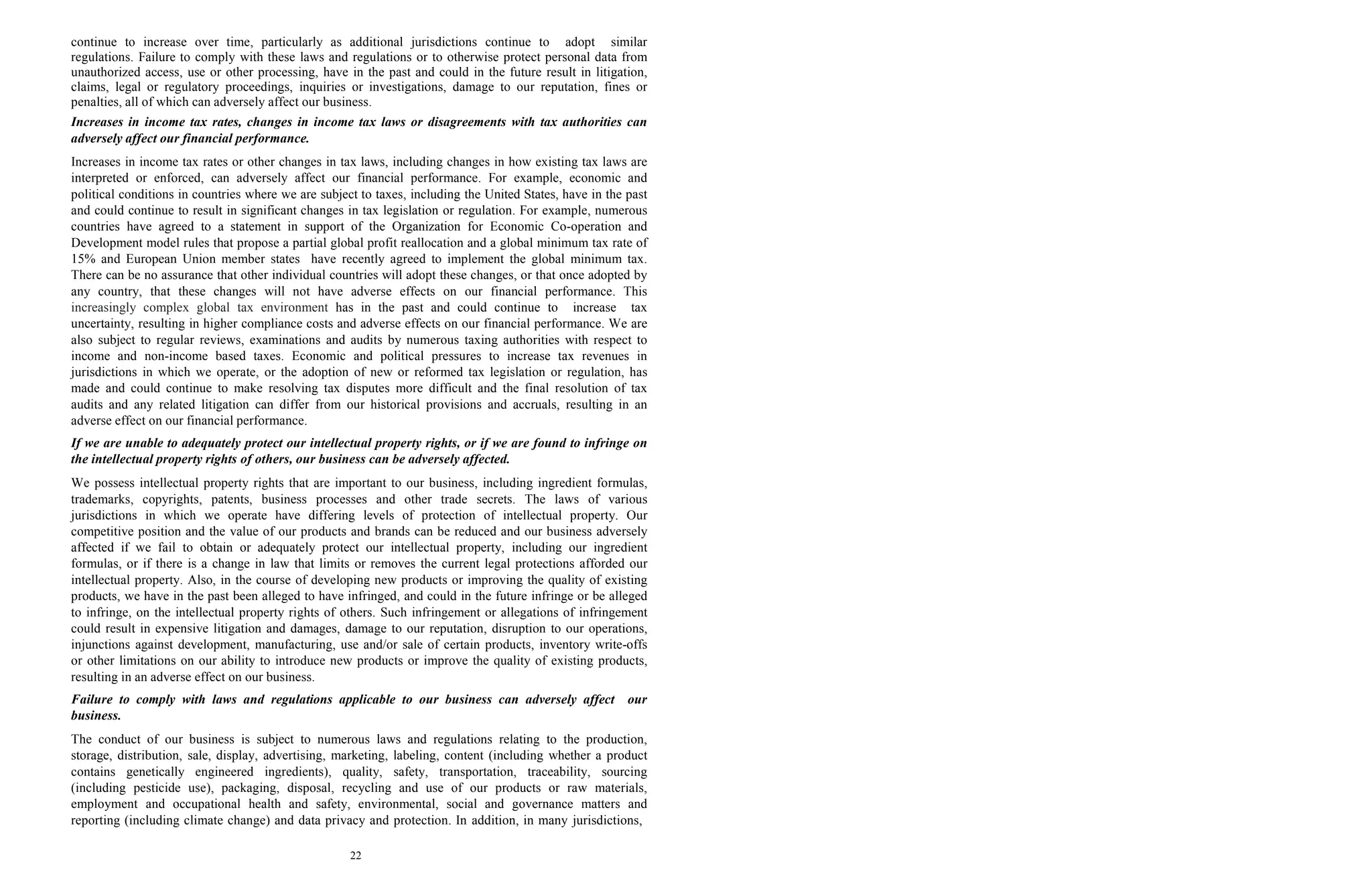 22
continue to increase over time, particularly as additional jurisdictions continue to adopt similar
regulations. Failure to comply with these laws and regulations or to otherwise protect personal data from
unauthorized access, use or other processing, have in the past and could in the future result in litigation,
claims, legal or regulatory proceedings, inquiries or investigations, damage to our reputation, fines or
penalties, all of which can adversely affect our business.
Increases in income tax rates, changes in income tax laws or disagreements with tax authorities can
adversely affect our financial performance.
Increases in income tax rates or other changes in tax laws, including changes in how existing tax laws are
interpreted or enforced, can adversely affect our financial performance. For example, economic and
political conditions in countries where we are subject to taxes, including the United States, have in the past
and could continue to result in significant changes in tax legislation or regulation. For example, numerous
countries have agreed to a statement in support of the Organization for Economic Co-operation and
Development model rules that propose a partial global profit reallocation and a global minimum tax rate of
15% and European Union member states have recently agreed to implement the global minimum tax.
There can be no assurance that other individual countries will adopt these changes, or that once adopted by
any country, that these changes will not have adverse effects on our financial performance. This
increasingly complex global tax environment has in the past and could continue to increase tax
uncertainty, resulting in higher compliance costs and adverse effects on our financial performance. We are
also subject to regular reviews, examinations and audits by numerous taxing authorities with respect to
income and non-income based taxes. Economic and political pressures to increase tax revenues in
jurisdictions in which we operate, or the adoption of new or reformed tax legislation or regulation, has
made and could continue to make resolving tax disputes more difficult and the final resolution of tax
audits and any related litigation can differ from our historical provisions and accruals, resulting in an
adverse effect on our financial performance.
If we are unable to adequately protect our intellectual property rights, or if we are found to infringe on
the intellectual property rights of others, our business can be adversely affected.
We possess intellectual property rights that are important to our business, including ingredient formulas,
trademarks, copyrights, patents, business processes and other trade secrets. The laws of various
jurisdictions in which we operate have differing levels of protection of intellectual property. Our
competitive position and the value of our products and brands can be reduced and our business adversely
affected if we fail to obtain or adequately protect our intellectual property, including our ingredient
formulas, or if there is a change in law that limits or removes the current legal protections afforded our
intellectual property. Also, in the course of developing new products or improving the quality of existing
products, we have in the past been alleged to have infringed, and could in the future infringe or be alleged
to infringe, on the intellectual property rights of others. Such infringement or allegations of infringement
could result in expensive litigation and damages, damage to our reputation, disruption to our operations,
injunctions against development, manufacturing, use and/or sale of certain products, inventory write-offs
or other limitations on our ability to introduce new products or improve the quality of existing products,
resulting in an adverse effect on our business.
Failure to comply with laws and regulations applicable to our business can adversely affect our
business.
The conduct of our business is subject to numerous laws and regulations relating to the production,
storage, distribution, sale, display, advertising, marketing, labeling, content (including whether a product
contains genetically engineered ingredients), quality, safety, transportation, traceability, sourcing
(including pesticide use), packaging, disposal, recycling and use of our products or raw materials,
employment and occupational health and safety, environmental, social and governance matters and
reporting (including climate change) and data privacy and protection. In addition, in many jurisdictions,
 