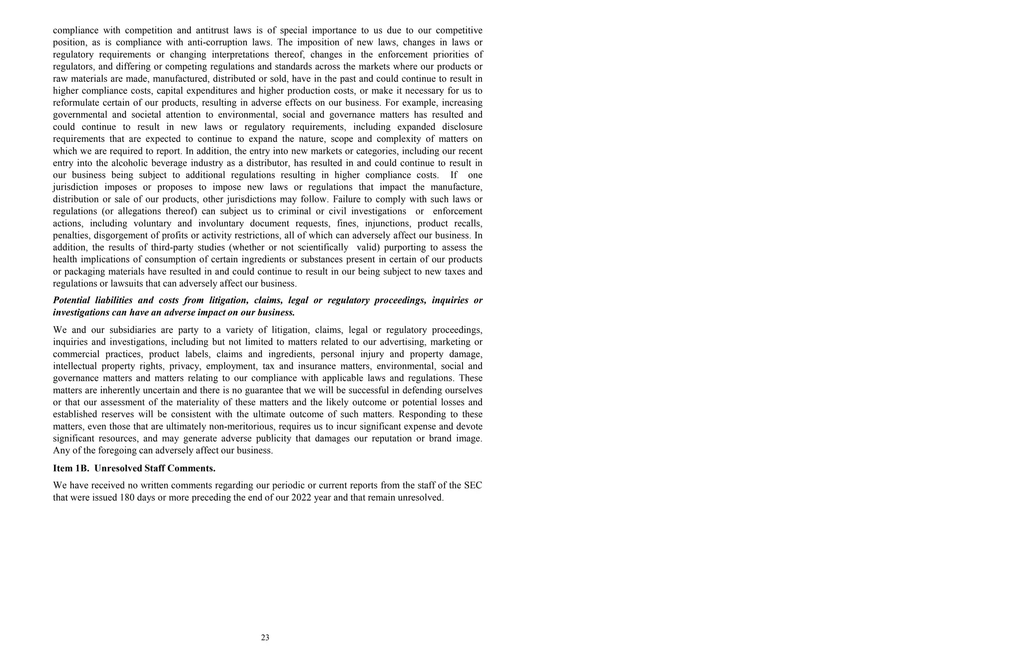 23
compliance with competition and antitrust laws is of special importance to us due to our competitive
position, as is compliance with anti-corruption laws. The imposition of new laws, changes in laws or
regulatory requirements or changing interpretations thereof, changes in the enforcement priorities of
regulators, and differing or competing regulations and standards across the markets where our products or
raw materials are made, manufactured, distributed or sold, have in the past and could continue to result in
higher compliance costs, capital expenditures and higher production costs, or make it necessary for us to
reformulate certain of our products, resulting in adverse effects on our business. For example, increasing
governmental and societal attention to environmental, social and governance matters has resulted and
could continue to result in new laws or regulatory requirements, including expanded disclosure
requirements that are expected to continue to expand the nature, scope and complexity of matters on
which we are required to report. In addition, the entry into new markets or categories, including our recent
entry into the alcoholic beverage industry as a distributor, has resulted in and could continue to result in
our business being subject to additional regulations resulting in higher compliance costs. If one
jurisdiction imposes or proposes to impose new laws or regulations that impact the manufacture,
distribution or sale of our products, other jurisdictions may follow. Failure to comply with such laws or
regulations (or allegations thereof) can subject us to criminal or civil investigations or enforcement
actions, including voluntary and involuntary document requests, fines, injunctions, product recalls,
penalties, disgorgement of profits or activity restrictions, all of which can adversely affect our business. In
addition, the results of third-party studies (whether or not scientifically valid) purporting to assess the
health implications of consumption of certain ingredients or substances present in certain of our products
or packaging materials have resulted in and could continue to result in our being subject to new taxes and
regulations or lawsuits that can adversely affect our business.
Potential liabilities and costs from litigation, claims, legal or regulatory proceedings, inquiries or
investigations can have an adverse impact on our business.
We and our subsidiaries are party to a variety of litigation, claims, legal or regulatory proceedings,
inquiries and investigations, including but not limited to matters related to our advertising, marketing or
commercial practices, product labels, claims and ingredients, personal injury and property damage,
intellectual property rights, privacy, employment, tax and insurance matters, environmental, social and
governance matters and matters relating to our compliance with applicable laws and regulations. These
matters are inherently uncertain and there is no guarantee that we will be successful in defending ourselves
or that our assessment of the materiality of these matters and the likely outcome or potential losses and
established reserves will be consistent with the ultimate outcome of such matters. Responding to these
matters, even those that are ultimately non-meritorious, requires us to incur significant expense and devote
significant resources, and may generate adverse publicity that damages our reputation or brand image.
Any of the foregoing can adversely affect our business.
Item 1B. Unresolved Staff Comments.
We have received no written comments regarding our periodic or current reports from the staff of the SEC
that were issued 180 days or more preceding the end of our 2022 year and that remain unresolved.
 