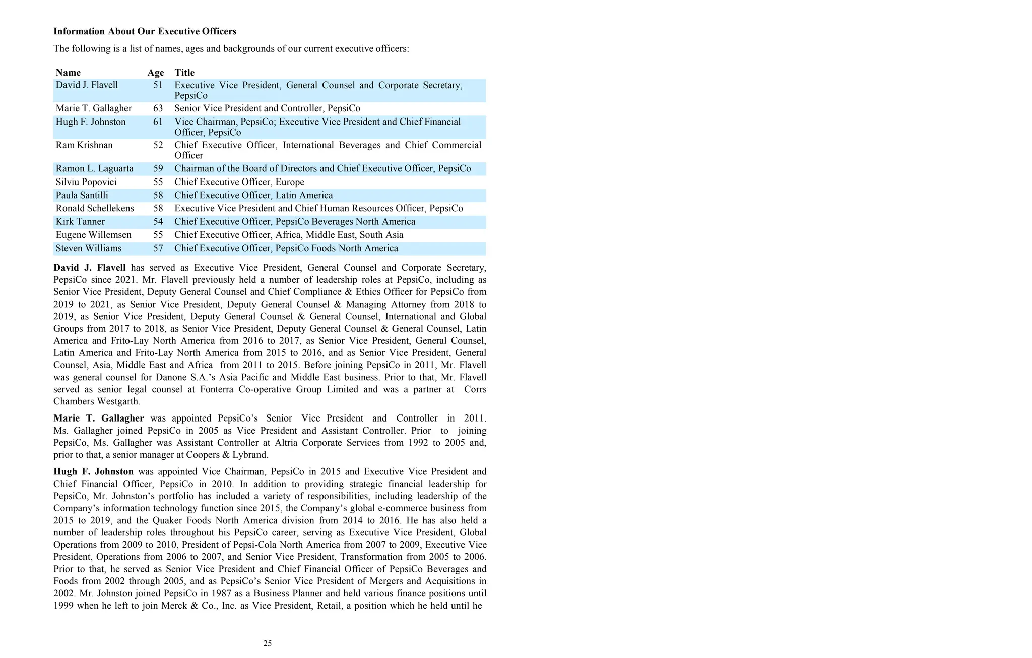 25
Information About Our Executive Officers
The following is a list of names, ages and backgrounds of our current executive officers:
Name Age Title
David J. Flavell 51 Executive Vice President, General Counsel and Corporate Secretary,
PepsiCo
Marie T. Gallagher 63 Senior Vice President and Controller, PepsiCo
Hugh F. Johnston 61 Vice Chairman, PepsiCo; Executive Vice President and Chief Financial
Officer, PepsiCo
Ram Krishnan 52 Chief Executive Officer, International Beverages and Chief Commercial
Officer
Ramon L. Laguarta 59 Chairman of the Board of Directors and Chief Executive Officer, PepsiCo
Silviu Popovici 55 Chief Executive Officer, Europe
Paula Santilli 58 Chief Executive Officer, Latin America
Ronald Schellekens 58 Executive Vice President and Chief Human Resources Officer, PepsiCo
Kirk Tanner 54 Chief Executive Officer, PepsiCo Beverages North America
Eugene Willemsen 55 Chief Executive Officer, Africa, Middle East, South Asia
Steven Williams 57 Chief Executive Officer, PepsiCo Foods North America
David J. Flavell has served as Executive Vice President, General Counsel and Corporate Secretary,
PepsiCo since 2021. Mr. Flavell previously held a number of leadership roles at PepsiCo, including as
Senior Vice President, Deputy General Counsel and Chief Compliance & Ethics Officer for PepsiCo from
2019 to 2021, as Senior Vice President, Deputy General Counsel & Managing Attorney from 2018 to
2019, as Senior Vice President, Deputy General Counsel & General Counsel, International and Global
Groups from 2017 to 2018, as Senior Vice President, Deputy General Counsel & General Counsel, Latin
America and Frito-Lay North America from 2016 to 2017, as Senior Vice President, General Counsel,
Latin America and Frito-Lay North America from 2015 to 2016, and as Senior Vice President, General
Counsel, Asia, Middle East and Africa from 2011 to 2015. Before joining PepsiCo in 2011, Mr. Flavell
was general counsel for Danone S.A.’s Asia Pacific and Middle East business. Prior to that, Mr. Flavell
served as senior legal counsel at Fonterra Co-operative Group Limited and was a partner at Corrs
Chambers Westgarth.
Marie T. Gallagher was appointed PepsiCo’s Senior Vice President and Controller in 2011.
Ms. Gallagher joined PepsiCo in 2005 as Vice President and Assistant Controller. Prior to joining
PepsiCo, Ms. Gallagher was Assistant Controller at Altria Corporate Services from 1992 to 2005 and,
prior to that, a senior manager at Coopers & Lybrand.
Hugh F. Johnston was appointed Vice Chairman, PepsiCo in 2015 and Executive Vice President and
Chief Financial Officer, PepsiCo in 2010. In addition to providing strategic financial leadership for
PepsiCo, Mr. Johnston’s portfolio has included a variety of responsibilities, including leadership of the
Company’s information technology function since 2015, the Company’s global e-commerce business from
2015 to 2019, and the Quaker Foods North America division from 2014 to 2016. He has also held a
number of leadership roles throughout his PepsiCo career, serving as Executive Vice President, Global
Operations from 2009 to 2010, President of Pepsi-Cola North America from 2007 to 2009, Executive Vice
President, Operations from 2006 to 2007, and Senior Vice President, Transformation from 2005 to 2006.
Prior to that, he served as Senior Vice President and Chief Financial Officer of PepsiCo Beverages and
Foods from 2002 through 2005, and as PepsiCo’s Senior Vice President of Mergers and Acquisitions in
2002. Mr. Johnston joined PepsiCo in 1987 as a Business Planner and held various finance positions until
1999 when he left to join Merck & Co., Inc. as Vice President, Retail, a position which he held until he
 
