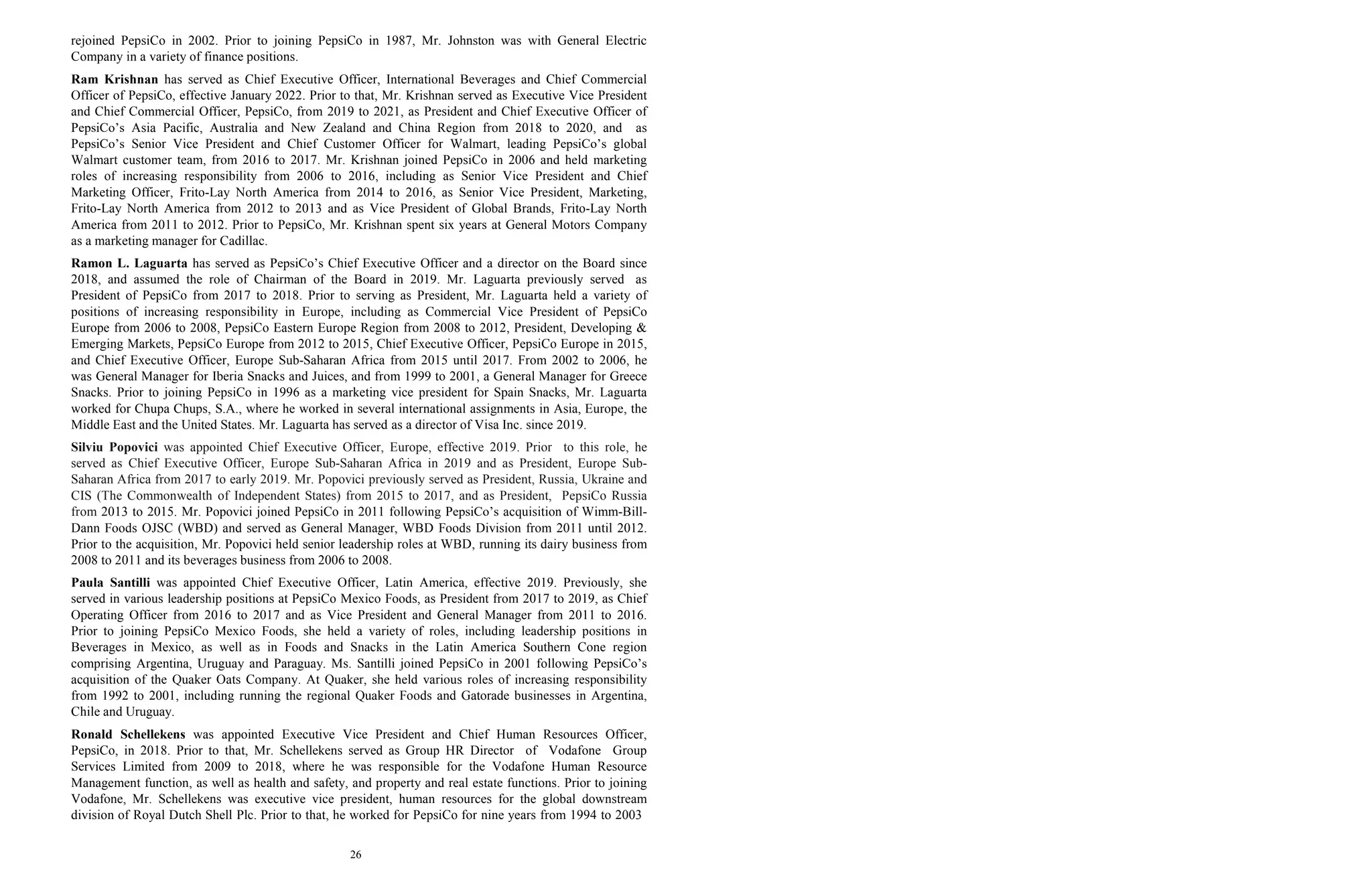26
rejoined PepsiCo in 2002. Prior to joining PepsiCo in 1987, Mr. Johnston was with General Electric
Company in a variety of finance positions.
Ram Krishnan has served as Chief Executive Officer, International Beverages and Chief Commercial
Officer of PepsiCo, effective January 2022. Prior to that, Mr. Krishnan served as Executive Vice President
and Chief Commercial Officer, PepsiCo, from 2019 to 2021, as President and Chief Executive Officer of
PepsiCo’s Asia Pacific, Australia and New Zealand and China Region from 2018 to 2020, and as
PepsiCo’s Senior Vice President and Chief Customer Officer for Walmart, leading PepsiCo’s global
Walmart customer team, from 2016 to 2017. Mr. Krishnan joined PepsiCo in 2006 and held marketing
roles of increasing responsibility from 2006 to 2016, including as Senior Vice President and Chief
Marketing Officer, Frito-Lay North America from 2014 to 2016, as Senior Vice President, Marketing,
Frito-Lay North America from 2012 to 2013 and as Vice President of Global Brands, Frito-Lay North
America from 2011 to 2012. Prior to PepsiCo, Mr. Krishnan spent six years at General Motors Company
as a marketing manager for Cadillac.
Ramon L. Laguarta has served as PepsiCo’s Chief Executive Officer and a director on the Board since
2018, and assumed the role of Chairman of the Board in 2019. Mr. Laguarta previously served as
President of PepsiCo from 2017 to 2018. Prior to serving as President, Mr. Laguarta held a variety of
positions of increasing responsibility in Europe, including as Commercial Vice President of PepsiCo
Europe from 2006 to 2008, PepsiCo Eastern Europe Region from 2008 to 2012, President, Developing &
Emerging Markets, PepsiCo Europe from 2012 to 2015, Chief Executive Officer, PepsiCo Europe in 2015,
and Chief Executive Officer, Europe Sub-Saharan Africa from 2015 until 2017. From 2002 to 2006, he
was General Manager for Iberia Snacks and Juices, and from 1999 to 2001, a General Manager for Greece
Snacks. Prior to joining PepsiCo in 1996 as a marketing vice president for Spain Snacks, Mr. Laguarta
worked for Chupa Chups, S.A., where he worked in several international assignments in Asia, Europe, the
Middle East and the United States. Mr. Laguarta has served as a director of Visa Inc. since 2019.
Silviu Popovici was appointed Chief Executive Officer, Europe, effective 2019. Prior to this role, he
served as Chief Executive Officer, Europe Sub-Saharan Africa in 2019 and as President, Europe Sub-
Saharan Africa from 2017 to early 2019. Mr. Popovici previously served as President, Russia, Ukraine and
CIS (The Commonwealth of Independent States) from 2015 to 2017, and as President, PepsiCo Russia
from 2013 to 2015. Mr. Popovici joined PepsiCo in 2011 following PepsiCo’s acquisition of Wimm-Bill-
Dann Foods OJSC (WBD) and served as General Manager, WBD Foods Division from 2011 until 2012.
Prior to the acquisition, Mr. Popovici held senior leadership roles at WBD, running its dairy business from
2008 to 2011 and its beverages business from 2006 to 2008.
Paula Santilli was appointed Chief Executive Officer, Latin America, effective 2019. Previously, she
served in various leadership positions at PepsiCo Mexico Foods, as President from 2017 to 2019, as Chief
Operating Officer from 2016 to 2017 and as Vice President and General Manager from 2011 to 2016.
Prior to joining PepsiCo Mexico Foods, she held a variety of roles, including leadership positions in
Beverages in Mexico, as well as in Foods and Snacks in the Latin America Southern Cone region
comprising Argentina, Uruguay and Paraguay. Ms. Santilli joined PepsiCo in 2001 following PepsiCo’s
acquisition of the Quaker Oats Company. At Quaker, she held various roles of increasing responsibility
from 1992 to 2001, including running the regional Quaker Foods and Gatorade businesses in Argentina,
Chile and Uruguay.
Ronald Schellekens was appointed Executive Vice President and Chief Human Resources Officer,
PepsiCo, in 2018. Prior to that, Mr. Schellekens served as Group HR Director of Vodafone Group
Services Limited from 2009 to 2018, where he was responsible for the Vodafone Human Resource
Management function, as well as health and safety, and property and real estate functions. Prior to joining
Vodafone, Mr. Schellekens was executive vice president, human resources for the global downstream
division of Royal Dutch Shell Plc. Prior to that, he worked for PepsiCo for nine years from 1994 to 2003
 