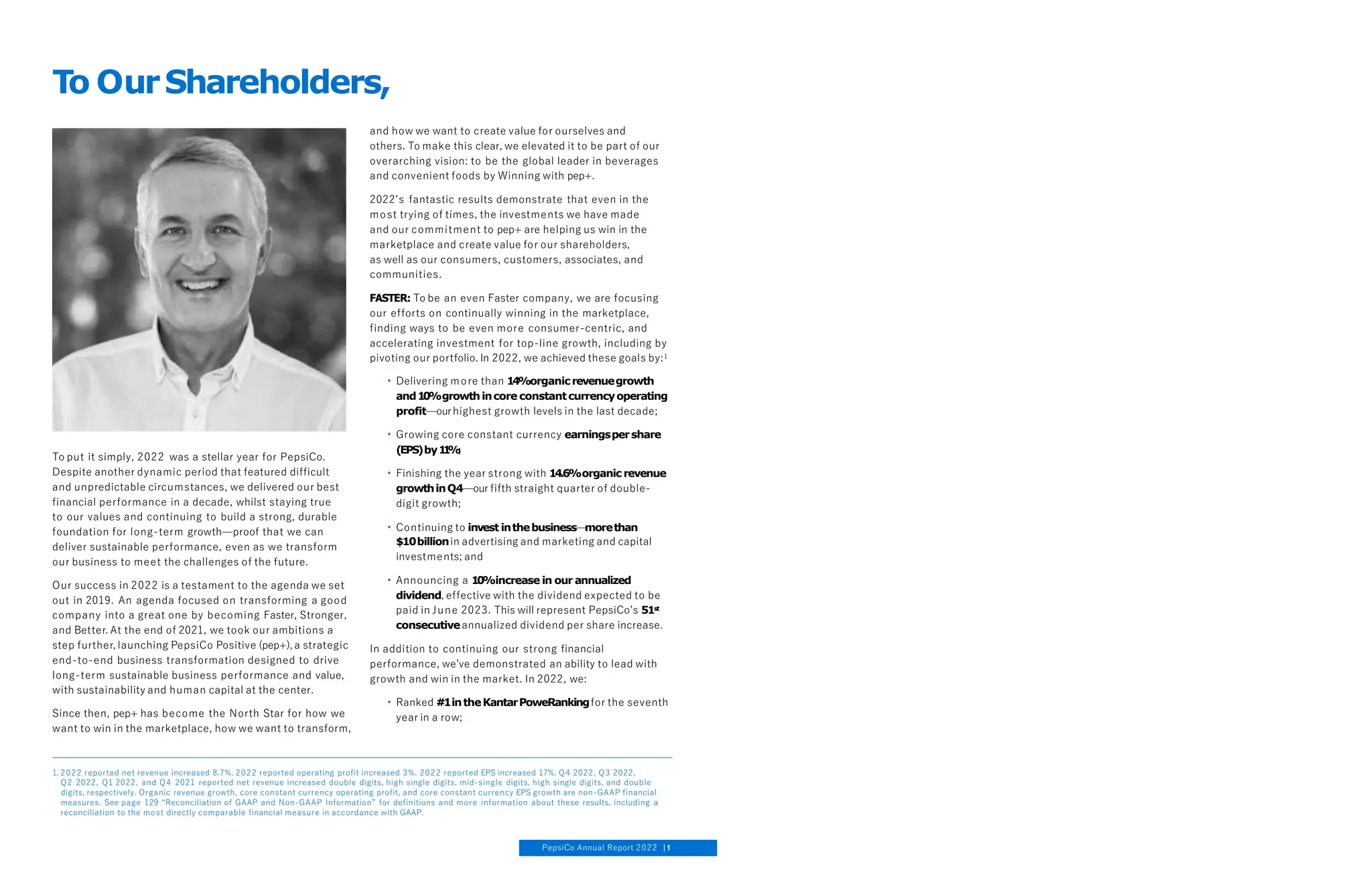 To put it simply, 2022 was a stellar year for PepsiCo.
Despite another dynamic period that featured difficult
and unpredictable circumstances, we delivered our best
financial performance in a decade, whilst staying true
to our values and continuing to build a strong, durable
foundation for long-term growth—proof that we can
deliver sustainable performance, even as we transform
our business to meet the challenges of the future.
Our success in 2022 is a testament to the agenda we set
out in 2019. An agenda focused on transforming a good
company into a great one by becoming Faster, Stronger,
and Better. At the end of 2021, we took our ambitions a
step further, launching PepsiCo Positive (pep+), a strategic
end-to-end business transformation designed to drive
long-term sustainable business performance and value,
with sustainability and human capital at the center.
Since then, pep+ has become the North Star for how we
want to win in the marketplace, how we want to transform,
and how we want to create value for ourselves and
others. To make this clear, we elevated it to be part of our
overarching vision: to be the global leader in beverages
and convenient foods by Winning with pep+.
2022’s fantastic results demonstrate that even in the
most trying of times, the investments we have made
and our commitment to pep+ are helping us win in the
marketplace and create value for our shareholders,
as well as our consumers, customers, associates, and
communities.
FASTER: To be an even Faster company, we are focusing
our efforts on continually winning in the marketplace,
finding ways to be even more consumer-centric, and
accelerating investment for top-line growth, including by
pivoting our portfolio. In 2022, we achieved these goals by:1
• Delivering more than 14%organicrevenuegrowth
and1
0
%growthincore constantcurrencyoperating
profit—ourhighest growth levels in the last decade;
• Growing core constant currency earningspershare
(EPS)by1
1
%
;
• Finishing the year strong with 14.6%organic revenue
growthinQ4—our fifth straight quarter of double-
digit growth;
• Continuing to invest inthebusiness—
morethan
$10billionin advertising and marketing and capital
investments; and
• Announcing a 1
0
%increase in our annualized
dividend, effective with the dividend expected to be
paid in June 2023. This will represent PepsiCo’s 51st
consecutiveannualized dividend per share increase.
In addition to continuing our strong financial
performance, we’ve demonstrated an ability to lead with
growth and win in the market. In 2022, we:
• Ranked #1intheKantarPoweRankingfor the seventh
year in a row;
To OurShareholders,
1. 2022 reported net revenue increased 8.7%. 2022 reported operating profit increased 3%. 2022 reported EPS increased 17%. Q4 2022, Q3 2022,
Q2 2022, Q1 2022, and Q4 2021 reported net revenue increased double digits, high single digits, mid-single digits, high single digits, and double
digits, respectively. Organic revenue growth, core constant currency operating profit, and core constant currency EPS growth are non-GAAP financial
measures. See page 129 “Reconciliation of GAAP and Non-GAAP Information” for definitions and more information about these results, including a
reconciliation to the most directly comparable financial measure in accordance with GAAP.
PepsiCo Annual Report 2022 1
 