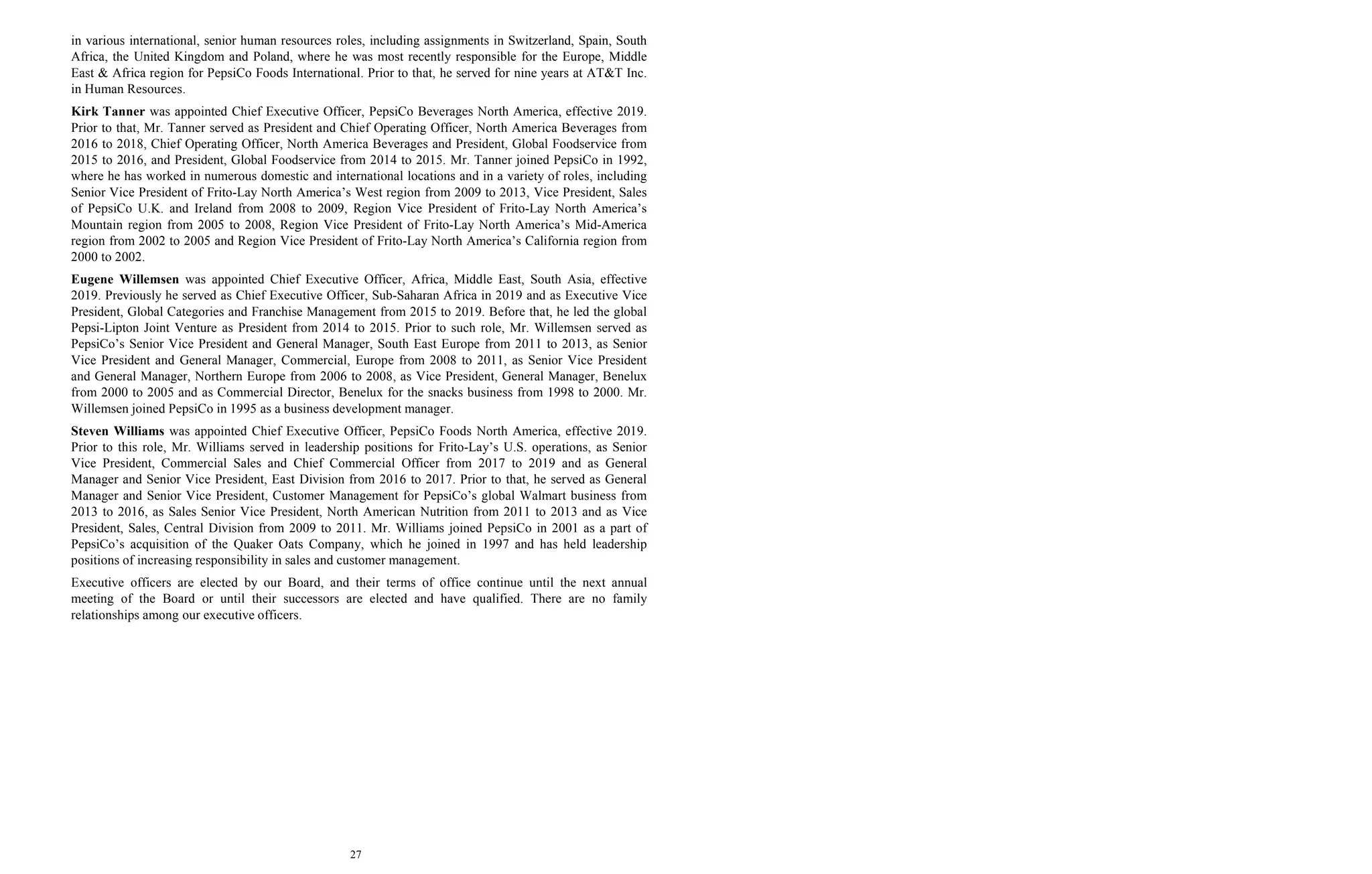 27
in various international, senior human resources roles, including assignments in Switzerland, Spain, South
Africa, the United Kingdom and Poland, where he was most recently responsible for the Europe, Middle
East & Africa region for PepsiCo Foods International. Prior to that, he served for nine years at AT&T Inc.
in Human Resources.
Kirk Tanner was appointed Chief Executive Officer, PepsiCo Beverages North America, effective 2019.
Prior to that, Mr. Tanner served as President and Chief Operating Officer, North America Beverages from
2016 to 2018, Chief Operating Officer, North America Beverages and President, Global Foodservice from
2015 to 2016, and President, Global Foodservice from 2014 to 2015. Mr. Tanner joined PepsiCo in 1992,
where he has worked in numerous domestic and international locations and in a variety of roles, including
Senior Vice President of Frito-Lay North America’s West region from 2009 to 2013, Vice President, Sales
of PepsiCo U.K. and Ireland from 2008 to 2009, Region Vice President of Frito-Lay North America’s
Mountain region from 2005 to 2008, Region Vice President of Frito-Lay North America’s Mid-America
region from 2002 to 2005 and Region Vice President of Frito-Lay North America’s California region from
2000 to 2002.
Eugene Willemsen was appointed Chief Executive Officer, Africa, Middle East, South Asia, effective
2019. Previously he served as Chief Executive Officer, Sub-Saharan Africa in 2019 and as Executive Vice
President, Global Categories and Franchise Management from 2015 to 2019. Before that, he led the global
Pepsi-Lipton Joint Venture as President from 2014 to 2015. Prior to such role, Mr. Willemsen served as
PepsiCo’s Senior Vice President and General Manager, South East Europe from 2011 to 2013, as Senior
Vice President and General Manager, Commercial, Europe from 2008 to 2011, as Senior Vice President
and General Manager, Northern Europe from 2006 to 2008, as Vice President, General Manager, Benelux
from 2000 to 2005 and as Commercial Director, Benelux for the snacks business from 1998 to 2000. Mr.
Willemsen joined PepsiCo in 1995 as a business development manager.
Steven Williams was appointed Chief Executive Officer, PepsiCo Foods North America, effective 2019.
Prior to this role, Mr. Williams served in leadership positions for Frito-Lay’s U.S. operations, as Senior
Vice President, Commercial Sales and Chief Commercial Officer from 2017 to 2019 and as General
Manager and Senior Vice President, East Division from 2016 to 2017. Prior to that, he served as General
Manager and Senior Vice President, Customer Management for PepsiCo’s global Walmart business from
2013 to 2016, as Sales Senior Vice President, North American Nutrition from 2011 to 2013 and as Vice
President, Sales, Central Division from 2009 to 2011. Mr. Williams joined PepsiCo in 2001 as a part of
PepsiCo’s acquisition of the Quaker Oats Company, which he joined in 1997 and has held leadership
positions of increasing responsibility in sales and customer management.
Executive officers are elected by our Board, and their terms of office continue until the next annual
meeting of the Board or until their successors are elected and have qualified. There are no family
relationships among our executive officers.
 