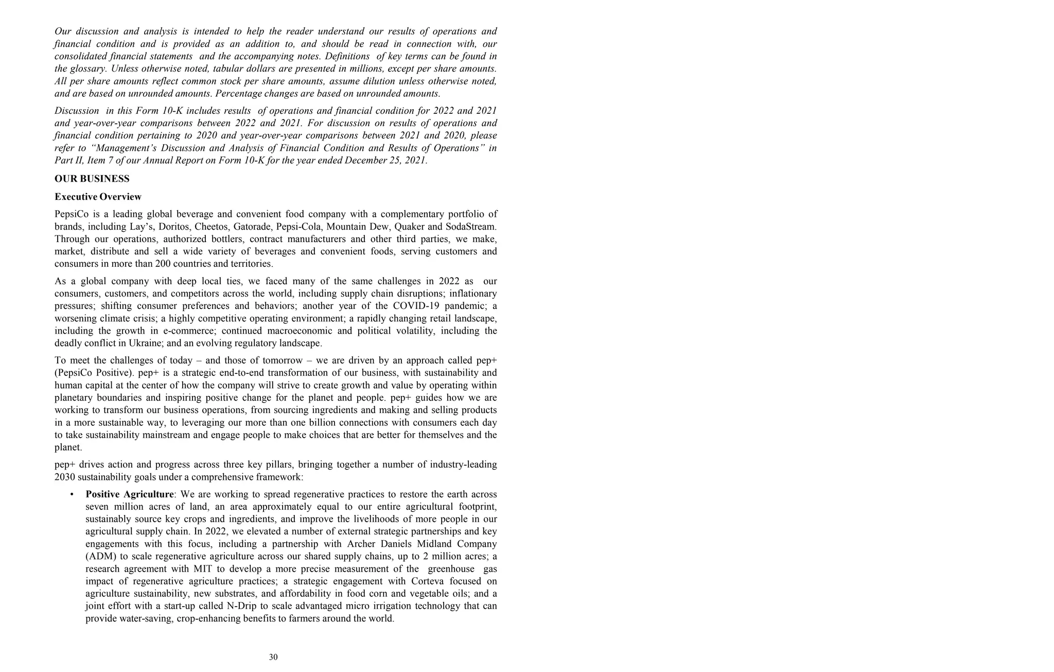 30
Our discussion and analysis is intended to help the reader understand our results of operations and
financial condition and is provided as an addition to, and should be read in connection with, our
consolidated financial statements and the accompanying notes. Definitions of key terms can be found in
the glossary. Unless otherwise noted, tabular dollars are presented in millions, except per share amounts.
All per share amounts reflect common stock per share amounts, assume dilution unless otherwise noted,
and are based on unrounded amounts. Percentage changes are based on unrounded amounts.
Discussion in this Form 10-K includes results of operations and financial condition for 2022 and 2021
and year-over-year comparisons between 2022 and 2021. For discussion on results of operations and
financial condition pertaining to 2020 and year-over-year comparisons between 2021 and 2020, please
refer to “Management’s Discussion and Analysis of Financial Condition and Results of Operations” in
Part II, Item 7 of our Annual Report on Form 10-K for the year ended December 25, 2021.
OUR BUSINESS
Executive Overview
PepsiCo is a leading global beverage and convenient food company with a complementary portfolio of
brands, including Lay’s, Doritos, Cheetos, Gatorade, Pepsi-Cola, Mountain Dew, Quaker and SodaStream.
Through our operations, authorized bottlers, contract manufacturers and other third parties, we make,
market, distribute and sell a wide variety of beverages and convenient foods, serving customers and
consumers in more than 200 countries and territories.
As a global company with deep local ties, we faced many of the same challenges in 2022 as our
consumers, customers, and competitors across the world, including supply chain disruptions; inflationary
pressures; shifting consumer preferences and behaviors; another year of the COVID-19 pandemic; a
worsening climate crisis; a highly competitive operating environment; a rapidly changing retail landscape,
including the growth in e-commerce; continued macroeconomic and political volatility, including the
deadly conflict in Ukraine; and an evolving regulatory landscape.
To meet the challenges of today – and those of tomorrow – we are driven by an approach called pep+
(PepsiCo Positive). pep+ is a strategic end-to-end transformation of our business, with sustainability and
human capital at the center of how the company will strive to create growth and value by operating within
planetary boundaries and inspiring positive change for the planet and people. pep+ guides how we are
working to transform our business operations, from sourcing ingredients and making and selling products
in a more sustainable way, to leveraging our more than one billion connections with consumers each day
to take sustainability mainstream and engage people to make choices that are better for themselves and the
planet.
pep+ drives action and progress across three key pillars, bringing together a number of industry-leading
2030 sustainability goals under a comprehensive framework:
• Positive Agriculture: We are working to spread regenerative practices to restore the earth across
seven million acres of land, an area approximately equal to our entire agricultural footprint,
sustainably source key crops and ingredients, and improve the livelihoods of more people in our
agricultural supply chain. In 2022, we elevated a number of external strategic partnerships and key
engagements with this focus, including a partnership with Archer Daniels Midland Company
(ADM) to scale regenerative agriculture across our shared supply chains, up to 2 million acres; a
research agreement with MIT to develop a more precise measurement of the greenhouse gas
impact of regenerative agriculture practices; a strategic engagement with Corteva focused on
agriculture sustainability, new substrates, and affordability in food corn and vegetable oils; and a
joint effort with a start-up called N-Drip to scale advantaged micro irrigation technology that can
provide water-saving, crop-enhancing benefits to farmers around the world.
 