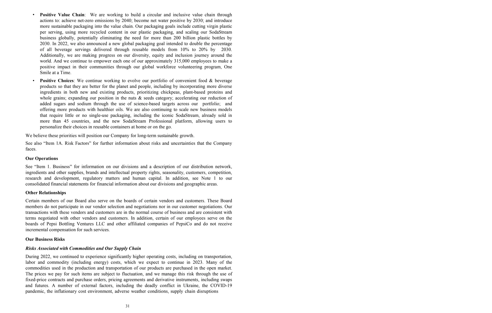 31
• Positive Value Chain: We are working to build a circular and inclusive value chain through
actions to: achieve net-zero emissions by 2040; become net water positive by 2030; and introduce
more sustainable packaging into the value chain. Our packaging goals include cutting virgin plastic
per serving, using more recycled content in our plastic packaging, and scaling our SodaStream
business globally, potentially eliminating the need for more than 200 billion plastic bottles by
2030. In 2022, we also announced a new global packaging goal intended to double the percentage
of all beverage servings delivered through reusable models from 10% to 20% by 2030.
Additionally, we are making progress on our diversity, equity and inclusion journey around the
world. And we continue to empower each one of our approximately 315,000 employees to make a
positive impact in their communities through our global workforce volunteering program, One
Smile at a Time.
• Positive Choices: We continue working to evolve our portfolio of convenient food & beverage
products so that they are better for the planet and people, including by incorporating more diverse
ingredients in both new and existing products, prioritizing chickpeas, plant-based proteins and
whole grains; expanding our position in the nuts & seeds category; accelerating our reduction of
added sugars and sodium through the use of science-based targets across our portfolio; and
offering more products with healthier oils. We are also continuing to scale new business models
that require little or no single-use packaging, including the iconic SodaStream, already sold in
more than 45 countries, and the new SodaStream Professional platform, allowing users to
personalize their choices in reusable containers at home or on the go.
We believe these priorities will position our Company for long-term sustainable growth.
See also “Item 1A. Risk Factors” for further information about risks and uncertainties that the Company
faces.
Our Operations
See “Item 1. Business” for information on our divisions and a description of our distribution network,
ingredients and other supplies, brands and intellectual property rights, seasonality, customers, competition,
research and development, regulatory matters and human capital. In addition, see Note 1 to our
consolidated financial statements for financial information about our divisions and geographic areas.
Other Relationships
Certain members of our Board also serve on the boards of certain vendors and customers. These Board
members do not participate in our vendor selection and negotiations nor in our customer negotiations. Our
transactions with these vendors and customers are in the normal course of business and are consistent with
terms negotiated with other vendors and customers. In addition, certain of our employees serve on the
boards of Pepsi Bottling Ventures LLC and other affiliated companies of PepsiCo and do not receive
incremental compensation for such services.
Our Business Risks
Risks Associated with Commodities and Our Supply Chain
During 2022, we continued to experience significantly higher operating costs, including on transportation,
labor and commodity (including energy) costs, which we expect to continue in 2023. Many of the
commodities used in the production and transportation of our products are purchased in the open market.
The prices we pay for such items are subject to fluctuation, and we manage this risk through the use of
fixed-price contracts and purchase orders, pricing agreements and derivative instruments, including swaps
and futures. A number of external factors, including the deadly conflict in Ukraine, the COVID-19
pandemic, the inflationary cost environment, adverse weather conditions, supply chain disruptions
 