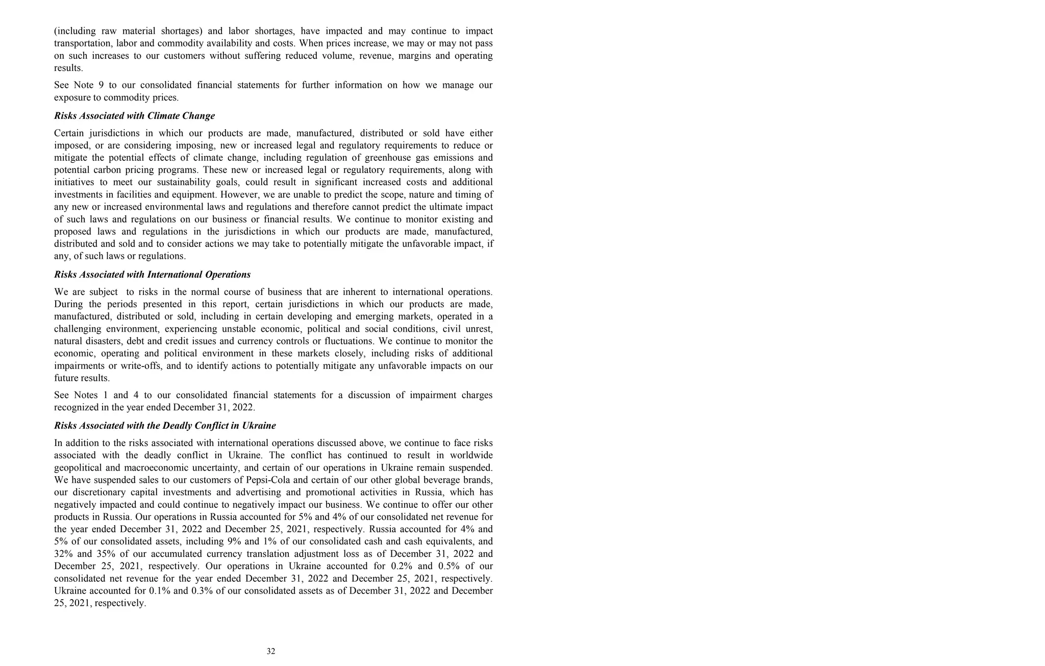 32
(including raw material shortages) and labor shortages, have impacted and may continue to impact
transportation, labor and commodity availability and costs. When prices increase, we may or may not pass
on such increases to our customers without suffering reduced volume, revenue, margins and operating
results.
See Note 9 to our consolidated financial statements for further information on how we manage our
exposure to commodity prices.
Risks Associated with Climate Change
Certain jurisdictions in which our products are made, manufactured, distributed or sold have either
imposed, or are considering imposing, new or increased legal and regulatory requirements to reduce or
mitigate the potential effects of climate change, including regulation of greenhouse gas emissions and
potential carbon pricing programs. These new or increased legal or regulatory requirements, along with
initiatives to meet our sustainability goals, could result in significant increased costs and additional
investments in facilities and equipment. However, we are unable to predict the scope, nature and timing of
any new or increased environmental laws and regulations and therefore cannot predict the ultimate impact
of such laws and regulations on our business or financial results. We continue to monitor existing and
proposed laws and regulations in the jurisdictions in which our products are made, manufactured,
distributed and sold and to consider actions we may take to potentially mitigate the unfavorable impact, if
any, of such laws or regulations.
Risks Associated with International Operations
We are subject to risks in the normal course of business that are inherent to international operations.
During the periods presented in this report, certain jurisdictions in which our products are made,
manufactured, distributed or sold, including in certain developing and emerging markets, operated in a
challenging environment, experiencing unstable economic, political and social conditions, civil unrest,
natural disasters, debt and credit issues and currency controls or fluctuations. We continue to monitor the
economic, operating and political environment in these markets closely, including risks of additional
impairments or write-offs, and to identify actions to potentially mitigate any unfavorable impacts on our
future results.
See Notes 1 and 4 to our consolidated financial statements for a discussion of impairment charges
recognized in the year ended December 31, 2022.
Risks Associated with the Deadly Conflict in Ukraine
In addition to the risks associated with international operations discussed above, we continue to face risks
associated with the deadly conflict in Ukraine. The conflict has continued to result in worldwide
geopolitical and macroeconomic uncertainty, and certain of our operations in Ukraine remain suspended.
We have suspended sales to our customers of Pepsi-Cola and certain of our other global beverage brands,
our discretionary capital investments and advertising and promotional activities in Russia, which has
negatively impacted and could continue to negatively impact our business. We continue to offer our other
products in Russia. Our operations in Russia accounted for 5% and 4% of our consolidated net revenue for
the year ended December 31, 2022 and December 25, 2021, respectively. Russia accounted for 4% and
5% of our consolidated assets, including 9% and 1% of our consolidated cash and cash equivalents, and
32% and 35% of our accumulated currency translation adjustment loss as of December 31, 2022 and
December 25, 2021, respectively. Our operations in Ukraine accounted for 0.2% and 0.5% of our
consolidated net revenue for the year ended December 31, 2022 and December 25, 2021, respectively.
Ukraine accounted for 0.1% and 0.3% of our consolidated assets as of December 31, 2022 and December
25, 2021, respectively.
 